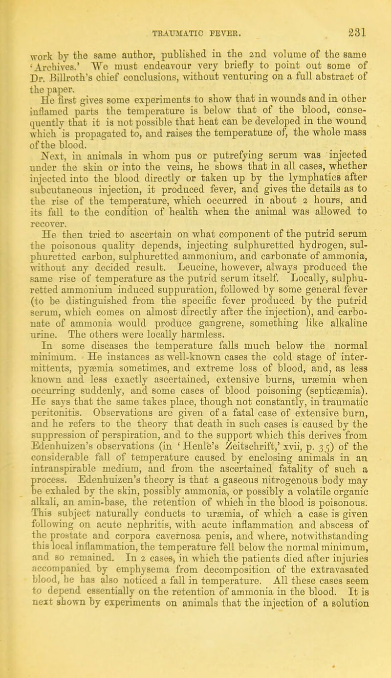 work by the same author, published in the and volume of the same •Archives.' We must endeavour very briefly to point out some of Dr. Billroth's chief conclusions, without venturing on a full abstract of the paper. He first gives some experiments to show that in wounds and in other inflamed parts the temperature is below that of the blood, conse- quently that it is uot possible that heat can be developed in the wound which is propagated to, and raises the temperature of, the whole mass of the blood. Next, in animals in whom pus or putrefying serum was injected under the skin or into the veins, he shows that in all cases, whether injected into the blood directly or taken up by the lymphatics after subcutaneous injection, it produced fever, and gives the details as to the rise of the temperature, which occurred in about 2 hours, and its fall to the condition of health when the animal was allowed to recover. He then tried to ascertain on what component of the putrid serum the poisonous quality depends, injecting sulphuretted hydrogen, sul- phuretted carbon, sulphuretted ammonium, and carbonate of ammonia, without any decided result. Leucine, however, always produced the same rise of temperature as the putrid serum itself. Locally, sulphu- retted ammonium induced suppuration, followed by some general fever (to be distinguished from the specific fever produced by the putrid serum, which comes on almost directly after the injection), and carbo- nate of ammonia would produce gangrene, something like alkaline urine. The others were locally harmless. In some diseases the temperature falls much below the normal minimum. He instances as well-known cases the cold stage of inter- mittents, pyaemia sometimes, and extreme loss of blood, and, as less known and less exactly ascertained, extensive burns, uraemia when occurring suddenly, and some cases of blood poisoning (septicaemia). He says that the same takes place, though not constantly, in traumatic peritonitis. Observations are given of a fatal case of extensive burn, and he refers to the theory that death in such cases is caused by the suppression of perspiration, and to the support which this derives from Edenhuizen's observations (in ' Henle's Zeitschrift,' xvii, p. 35) of the considerable fall of temperature caused by enclosing animals in an intranspirable medium, and from the ascertained fatality of such a process. Edenhuizen's theory is that a gaseous nitrogenous body may be exhaled by the skin, possibly ammonia, or possibly a volatile organic alkali, an amin-base, the retention of which in the blood is poisonous. This subject naturally conducts to uraemia, of which a case is given following on acute nephritis, with acute inflammation and abscess of the prostate and corpora cavernosa penis, and where, notwithstanding this local inflammation, the temperature fell below the normal minimum, and so remained. In 2 cases, in which the patients died after injuries accompanied by emphysema from decomposition of the extravasated blood, he baa also noticed a fall in temperature. All these cases seem to depend essentially on the retention of ammonia in the blood. It is next shown by experiments on animals that the injection of a solution