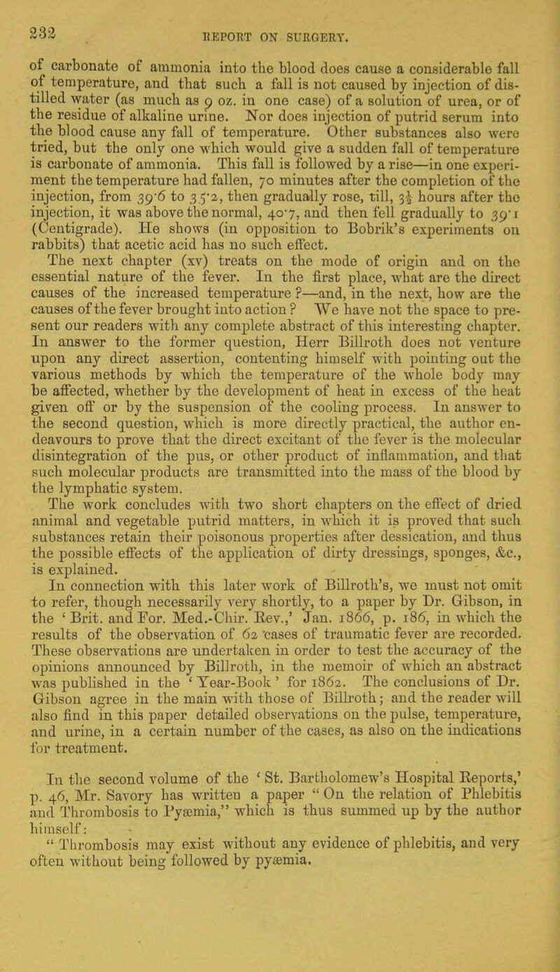 of carbonate of ammonia into the blood does cause a considerable fall of temperature, and that such a fall is not caused by injection of dis- tilled water (as much as 9 oz. in one case) of a solution of urea, or of the residue of alkaline urine. Nor does injection of putrid serum into the blood cause any fall of temperature. Other substances also were tried, but the only one which would give a sudden fall of temperature is carbonate of ammonia. This fall is followed by a rise—in one experi- ment the temperature had fallen, 70 minutes after the completion of the injection, from 39-6 to .3 5*2, then gradually rose, till, 3-3- hours after the injection, it was above the normal, 407, and then fell gradually to 39'1 (Centigrade). He shows (in opposition to Bobrik's experiments on rabbits) that acetic acid has no such effect. The next chapter (xv) treats on the mode of origin and on the essential nature of the fever. In the first place, what are the direct causes of the increased temperature ?—and, in the next, how are the causes of the fever brought into action ? We have not the space to pre- sent our readers with any complete abstract of this interesting chapter. In answer to the former question, Herr Billroth does not venture upon any direct assertion, contenting himself with pointing out the various methods by which the temperature of the whole body may be affected, whether by the development of heat in excess of the heat given off or by the suspension of the cooling process. In answer to the second question, which is more directly practical, the author en- deavours to prove that the direct excitant of the fever is the molecular disintegration of the pus, or other product of inflammation, and that such molecular products are transmitted into the mass of the blood by the lymphatic system. The work concludes with two short chapters on the effect of dried animal and vegetable putrid matters, in which it is proved that such substances retain their poisonous properties after dessication, and thus the possible effects of the application of dirty dressings, sponges, &c, is explained. In connection with this later work of Billroth's, we must not omit to refer, though necessarily very shortly, to a paper by Dr. Gibson, in the ' Brit, and For. Med.-Chir.'Eev.,' Jan. 1866, p. 186, in which the results of the observation of 62 cases of traumatic fever are recorded. These observations are undertaken in order to test the accuracy of the opinions announced by Billroth, in the memoir of which an abstract was published in the ' Tear-Book ' for 1862. The conclusions of Dr. Gibson agree in the main with those of Billroth; and the reader will also find in this paper detailed observations on the pulse, temperature, and urine, in a certain number of the cases, as also on the indications for treatment. In the second volume of the ' St. Bartholomew's Hospital Reports,' p. 46, Mr. Savory has writteu a paper  On the relation of Phlebitis and Thrombosis to Pyaemia, which is thus summed up by the author himself:  Thrombosis may exist without any evidence of phlebitis, and very often without being followed by pyaemia.