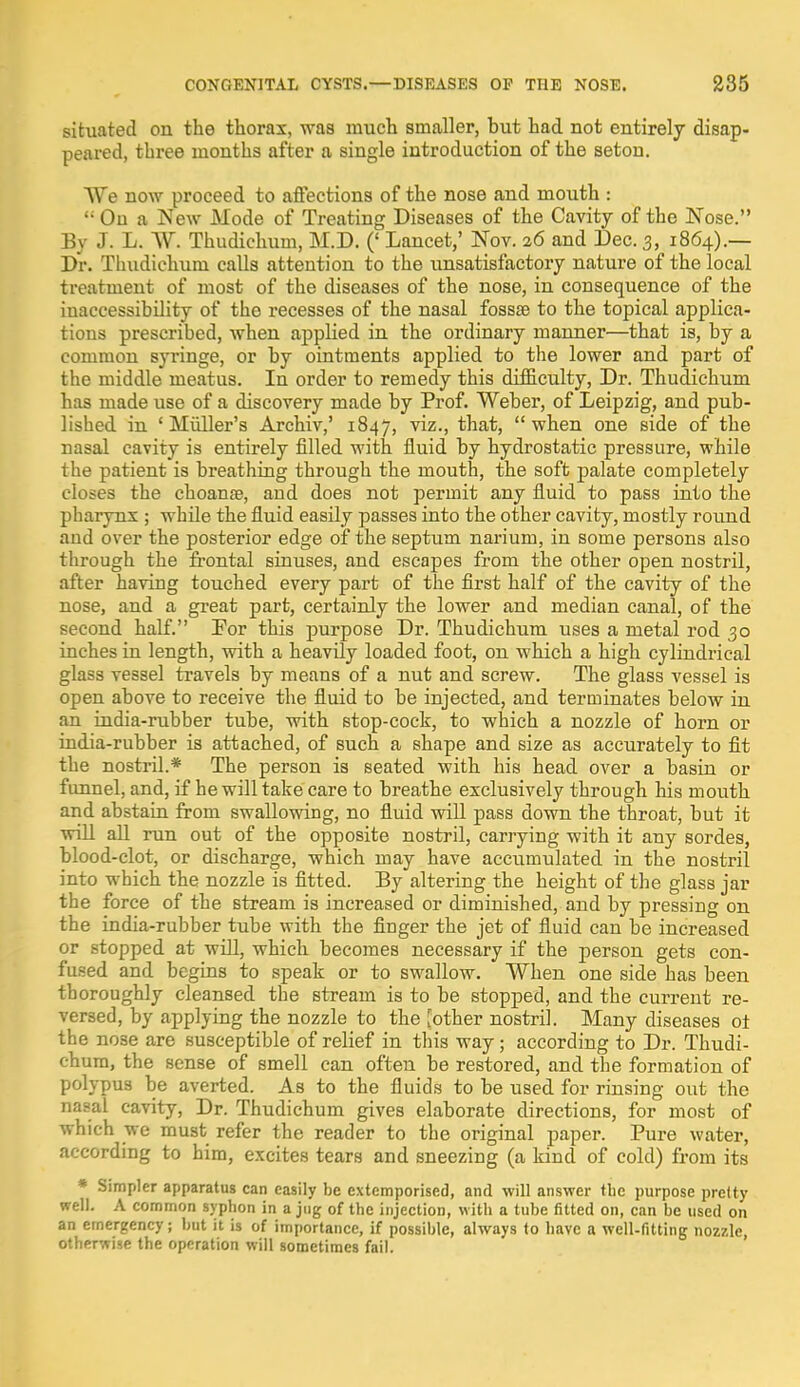 situated on the thorax, was much smaller, but had not entirely disap- peared, three months after a single introduction of the seton. We now proceed to affections of the nose and mouth :  On a New Mode of Treating Diseases of the Cavity of the Nose. By J. L. W. Thudichum, M.D. (' Lancet,' Nov. 26 and Dec. 3, 1864).— Dr. Thudichum calls attention to the unsatisfactory nature of the local treatment of most of the diseases of the nose, in consequence of the inaccessibility of the recesses of the nasal fossas to the topical applica- tions prescribed, when applied in the ordinary manner—that is, by a common syringe, or by ointments applied to the lower and part of the middle meatus. In order to remedy this difficulty, Dr. Thudichum has made use of a discovery made by Prof. Weber, of Leipzig, and pub- lished in 'Midler's Archiv,' 1847, viz., that, when one side of the nasal cavity is entirely filled with fluid by hydrostatic pressure, while the patient is breathing through the mouth, the soft palate completely closes the choanse, and does not permit any fluid to pass into the pharynx ; while the fluid easily passes into the other cavity, mostly round and over the posterior edge of the septum narium, in some persons also through the frontal sinuses, and escapes from the other open nostril, after having touched every part of the first half of the cavity of the nose, and a great part, certainly the lower and median canal, of the second half. For this purpose Dr. Thudichum uses a metal rod 30 inches in length, with a heavily loaded foot, on which a high cylindrical glass vessel travels by means of a nut and screw. The glass vessel is open above to receive the fluid to be injected, and terminates below in an india-rubber tube, with stop-cock, to which a nozzle of horn or india-rubber is attached, of such a shape and size as accurately to fit the nostril.* The person is seated with his head over a basin or funnel, and, if he will take care to breathe exclusively through his mouth and abstain from swallowing, no fluid will pass down the throat, but it will all run out of the opposite nostril, carrying with it any sordes, blood-clot, or discharge, which may have accumulated in the nostril into which the nozzle is fitted. By altering the height of the glass jar the force of the stream is increased or diminished, and by pressing on the india-rubber tube with the finger the jet of fluid can be increased or stopped at will, which becomes necessary if the person gets con- fused and begins to speak or to swallow. When one side has been thoroughly cleansed the stream is to be stopped, and the current re- versed, by applying the nozzle to the [other nostril. Many diseases ot the nose are susceptible of relief in this way; according to Dr. Thudi- chum, the sense of smell can often be restored, and the formation of polypus be averted. As to the fluids to be used for rinsing out the nasal cavity, Dr. Thudichum gives elaborate directions, for most of which we must refer the reader to the original paper. Pure water, according to him, excites tears and sneezing (a kind of cold) from its * Simpler apparatus can easily be extemporised, and will answer the purpose pretty well. A common syphon in a jug of the injection, with a tube fitted on, can be used on an emergency; but it is of importance, if possible, always to have a well-fitting nozzle, otherwise the operation will sometimes fail.