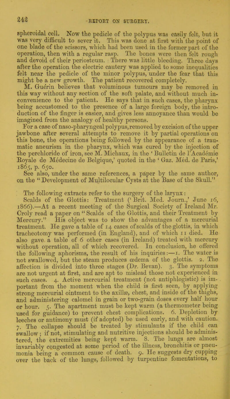 spheroidal cell. Now the pedicle of the polypus was easily felt, but it was very difficult to sever it. This was done at first with the point of one blade of the scissors, which had been used in the former part of the operation, then with a regular rasp. The bones were then felt rough and devoid of their periosteum. There was little bleeding. Three days after the operation the electric cautery was applied to some inequalities felt near the pedicle of the minor polypus, under the fear that this might be a new growth. The patient recovered completely. M. Ghierin believes that voluminous tumours may be removed in this way without any section of the soft palate, and without much in- convenience to the patient. He says that in such cases, the pharynx being accustomed to the presence of a large foreign body, the intro- duction of the finger is easier, and gives less annoyance than would be imagined from the analogy of healthy persons. For a case of naso-pharyngeal polypus, removed by excision of the upper jawbone after several attempts to remove it by partial operations on this bone, the operations being followed by the appearance of a trau- matic aneurism in the pharynx, which was cured by the injection of the perchloride of iron, see M. Michaux, in the ' Bulletin de l'Academie Royale de Medecine de Belgique,' quoted in the 1 Gaz. Med. de Paris,' 1865, p. 650. See also, under the same references, a paper by the same author, on the  Development of Multilocular Cysts at the Base of the Skull. The following extracts refer to the surgery of the larynx 1 Scalds of the Glottis: Treatment ('Brit. Med. Journ.,' June 16, 1866).—At a recent meeting of the Surgical Society of Ireland Mr. Croly read a paper on  Scalds of the Glottis, and their Treatment by Mercury. His object was to show the advantages of a mercurial treatment. He gave a table of 14 cases of scalds of the glottis, in which tracheotomy was performed (in England), and of which 11 died. He also gave a table of 6 other cases (in Ireland) treated with mercury without operation, all of which recovered. In conclusion, he offered the following aphorisms, the result of his inquiries:—1. The water is not swallowed, but the steam produces codema of the glottis. 2. The affection is divided into three stages (Dr. Bevan). .3. The symptoms are not urgent at first, and are apt to mislead those not experienced in such cases. 4. Active mercurial treatment (not antiphlogistic) is im- portant from the moment when the child is first seen, by applying strong mercurial ointment to the axilla;, chest, and inside of the thighs, and administering calomel in grain or two-grain doses every half hour or hour. 5. The apartment must be kept warm (a thermometer being used for guidance) to prevent chest complications. 6. Depletion by leeches or antimony must (if adopted) bo used early, and with caution. 7. The collapse should be treated by stimulants if the child can swallow ; if not, stimulating and nutritive injections should be adminis- tered, the extremities being kept warm. 8. The lungs are almost invariably congested at some period of the illness, bronchitis or pneu- monia being a common cause of death. 9. He suggests dry cupping over the back of the lungs, followed by turpentine fomentations, to
