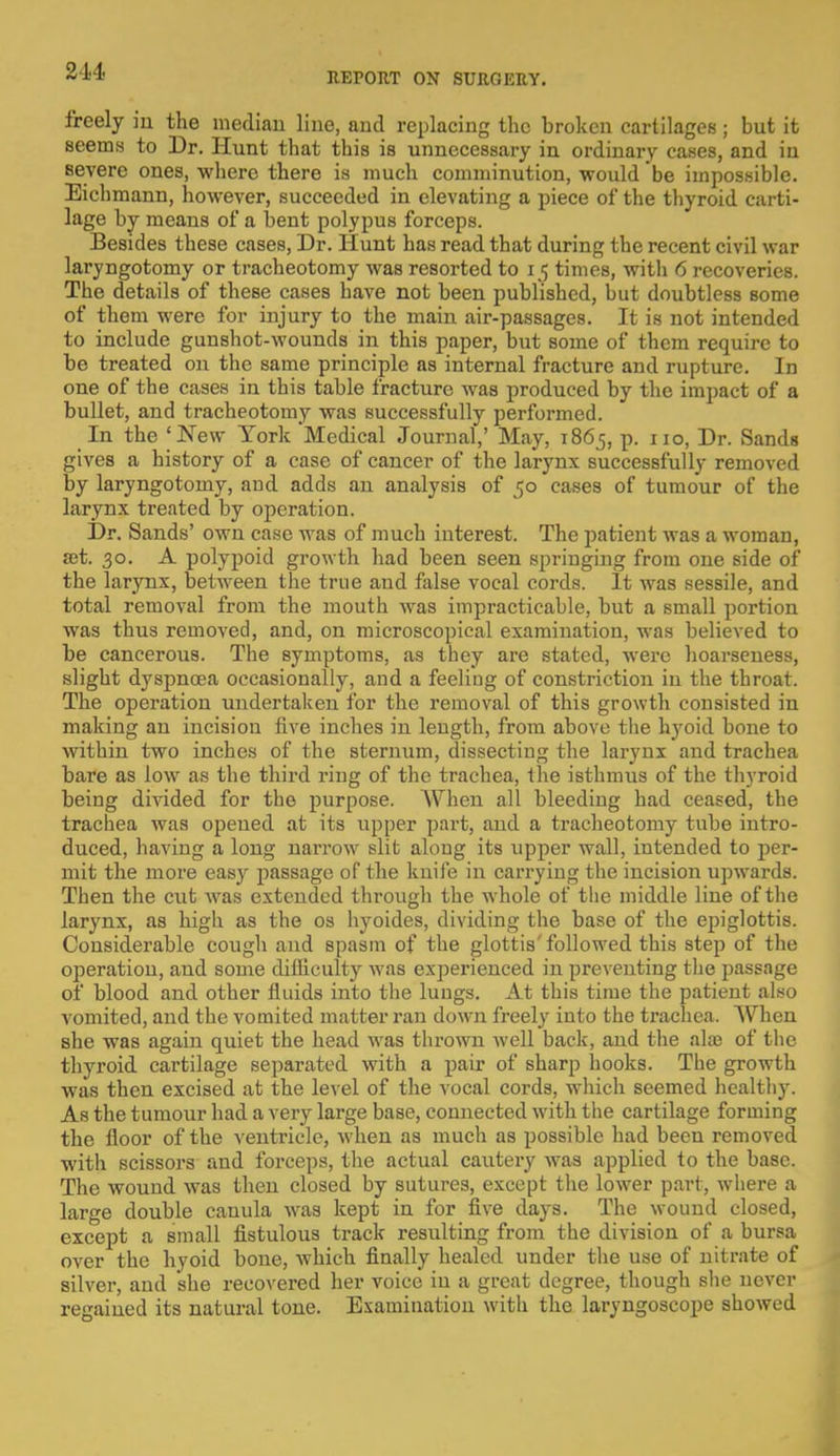 2-14 freely in the median line, and replacing the broken cartilages; but it seems to Dr. Hunt that this is unnecessary in ordinary cases, and in severe ones, where there is much comminution, would be impossible. Eichmann, however, succeeded in elevating a piece of the thyroid carti- lage by means of a bent polypus forceps. Besides these cases, Dr. Hunt has read that during the recent civil war laryngotomy or tracheotomy was resorted to i< times, with 6 recoveries. The details of these cases have not been published, but doubtless some of them were for injury to the main air-passages. It is not intended to include gunshot-wounds in this paper, but some of them require to be treated on the same principle as internal fracture and rupture. In one of the cases in this table fracture was produced by the impact of a bullet, and tracheotomy was successfully performed. In the 'New York Medical Journal,' May, 1865, p. 110, Dr. Sands gives a history of a case of cancer of the larynx successfully removed by laryngotomy, and adds an analysis of 50 cases of tumour of the larynx treated by operation. Dr. Sands' own case was of much interest. The patient was a woman, ait. 30. A polypoid growth had been seen springing from one side of the larynx, between the true and false vocal cords. It was sessile, and total removal from the mouth was impracticable, but a small portion was thus removed, and, on microscopical examination, was believed to be cancerous. The symptoms, as they are stated, were hoarseness, slight dyspnoea occasionally, and a feeling of constriction in the throat. The operation undertaken for the removal of this growth consisted in making an incision five inches in length, from above the hyoid bone to within two inches of the sternum, dissecting the larynx and trachea bare as low as the third ring of the trachea, the isthmus of the thyroid being divided for the purpose. When all bleeding had ceased, the trachea was opened at its upper part, and a tracheotomy tube intro- duced, having a long narrow slit along its upper wall, intended to per- mit the more easy passage of the knife in carrying the incision upwards. Then the cut wras extended through the whole of the middle line of the larynx, as high as the os hyoides, dividing the base of the epiglottis. Considerable cough and spasm of the glottis'followed this step of the operation, and some difficulty was experienced in preventing the passage of blood and other fluids into the lungs. At this time the patient also vomited, and the vomited matter ran down freely into the trachea. When she was again quiet the head was thrown well back, and the alae of the thyroid cartilage separated with a pair of sharp hooks. The growth was then excised at the level of the vocal cords, wrhich seemed healthy. As the tumour had a very large base, connected with the cartilage forming the floor of the ventricle, when as much as possible had been removed with scissors and forceps, the actual cautery was applied to the base. The wound was then closed by sutures, except the lower part, where a large double canula was kept in for five days. The wound closed, except a small fistulous track resulting from the division of a bursa over the hyoid bone, which finally healed under the use of nitrate of silver, and she recovered her voice in a great degree, though she never regained its natural tone. Examination with the laryngoscope showed