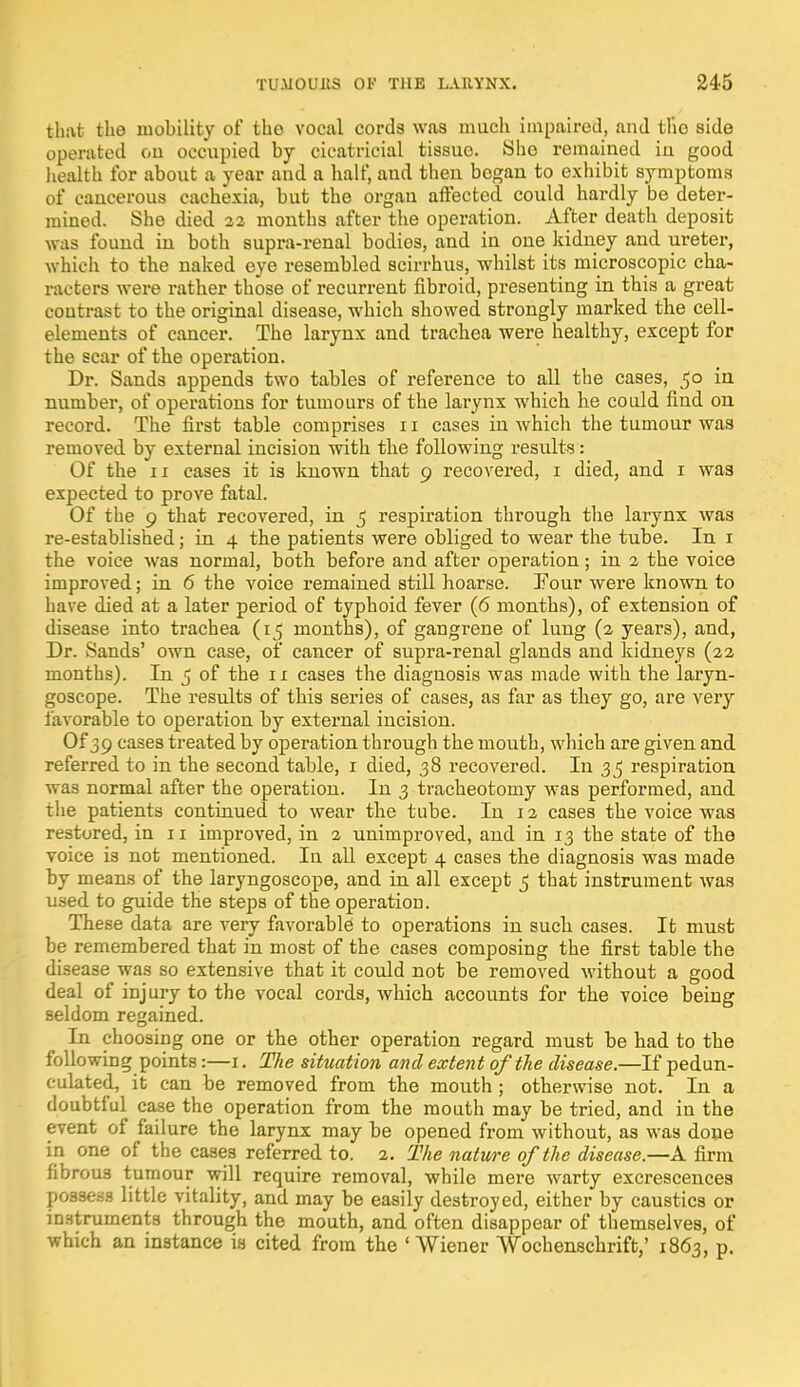 that the mobility of the vocal cords was much impaired, and the side operated oil occupied by cicatricial tissue. Sho remained in good health for about a year and a half, aud then began to exhibit symptoms of cancerous cachexia, but the organ affected could hardly be deter- mined. She died 22 months after the operation. After death deposit was found in both supra-renal bodies, and in one kidney and ureter, which to the naked eye resembled scirrhus, whilst its microscopic cha- racters were rather those of recurrent fibroid, presenting in this a great contrast to the original disease, which showed strongly marked the cell- elements of cancer. The larynx and trachea were healthy, except for the scar of the operation. Dr. Sands appends two tables of reference to all the cases, 50 in number, of operations for tumours of the larynx which he could find on record. The first table comprises 11 cases in which the tumour was removed by external incision with the following results: Of the 11 cases it is known that 9 recovered, 1 died, and 1 wa3 expected to prove fatal. Of the 9 that recovered, in 5 respiration through the larynx was re-established; in 4 the patients were obliged to wear the tube. In 1 the voice was normal, both before and after operation; in 2 the voice improved; in 6 the voice remained still hoarse. Four were known to have died at a later period of typhoid fever (6 months), of extension of disease into trachea (15 months), of gangrene of lung (2 years), and, Dr. Sands' own case, of cancer of supra-renal glands and kidneys (22 months). In 5 of the 11 cases the diagnosis was made with the laryn- goscope. The results of this series of cases, as far as they go, are very favorable to operation by external incision. Of 39 cases treated by operation through the mouth, which are given and referred to in the second table, 1 died, 38 recovered. In 35 respiration was normal after the operation. In 3 tracheotomy was performed, and the patients continued to wear the tube. In 12 cases the voice was restored, in 11 improved, in 2 unimproved, and in 13 the state of the voice is not mentioned. In all except 4 cases the diagnosis was made by means of the laryngoscope, and in all except 5 that instrument was used to guide the steps of the operation. These data are very favorable to operations in such cases. It must be remembered that in most of the cases composing the first table the disease was so extensive that it could not be removed without a good deal of injury to the vocal cords, which accounts for the voice being seldom regained. In choosing one or the other operation regard must be had to the following points:—1. The situation and extent of the disease.—If pedun- culated, it can be removed from the mouth ; otherwise not. In a doubtful case the operation from the mouth may be tried, and in the event of failure the larynx may be opened from without, as was done in one of the cases referred to. 2. The nature of the disease.—A firm fibrou3 tumour will require removal, while mere warty excrescences possess little vitality, and may be easily destroyed, either by caustics or instruments through the mouth, and often disappear of themselves, of which an instance is cited from the 'Wiener Wochenschrift,' 1863, p.