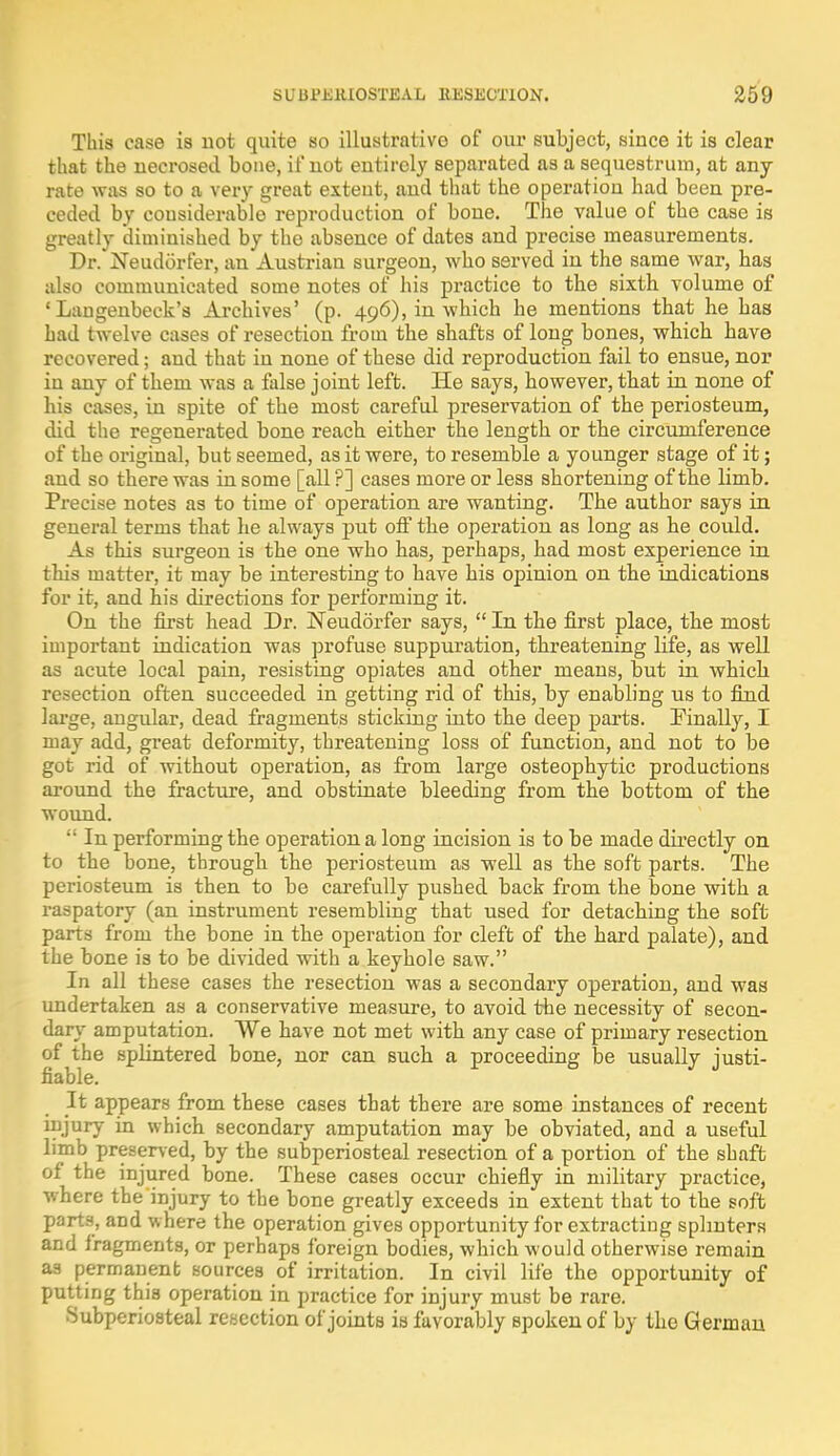 This case is not quite so illustrative of our subject, since it is clear that the necrosed bone, if not entirely separated as a sequestrum, at any rate was so to a very great extent, and that the operation had been pre- ceded by considerable reproduction of bone. The value of the case is greatly diminished by the absence of dates and precise measurements. Dr. Neudorfer, an Austrian surgeon, who served in the same war, has also communicated some notes of his practice to the sixth volume of ' Langenbeck's Archives' (p. 496), in which he mentions that he has had twelve cases of resection from the shafts of long bones, which have recovered; and that in none of these did reproduction fail to ensue, nor in any of them was a false joint left. He says, however, that in none of his cases, in spite of the most careful preservation of the periosteum, did the regenerated bone reach either the length or the circumference of the original, but seemed, as it were, to resemble a younger stage of it; and so there was in some [all ?] cases more or less shortening of the limb. Precise notes as to time of operation are wanting. The author says in general terms that he always put off the operation as long as he coidd. As this surgeon is the one who has, perhaps, had most experience in this matter, it may be interesting to have his opinion on the indications for it, and his directions for performing it. On the first head Dr. Neudorfer says,  In the first place, the most important indication was profuse suppuration, threatening life, as well ad acute local pain, resisting opiates and other means, but in which resection often succeeded in getting rid of this, by enabling us to find large, angular, dead fragments sticking into the deep parts. Finally, I may add, great deformity, threatening loss of function, and not to be got rid of without operation, as from large osteophytic productions around the fracture, and obstinate bleeding from the bottom of the wound.  In performing the operation a long incision is to be made directly on to the bone, through the periosteum as well as the soft parts. The periosteum is then to be carefully pushed back from the bone with a raspatory (an instrument resembling that used for detaching the soft parts from the bone in the operation for cleft of the hard palate), and the bone is to be divided with a keyhole saw. In all these cases the resection was a secondary operation, and was undertaken as a conservative measure, to avoid the necessity of secon- dary amputation. We have not met with any case of primary resection of the splintered bone, nor can such a proceeding be usually justi- fiable. It appears from these cases that there are some instances of recent injury in which secondary amputation may be obviated, and a useful limb preserved, by the subperiosteal resection of a portion of the shaft of the injured bone. These cases occur chiefly in military practice, where the injury to the bone greatly exceeds in extent that to the soft parts, and where the operation gives opportunity for extracting splinters and fragments, or perhaps foreign bodies, which would otherwise remain as permanent sources of irritation. In civil life the opportunity of putting this operation in practice for injury must be rare. •Subperiosteal resection of joints is favorably spoken of by the German