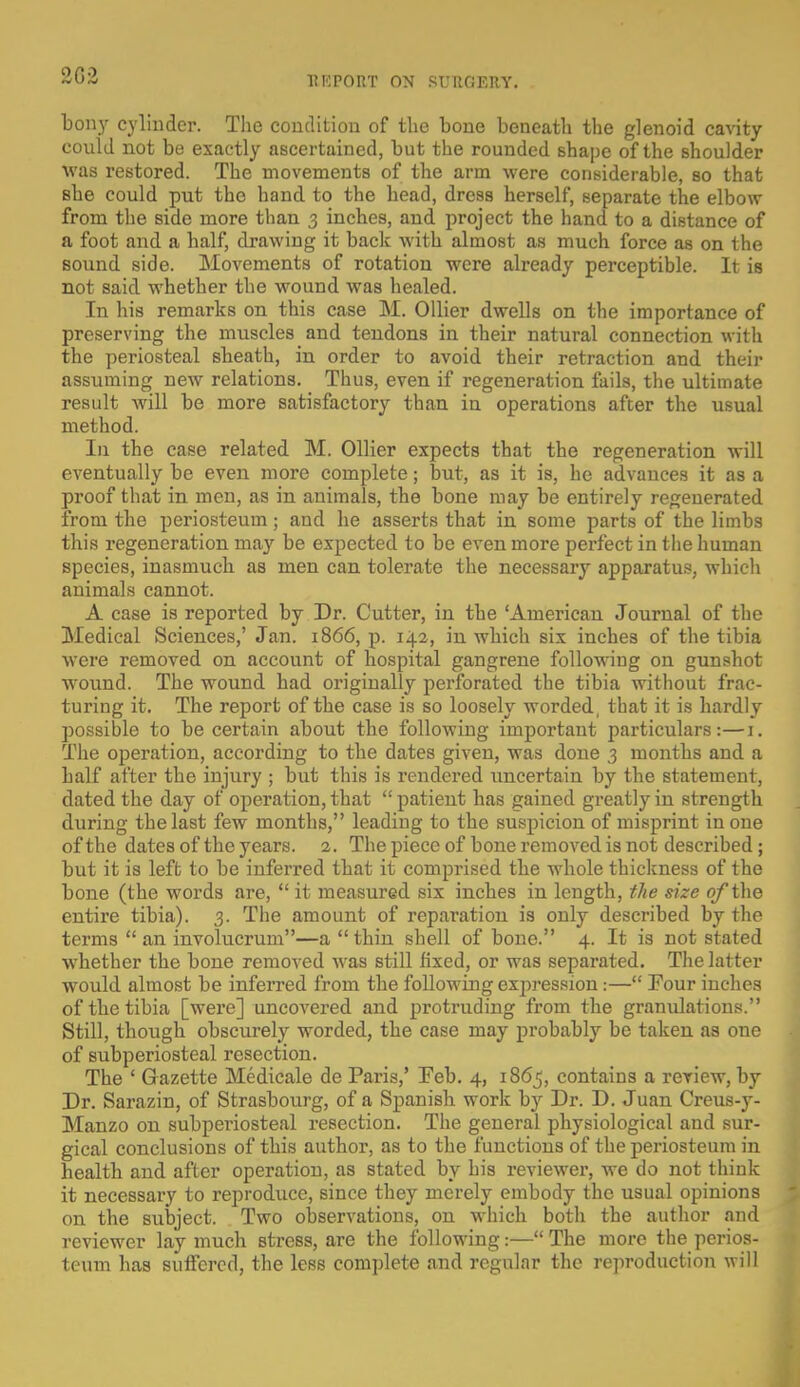 REPOBT ON SUUOBET. bony cylinder. TIic condition of the bone beneath the glenoid cavity could not be exactly ascertained, but the rounded shape of the shoulder was restored. The movements of the arm were considerable, so that she could put the hand to the head, dress herself, separate the elbow from the side more than 3 inches, and project the hand to a distance of a foot and a half, drawing it back with almost as much force as on the sound side. Movements of rotation were already perceptible. It is not said whether the wound was healed. In his remarks on this case M. Oilier dwells on the importance of preserving the muscles and tendons in their natural connection with the periosteal sheath, in order to avoid their retraction and their assuming new relations. Thus, even if regeneration fails, the ultimate result will be more satisfactory than in operations after the usual method. In the case related M. Oilier expects that the regeneration will eventually be even more complete; but, as it is, he advances it as a proof that in men, as in animals, the bone may be entirely regenerated from the periosteum; and he asserts that in some parts of the limbs this regeneration may be expected to be even more perfect in the human species, inasmuch as men can tolerate the necessary apparatus, which animals cannot. A case is reported by Dr. Cutter, in the 'American Journal of the Medical Sciences,' Jan. 1866, p. 142, in which six inches of the tibia were removed on account of hospital gangrene following on gunshot wound. The wound had originally perforated the tibia without frac- turing it. The report of the case is so loosely worded, that it is hardly possible to be certain about the following important particulars:—1. The operation, according to the dates given, was done 3 months and a half after the injury ; but this is rendered uncertain by the statement, dated the day of operation, that patient has gained greatly in strength during the last few months, leading to the suspicion of misprint in one of the dates of the years. 2. The piece of bone removed is not described; but it is left to be inferred that it comprised the whole thickness of the bone (the words are,  it measured six inches in length, the size of the entire tibia). 3. The amount of reparation is only described by the terms  an involucrum—a thin shell of bone. 4. It is not stated whether the bone removed was still fixed, or was separated. The latter would almost be inferred from the following expression:— Four inches of the tibia [were] uncovered and protruding from the granulations. Still, though obscurely worded, the case may probably be taken as one of subperiosteal resection. The ' Gazette Medicale de Paris,' Feb. 4, 1865, contains a review, by Dr. Sarazin, of Strasbourg, of a Spanish work by Dr. D. Juan Creus-y- Manzo on subperiosteal resection. The general physiological and sur- gical conclusions of this author, as to the functions of the periosteum in health and after operation, as stated by his reviewer, we do not think it necessary to reproduce, since they merely embody the usual opinions on the subject. Two observations, on which both the author and reviewer lay much stress, are the following:—The more the perios- teum has suffered, the less complete and regular the reproduction will