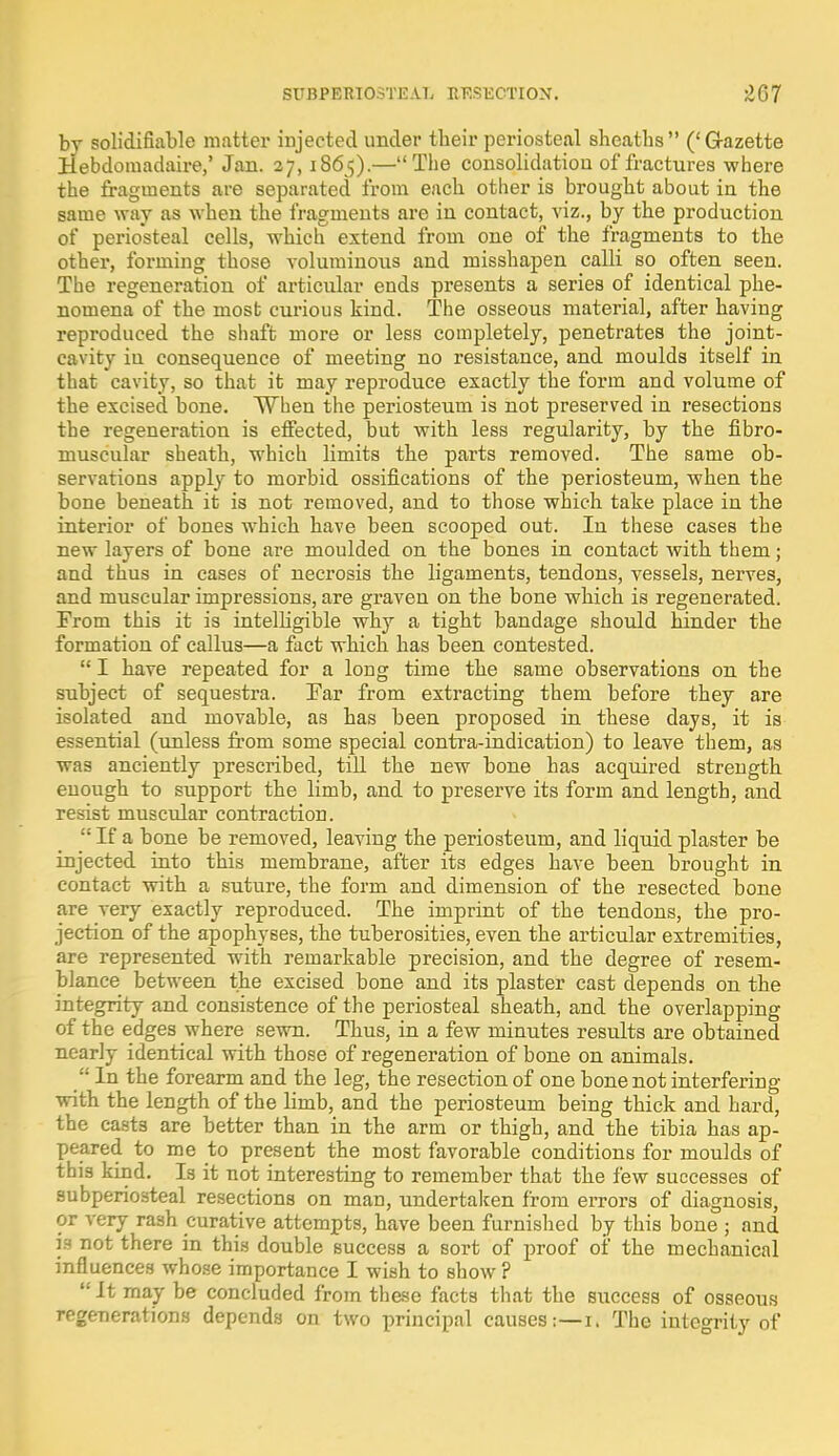 by solidifiable matter injected under their periosteal sheaths ('G-azette Bebdomadaire,' Jan. 27, 1865).—The consolidation of fractures where the fragments are separated from each other is brought about in the same way as when the fragments are in contact, viz., by the production of periosteal cells, which extend from one of the fragments to the other, forming those voluminous and misshapen calli so often seen. The regeneration of articular ends presents a series of identical phe- nomena of the most curious kind. The osseous material, after having reproduced the shaft more or less completely, penetrates the joint- cavity iu consequence of meeting no resistance, and moulds itself in that cavity, so that it may reproduce exactly the form and volume of the excised bone. When the periosteum is not preserved in resections the regeneration is effected, but with less regularity, by the fibro- muscular sheath, which limits the parts removed. The same ob- servations apply to morbid ossifications of the periosteum, when the bone beneath it is not removed, and to those which take place in the interior of bones which have been scooped out. In these cases the new layers of bone are moulded on the bones in contact with them; and thus in cases of necrosis the ligaments, tendons, vessels, nerves, and muscular impressions, are graven on the bone which is regenerated. From this it is intelligible why a tight bandage should hinder the formation of callus—a fact which has been contested.  I have repeated for a long time the same observations on the subject of sequestra. Par from extracting them before they are isolated and movable, as has been proposed in these days, it is essential (unless from some special contra-indication) to leave them, as was anciently prescribed, till the new bone has acquired strength enough to support the limb, and to preserve its form and length, and resist muscular contraction.  If a bone be removed, leaving the periosteum, and liquid plaster be injected into this membrane, after its edges have been brought in contact with a suture, the form and dimension of the resected bone are very exactly reproduced. The imprint of the tendons, the pro- jection of the apophyses, the tuberosities, even the articular extremities, are represented with remarkable precision, and the degree of resem- blance between the excised bone and its plaster cast depends on the integrity and consistence of the periosteal sheath, and the overlapping of the edges where sewn. Thus, in a few minutes results are obtained nearly identical with those of regeneration of bone on animals.  In the forearm and the leg, the resection of one bone not interfering with the length of the limb, and the periosteum being thick and hard, the casts are better than in the arm or thigh, and the tibia has ap- peared to me to present the most favorable conditions for moulds of this kind. Is it not interesting to remember that the few successes of subperiosteal resections on man, undertalcen from errors of diagnosis, or very rash curative attempts, have been furnished by this bone ; and is not there in this double success a sort of proof of the mechanical infl uences whose importance I wish to show ? It may be concluded from these facts that the success of osseous regenerations depends on two principal causes:—1. The integrity of