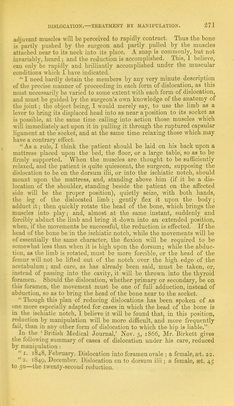 adjuvant muscles will be perceived to rapidly contract. Thus the bone is partly pushed by the surgeon and partly pulled by the muscles attached near to its neck into its place. A snap is commonly, but not invariably, heard ; and the reduction is accomplished. This, I believe, can only be rapidly and brilliantly accomplished under the muscular conditions which 1 have indicated.  I need hardly detain the members by any very minute description of the precise manner of proceeding in each form of dislocation, as this must necessarily be varied to some extent with each form of dislocation, and must be guided by the surgeon's own knowledge of the anatomy of the joint; the object being, I would merely say, to use the limb as a lever to bring its displaced head into as near a position to its socket as is possible, at the same time calling into action those muscles which will immediately act upon it in pulling it through the ruptured capsular ligament at the socket, and at the same time relaxing those which may have a contrary effect.  As a rule, I think the patient should be laid on his back upon a mattress placed upon the bed, the floor, or a large table, so as to be firmly supported. When the muscles are thought to be sufficiently relaxed, and the patient is quite quiescent, the surgeon, supposing the dislocation to be on the dorsum ilii, or into the ischiatic notch, should mount upon the mattress, and, standing above him (if it be a dis- location of the shoulder, standing beside the patient on the affected side will be the proper position), quietly seize, with both hands, the leg of the dislocated limb ; gently flex it upon the body; adduct it; then quickly rotate the head of the bone, which brings the muscles into play; and, almost at the same instant, suddenly and forcibly abduct the limb and bring it down into an extended position, when, if the movements be successful, the reduction is effected. If the head of the bone be in the ischiatic notch, while the movements will be of essentially the same character, the flexion will be required to be somewhat less than when it is high upon the dorsum; while the abduc- tion, as the limb is rotated, must be more forcible, or the head of the femur will not be lifted out of the notch over the high edge of the acetabulum ; and care, as has already been said, must be taken, or, instead of passing into the cavity, it will be thrown into the thyroid foramen. Should the dislocation, whether primary or secondary, be on this foramen, the movement must be one of fidl adduction, instead of abduction, so as to bring the head of the bone near to the socket.  Though this plan of reducing dislocations has been spoken of as one more especially adapted for cases in which the head of the bone is in the ischiatic notch, I believe it will be found that, in this position, reduction by manipulation will be more difficult, and more frequently fail, than in any other form of dislocation to which the hip is liable. In the 'British Medical Journal,' Nov. 3, 1866, Mr. Birkett gives the following summary of cases of dislocation under his care, reduced by manipulation :  1. 1848, February. Dislocation into foramen ovale ; a female, a?t. 22.  2. 1849, December. Dislocation on to dorsum ilii; a female, set. 45 to 50—the twenty-second reduction.