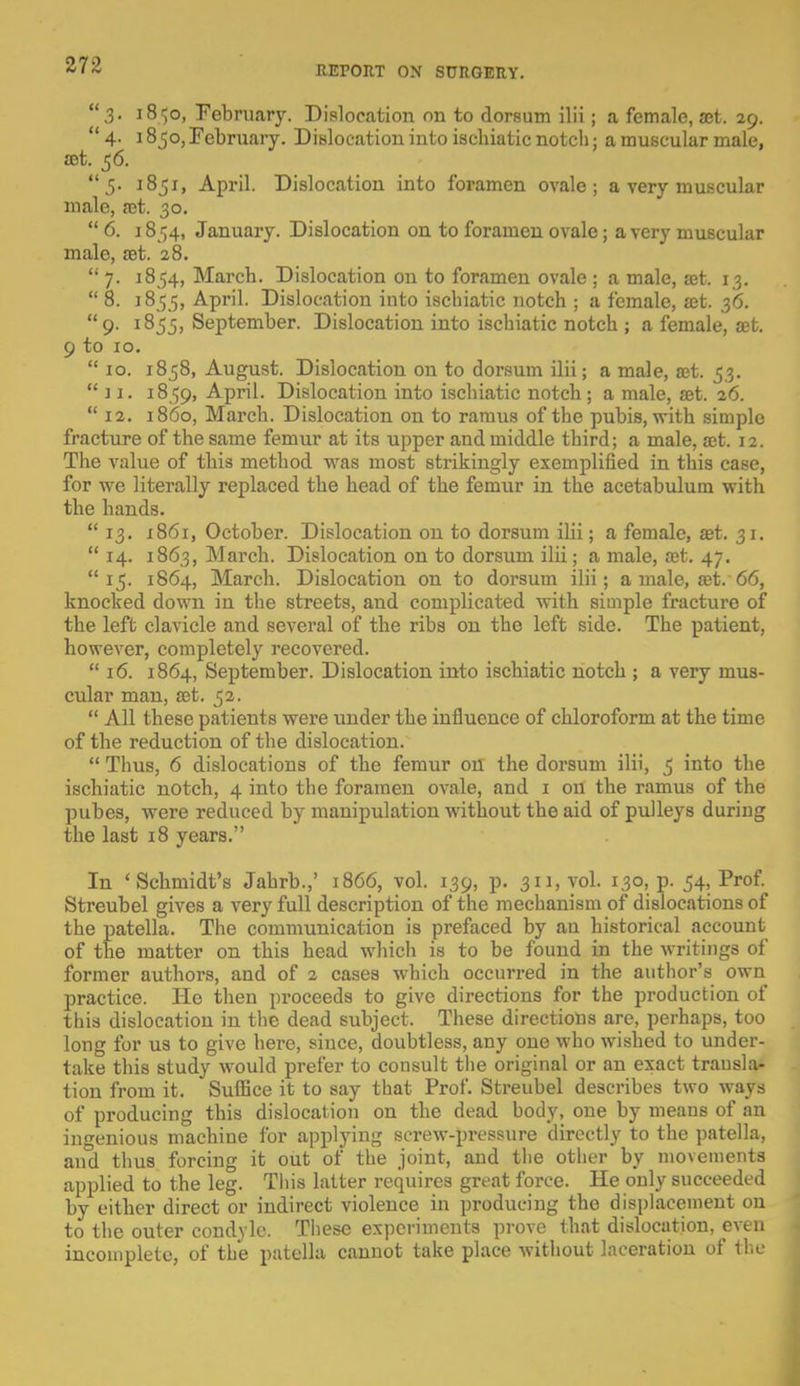 27-Z 3. 18^0, February. Dislocation on to dorsum ilii ; a female, a;t. 29. 4. 18jo, February. Dislocation into iscbiatic notch; a muscular male, set. 56. 5. 1851, April. Dislocation into foramen ovale; a very muscular male, a?t. 30.  6. 1854, January. Dislocation on to foramen ovale; a very muscular male, £et. 28.  7. 1854, March. Dislocation on to foramen ovale ; a male, &t. 13.  8. 18 55, April. Dislocation into iscbiatic notch ; a female, a?t. 36. 9. 1855, September. Dislocation into ischiatic notch ; a female, a;t. 9 to 10.  10. 1858, August. Dislocation on to dorsum ilii; a male, ajt. 53.  ] 1. 1859, April. Dislocation into ischiatic notch ; a male, set. 26.  12. i860, March. Dislocation on to ramus of the pubis, with simple fracture of the same femur at its upper and middle third; a male, ait. 12. The value of this method was most strikingly exemplified in this case, for we literally replaced the head of the femur in the acetabulum with the hands.  13. 1861, October. Dislocation on to dorsum ilii; a female, eet. 31.  14. 1863, March. Dislocation on to dorsum ilii; a male, a?t. 47. 15. 1864, March. Dislocation on to dorsum ilii; a male, fet. 66, knocked down in the streets, and complicated with simple fracture of the left clavicle and several of the ribs on the left side. The patient, however, completely recovered.  16. 1864, September. Dislocation into ischiatic notch ; a very mus- cular man, S3t. 52.  All these patients were under the influence of chloroform at the time of the reduction of the dislocation.  Thus, 6 dislocations of the femur on the dorsum ilii, 5 into the ischiatic notch, 4 into the foramen ovale, and 1 on the ramus of the pubes, were reduced by manipulation without the aid of pulleys duriug the last 18 years. In 'Schmidt's Jahrb.,' 1866, vol. 139, p. 311, vol. 130, p. 54, Prof. Streubel gives a very full description of the mechanism of dislocations of the patella. The communication is prefaced by an historical account of the matter on this head which is to be found in the writings of former authors, and of 2 cases which occurred in the author's own practice. He then proceeds to give directions for the production of this dislocation in the dead subject. These directions are, perhaps, too long for us to give here, since, doubtless, any one who wished to under- take this study would prefer to consult the original or an exact transla- tion from it. Suffice it to say that Prof. Streubel describes two ways of producing this dislocation on the dead body, one by means of an ingenious machine for applying screw-pressure directly to the patella, and thus forcing it out of the joint, and the other by movements applied to the leg. This latter requires great force. He only succeeded by either direct or indirect violence in producing the displacement on to the outer condyle. These experiments prove that dislocation, even incomplete, of the patella cannot take place without laceration of the