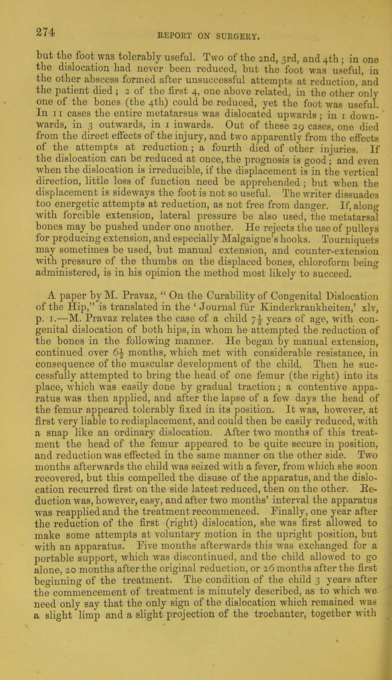 REPORT ON SURGERY. but the foot was tolerably useful. Two of the 2nd, 3rd, and 4th ; in one the dislocation had never been reduced, but the foot was useful, in the other abscess formed after unsuccessful attempts at reduction, and the patient died ; 2 of the first 4, one above related, in the other'only one of the bones (the 4th) could be reduced, yet the foot was useful. In 11 cases the entire metatarsus was dislocated upwards ; in 1 down- wards, in 3 outwards, in 1 inwards. Out of these 29 cases, one died from the direct effects of the injury, and two apparently from the effects of the attempts at reduction; a fourth died of other injuries. If the dislocation can be reduced at once, the prognosis is good ; and even when the dislocation is irreducible, if the displacement is in the vertical direction, little loss of function need be apprehended; but when the displacement is sideways the foot is not so useful. The writer dissuades too energetic attempts at reduction, as not free from danger. If, along with forcible extension, lateral pressure be also used, the metatarsal bones may be pushed under one another. He rejects the use of pulleys for producing extension, and especially Malgaigne's hooks. Tourniquets may sometimes be used, but manual extension, and counter-extension with pressure of the thumbs ou the displaced bones, chloroform being administered, is in his opinion the method most likely to succeed. A paper by M. Pravaz,  On the Curability of Congenital Dislocation of the Hip, is translated in the ' Journal fur Kinderkrankheiten,' xlv, p. 1.—M. Pravaz relates the case of a child 7^ years of age, with con- genital dislocation of both hips, in whom he attempted the reduction of the bones in the following manner. He began by manual extension, continued over 6\ months, which met with considerable resistance, in consequence of the muscular development of the child. Then he suc- cessfully attempted to bring the head of one femur (the right) into its place, which was easily done by gradual traction; a contentive appa- ratus was then applied, and after the lapse of a few days the head of the femur appeared tolerably fixed in its position. It was, however, at first very liable to redisplacement, and could then be easily reduced, with a snap like an ordinary dislocation. After two months of this treat- ment the head of the femur appeared to be quite secure in position, and reduction was effected in the same manner on the other side. Two months afterwards the child was seized with a fever, from which she soon recovered, but this compelled the disuse of the apparatus, and the dislo- cation recurred first on the side latest reduced, then on the other. Re- duction was, however, easy, and after two months' interval the apparatus was reapplied and the treatment recommenced. Finally, one year after the reduction of the first (right) dislocation, she wras first allowed to make some attempts at voluntary motion in the upright position, but with an apparatus. Five months afterwards this was exchanged for a portable support, which was discontinued, and the child allowed to go alone, 20 months after the original reduction, or 26 months after the first beginning of the treatment. The condition of the child 3 years after the commencement of treatment is minutely described, as to which we need only say that the only sign of the dislocation which remained was a slight limp and a slight projection of the trochanter, together with