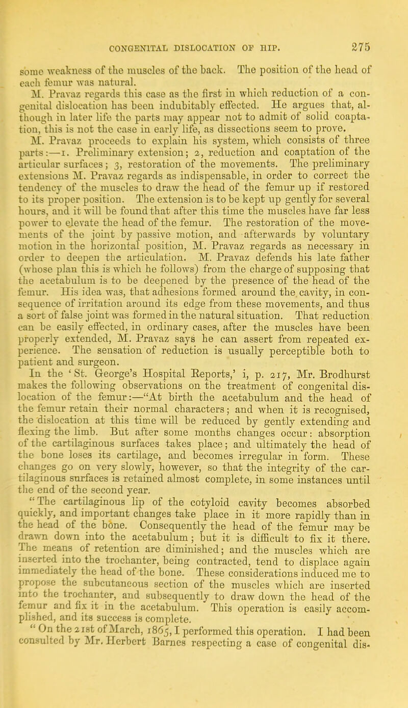 some weakness of the muscles of the back. The position of the head of each femur was natural. M. Pravaz regards this case as the first in which reduction of a con- genital dislocation has been indubitably effected. He argues that, al- though iu later life the parts may appear not to admit of solid coapta- tion, this is not the case in early life, as dissections seem to prove. M. Pravaz proceeds to explain his system, which consists of three parts:—t. Preliminary extension; 2, reduction and coaptation of the articular surfaces; 3, restoration of the movements. The preliminary extensions M. Pravaz regards as indispensable, in order to correct the tendency of the muscles to draw the head of the femur up if restored to its proper position. The extension is to be kept up gently for several hours, and it will be found that after this time the muscles have far less power to elevate the head of the femur. The restoration of the move- ments of the joint by passive motion, and afterwards by voluntary motion in the horizontal position, M. Pravaz regards as necessary in order to deepen the articulation. M. Pravaz defends his late father (whose plan this is which he follows) from the charge of supposing that the acetabulum is to be deepened by the presence of the head of the femur. His idea was, that adhesions formed around the. cavity, in con- sequence of irritation around its edge from these movements, and thus a sort of false joint was formed in the natural situation. That reduction can be easily effected, in ordinary cases, after the muscles have been properly extended, M. Pravaz says he can assert from repeated ex- perience. The sensation of reduction is usually perceptible both to patient and surgeon. In the 'St. George's Hospital Eeports,' i, p. 217, Mr. Brodhurst makes the following observations on the treatment of congenital dis- location of the femur:—At birth the acetabulum and the head of the femur retain their normal characters; and when it is recognised, the dislocation at this time will be reduced by gently extending and flexing the hmb. But after some months changes occur: absorption of the cartilaginous surfaces takes place; and ultimately the head of the bone loses its cartilage, and becomes irregular in form. These changes go on very slowly, however, so that the integrity of the car- tilaginous surfaces is retained almost complete, in some instances until the end of the second year. The cartdaginous lip of the cotyloid cavity becomes absorbed quickly, and important changes take place in it more rapidly than in the head of the bone. Consequently the head of the femur may be drawn down into the acetabulum; but it is difficult to fix it there. The means of retention are diminished; and the muscles which are inserted into the trochanter, being contracted, tend to displace again immediately the head of the bone. These considerations induced me to propose the subcutaneous section of the muscles which are inserted into the trochanter, and subsequently to draw down the head of the femur and fix it in the acetabulum. This operation is easily accom- plished, and its success is complete.  On the 21st of March, 1865,1 performed this operation. I had been consulted by Mr. Herbert Barnes respecting a case of congenital dis-