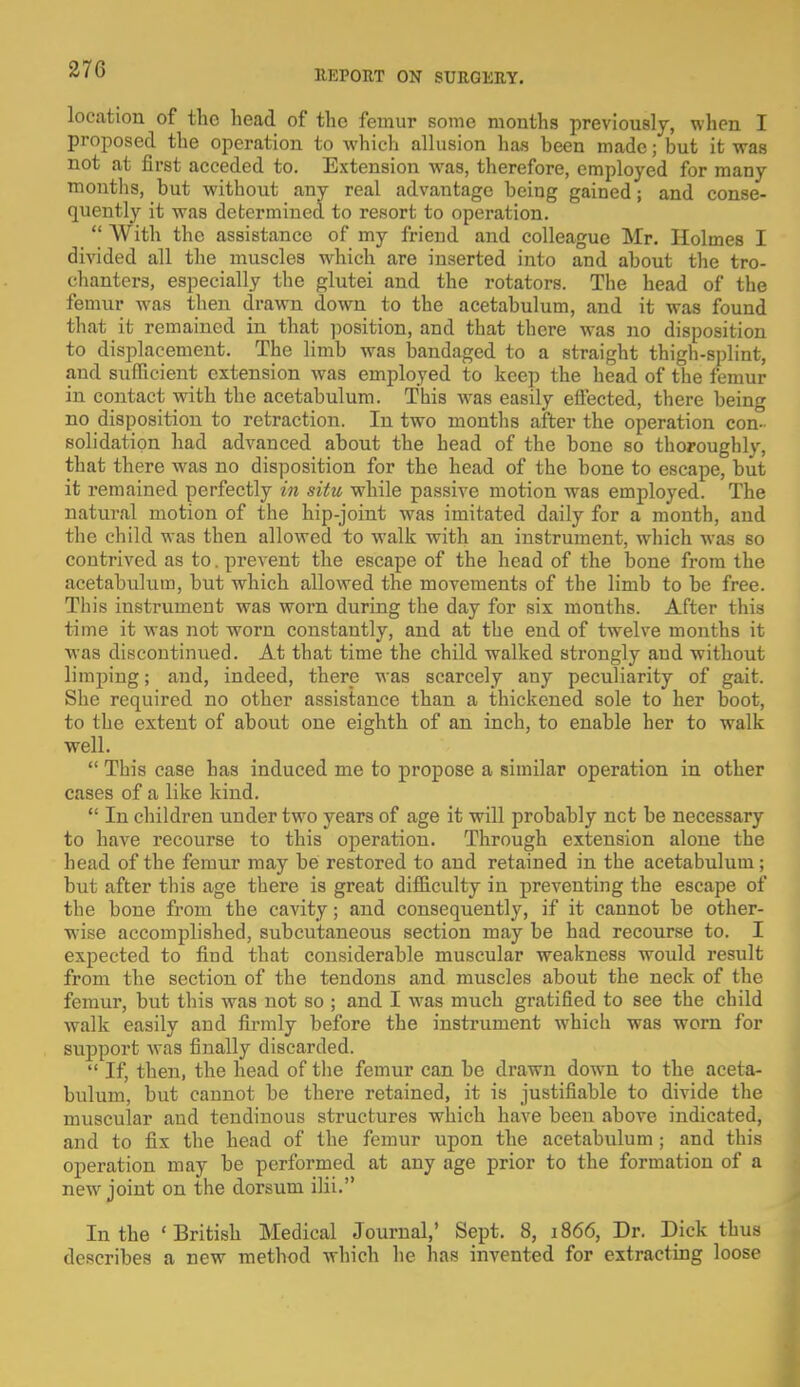 location of the head of the femur some months previously, when I proposed the operation to which allusion has been made; but it was not at first acceded to. Extension was, therefore, employed for many months, but without any real advantage being gained; and conse- quently it was determined to resort to operation.  With the assistance of my friend and colleague Mr. Holmes I divided all the muscles which are inserted into and about the tro- chanters, especially the glutei and the rotators. The head of the femur was then drawn down to the acetabulum, and it was found that it remained in that position, and that there was no disposition to displacement. The limb was bandaged to a straight thigh-splint, and sufficient extension was employed to keep the head of the femur in contact with the acetabulum. This was easily effected, there being no disposition to retraction. In two months after the operation con- solidation had advanced about the head of the bone so thoroughly, that there was no disposition for the head of the bone to escape, but it remained perfectly in situ while passive motion was employed. The natural motion of the hip-joint was imitated daily for a month, and the child was then allowed to walk with an instrument, which was so contrived as to. prevent the escape of the head of the bone from the acetabulum, but which allowed the movements of the limb to be free. This instrument was worn during the day for six months. After this time it was not worn constantly, and at the end of twelve months it was discontinued. At that time the child walked strongly and without limping; and, indeed, there was scarcely any peculiarity of gait. She required no other assistance than a thickened sole to her boot, to the extent of about one eighth of an inch, to enable her to walk well.  This case has induced me to propose a similar operation in other cases of a like kind.  In children under two years of age it will probably net be necessary to have recourse to this operation. Through extension alone the head of the femur may be restored to and retained in the acetabulum; but after this age there is great difficulty in preventing the escape of the bone from the cavity; and consequently, if it cannot be other- wise accomplished, subcutaneous section may be had recourse to. I expected to find that considerable muscular weakness would result from the section of the tendons and muscles about the neck of the femur, but this was not so ; and I was much gratified to see the child walk easily and firmly before the instrument which was worn for support was finally discarded.  If, then, the head of the femur can be drawn down to the aceta- bulum, but cannot be there retained, it is justifiable to divide the muscular and tendinous structures which have been above indicated, and to fix the head of the femur upon the acetabulum ; and this operation may be performed at any age prior to the formation of a new joint on the dorsum ilii. In the ' British Medical Journal,' Sept. 8, 1866, Dr. Dick thus describes a new method which he has invented for extracting loose