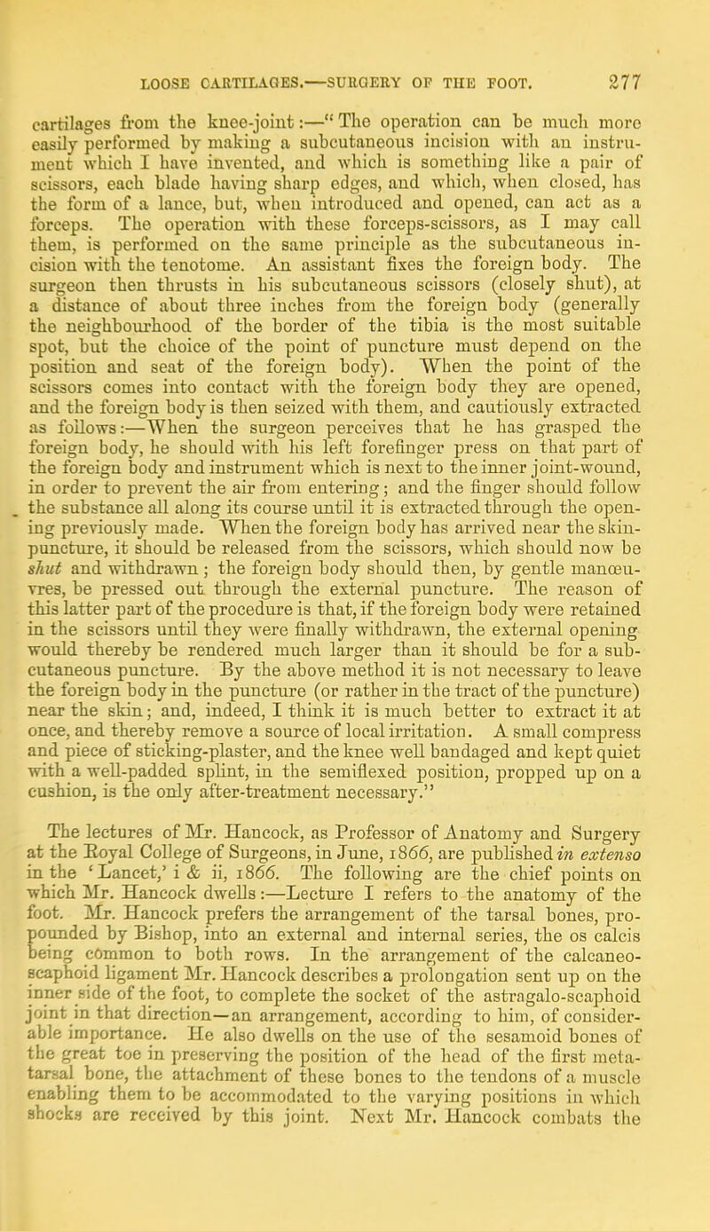 cartilages from the knee-joint:—The operation can be much more easily performed by making a subcutaneous incision with an instru- ment which I have invented, and which is something like a pair of scissors, each blade having sharp edges, and which, when closed, has the form of a lance, but, when introduced and opened, can act as a forceps. The operation with these forceps-scissors, as I may call them, is performed on the same principle as the subcutaneous in- cision with the tenotome. An assistant fixes the foreign body. The surgeon then thrusts in his subcutaneous scissors (closely shut), at a distance of about three inches from the foreign body (generally the neighbourhood of the border of the tibia is the most suitable spot, but the choice of the point of puncture must depend on the position and seat of the foreign body). When the point of the scissors comes into contact with the foreign body they are opened, and the foreign body is then seized with them, and cautiously extracted as follows:—When the surgeon perceives that he has grasped the foreign body, he should with his left forefinger press on that part of the foreign body and instrument which is next to the inner joint-wound, in order to prevent the air from entering; and the finger should follow the substance all along its course until it is extracted through the open- ing previously made. When the foreign body has arrived near the skin- puncture, it should be released from the scissors, which should now be shut and withdrawn ; the foreign body should then, by gentle manoeu- vres, be pressed out through the external puncture. The reason of this latter part of the procedure is that, if the foreign body were retained in the scissors until they were finally withdrawn, the external opening would thereby be rendered much larger than it should be for a sub- cutaneous puncture. By the above method it is not necessary to leave the foreign body in the puncture (or rather in the tract of the puncture) near the skin; and, indeed, I think it is much better to extract it at once, and thereby remove a source of local irritation. A small compress and piece of sticking-plaster, and the knee well bandaged and kept quiet with a well-padded splint, in the semiflexed position, propped up on a cushion, is the only after-treatment necessary. The lectures of Mr. Hancock, as Professor of Anatomy and Surgery at the Royal College of Surgeons, in June, 1866, are published in extenso in the 'Lancet,' i & ii, 1866. The following are the chief points on which Mr. Hancock dwells:—Lecture I refers to the anatomy of the foot. Mr. Hancock prefers the arrangement of the tarsal bones, pro- pounded by Bishop, into an external and internal series, the os calcis being common to both rows. In the arrangement of the calcaneo- scaphoid ligament Mr. Hancock describes a prolongation sent up on the inner side of the foot, to complete the socket of the astragalo-scaphoid joint in that direction—an arrangement, according to him, of consider- able importance. He also dwells on the use of tho sesamoid bones of the great toe in preserving the position of the head of the first meta- tarsal bone, the attachment of these bones to the tendons of a muscle enabling them to be accommodated to the varying positions in which shocks are received by this joint. Next Mr. Hancock combats the