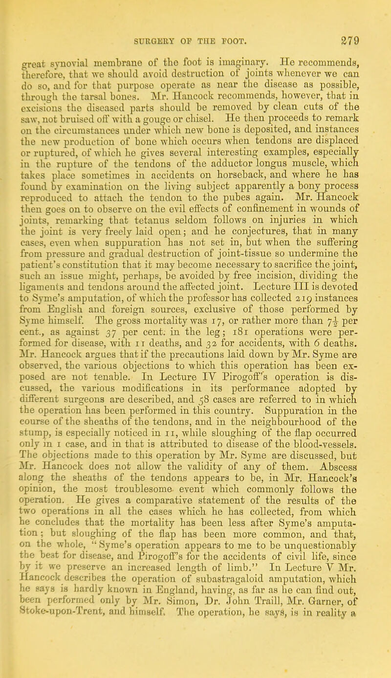 great synovial membrane of the foot is imaginary. He recommends, therefore, that we should avoid destruction of joints whenever we can do so, and for that purpose operate as near the disease as possible, through the tarsal bones. Mr. Hancock recommends, however, tbat in excisions the diseased parts should be removed by clean cuts of the saw, not bruised off with a gouge or chisel. He then proceeds to remark on the circumstances under which new bone is deposited, and instances the new production of bone which occurs when tendons are displaced or ruptured, of which he gives several interesting examples, especially in the rupture of the tendons of the adductor longus muscle, which takes place sometimes in accidents on horseback, and where he has found by examination on the living subject apparently a bony process reproduced to attach the tendon to the pubes again. Mr. Hancock then goes on to observe on the evil effects of confinement in wounds of joints, remarking that tetanus seldom follows on injuries in which the joint is very freely laid open; and he conjectures, that in many cases, even when suppuration has not set in, but when the suffering from pressure and gradual destruction of joint-tissue so undermine the patient's constitution that it may become necessary to sacrifice the joint, such an issue might, perhaps, be avoided by free incision, dividing the ligaments and tendons around the affected joint. Lecture III is devoted to Syme's amputation, of which the professor has collected 219 instances from English and foreign sources, exclusive of those performed by Syme himself. The gross mortality was 17, or rather more than 7^ per cent., as against 37 per cent, in the leg; 181 operations were per- formed for disease, with 11 deaths, and 32 for accidents, with 6 deaths. Mr. Hancock argues that if the precautions laid down by Mr. Syme are observed, the various objections to which this operation has been ex- posed are not tenable. In Lecture IV Pirogoff's operation is dis- cussed, the various modifications in its performance adopted by different surgeons are described, and 58 cases are referred to in which the operation has been performed in this country. Suppuration in the course of the sheaths of the tendons, and in the neighbourhood of the stump, is especially noticed in 11, while sloughing of the flap occurred only in 1 case, and in that is attributed to disease of the blood-vessels. The objections made to this operation by Mr. Syme are discussed, but Mr. Hancock does not allow the validity of any of them. Abscess along the sheaths of the tendons appears to be, in Mr. Hancock's opinion, the most troublesome event which commonly follows the operation. He gives a comparative statement of the results of the two operations in all the cases which he has collected, from which he concludes that the mortality has been less after Syme's amputa- tion ; but sloughing of the flap has been more common, and that, on the whole,  Syme's operation appears to me to be unquestionably the best for disease, and Pirogoff's for the accidents of civil life, since by it we preserve an increased length of limb. In Lecture V Mr. Hancock describes the operation of subastragaloid amputation, which he says is hardly known in England, having, as far as he can find out, been performed only by Mr. Simon, Dr. John Traill, Mr. Garner, of Stoke-upon-Trent, and himself. The operation, he says, is in reality a