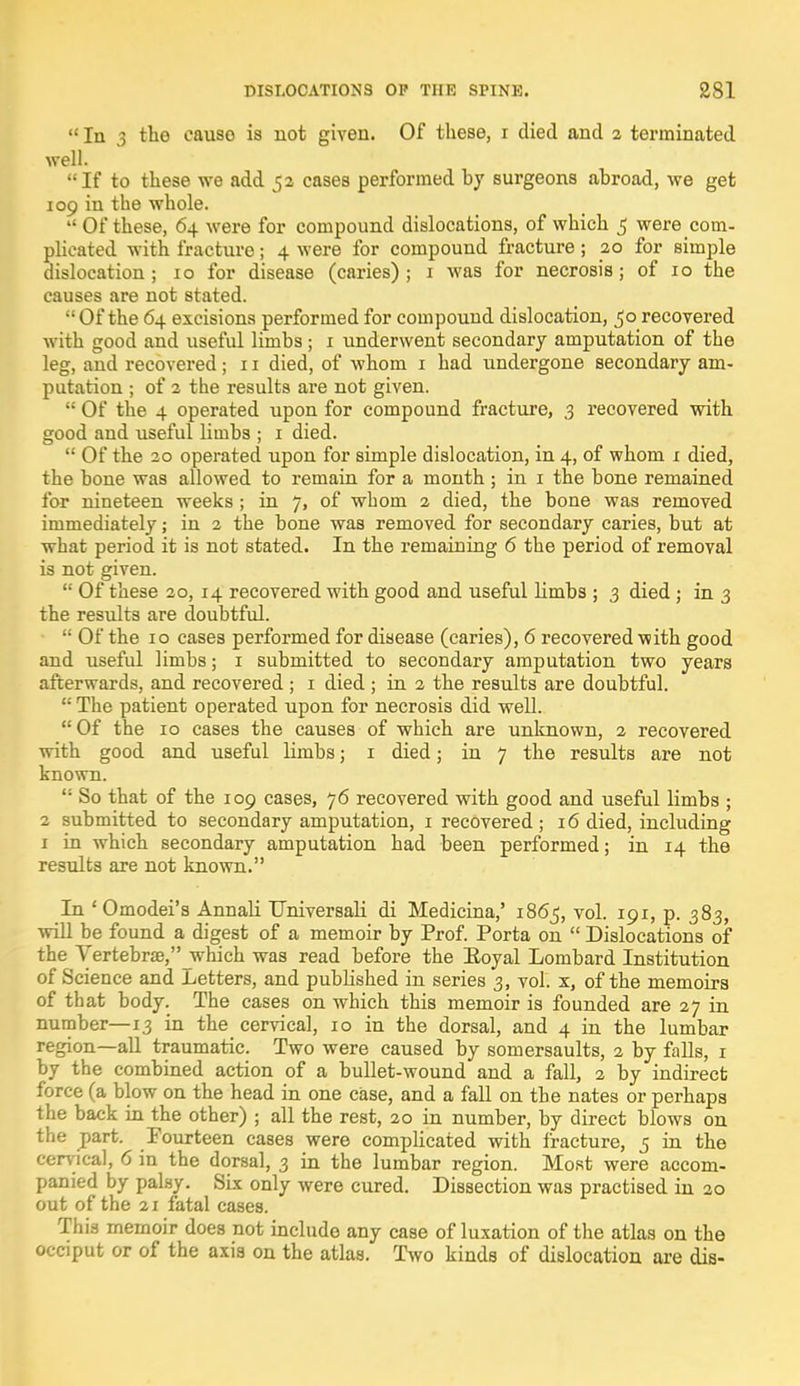  In 3 tho causo is not given. Of these, i died and 2 terminated well. If to these we add 52 cases performed by surgeons abroad, we get 109 in the whole.  Of these, 64 were for compound dislocations, of which 5 were com- plicated with fracture; 4 were for compound fracture ; 20 for simple dislocation; 10 for disease (caries); 1 was for necrosis; of 10 the causes are not stated. Of the 64 excisions performed for compound dislocation, 50 recovered with good and useful limbs ; 1 underwent secondary amputation of the leg, and recovered; 11 died, of whom 1 had undergone secondary am- putation ; of 2 the results are not given.  Of the 4 operated upon for compound fracture, 3 recovered with good and useful limbs ; 1 died.  Of the 20 operated upon for simple dislocation, in 4, of whom 1 died, the bone was allowed to remain for a month; in 1 the bone remained for nineteen weeks ; in 7, of whom 2 died, the bone was removed immediately; in 2 the bone was removed for secondary caries, but at what period it is not stated. In the remaining 6 the period of removal is not given.  Of these 20,14 recovered with good and useful limbs ; 3 died ; in 3 the results are doubtful.  Of the 10 cases performed for disease (caries), 6 recovered with good and useful limbs; 1 submitted to secondary amputation two years afterwards, and recovered ; 1 died ; in 2 the results are doubtful.  The patient operated upon for necrosis did well. Of the 10 cases the causes of which are unknown, 2 recovered with good and useful limbs; 1 died; in 7 the results are not known.  So that of the 109 cases, 76 recovered with good and useful limbs ; 2 submitted to secondary amputation, 1 recovered; 16 died, including 1 in which secondary amputation had been performed; in 14 the results are not known. In ' Omodei's Annali Universali di Medicina,' 1865, vol. 191, p. 383, will be found a digest of a memoir by Prof. Porta on  Dislocations of the Vertebrae, which was read before the Eoyal Lombard Institution of Science and .Letters, and published in series 3, vol. x, of the memoirs of that body. The cases on which this memoir is founded are 27 in number—13 in the cervical, 10 in the dorsal, and 4 in the lumbar region—all traumatic. Two were caused by somersaults, 2 by falls, 1 by the combined action of a bullet-wound and a fall, 2 by indirect force (a blow on the head in one case, and a fall on the nates or perhaps the back in the other) ; all the rest, 20 in number, by direct blows on the jpart. Fourteen cases were complicated with fracture, 5 in the cervical, 6 in the dorsal, 3 in the lumbar region. Most were accom- panied by palsy. Six only were cured. Dissection was practised in 20 out of the 21 fatal cases. This memoir does not include any case of luxation of the atlas on the occiput or of the axis on the atlas. Two kinds of dislocation are dis-