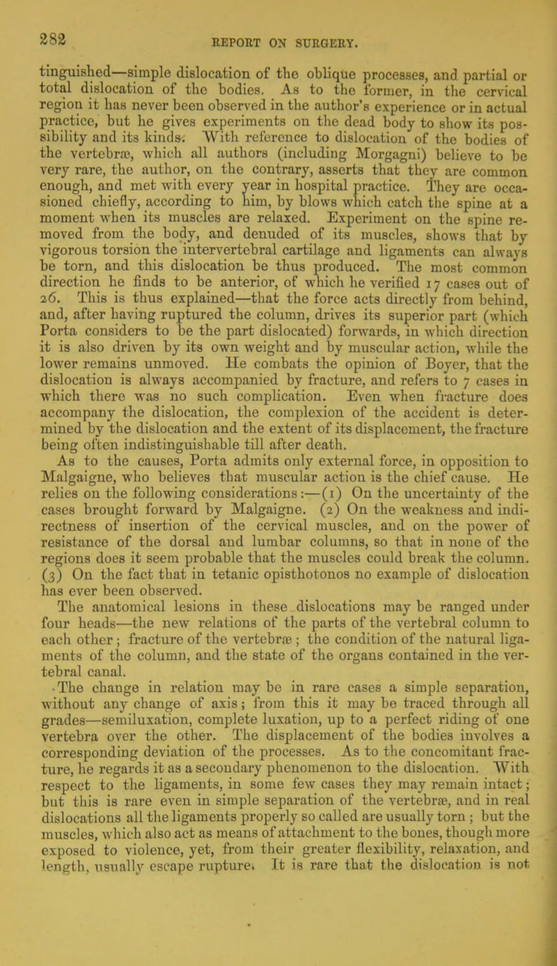 tinguished—simple dislocation of the oblique processes, and partial or total dislocation of the bodies. As to the former, in the cervical region it has never been observed in the author's experience or in actual practice, but he gives experiments on the dead body to show its pos- sibility and its kinds. With reference to dislocation of the bodies of the vertebra?, which all authors (including Morgagni) believe to be very rare, the author, on the contrary, asserts that they are common enough, and met with every year in hospital practice. They are occa- sioned chiefly, according to him, by blows which catch the spine at a moment when its muscles are relaxed. Experiment on the spine re- moved from the body, and denuded of its muscles, shows that by vigorous torsion the intervertebral cartilage and ligaments can always be torn, and this dislocation be thus produced. The most common direction he finds to be anterior, of which he verified 17 cases out of 26. This is thus explained—that the force acts directly from behind, and, after having ruptured the column, drives its superior part (which Porta considers to be the part dislocated) forwards, in which direction it is also driven by its own weight and by muscular action, while the lower remains unmoved. He combats the opinion of Boyer, that the dislocation is always accompanied by fracture, and refers to 7 cases in which there was no such complication. Even when fracture does accompany the dislocation, the complexion of the accident is deter- mined by the dislocation and the extent of its displacement, the fracture being often indistinguishable till after death. As to the causes, Porta admits only external force, in opposition to Malgaigne, who believes that muscular action is the chief cause. He relies on the following considerations:—(1) On the uncertainty of the cases brought forward by Malgaigne. (2) On the weakness and indi- rectness of insertion of the cervical muscles, and on the power of resistance of the dorsal and lumbar columns, so that in none of the regions does it seem probable that the muscles could break the column. (3) On the fact that in tetanic opisthotonos no example of dislocation has ever been observed. The anatomical lesions in these dislocations may be ranged under four heads—the new relations of the parts of the vertebral column to each other ; fracture of the vertebra?; the condition of the natural liga- ments of the column, and the state of the organs contained in the ver- tebral canal. • The change in relation may be in rare cases a simple separation, without any change of axis; from this it may be traced through all grades—semiluxation, complete luxation, up to a perfect riding of one vertebra over the other. The displacement of the bodies involves a corresponding deviation of the processes. As to the concomitant frac- ture, he regards it as a secondary phenomenon to the dislocation. With respect to the ligaments, in some few cases they may remain intact j but this is rare even in simple separation of the vertebra?, and in real dislocations all the ligaments properly so called are usually torn ; but the muscles, which also act as means of attachment to the bones, though more exposed to violence, yet, from their greater flexibility, relaxation, and length, usually escape rupture; It is rare that the dislocation is not