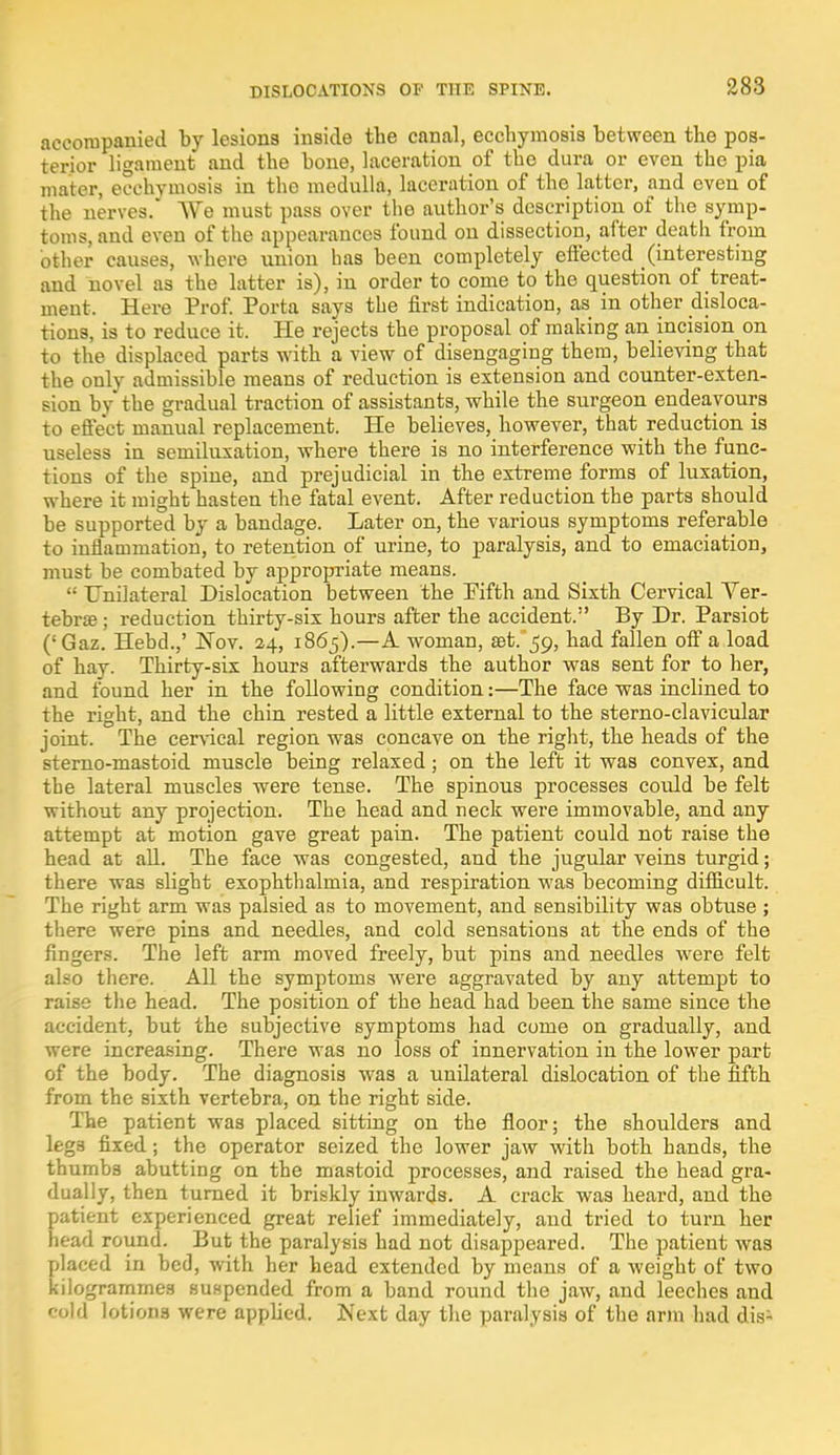 accompanied by lesions inside the canal, ecchymosis between the pos- terior ligament and the bone, laceration of the dura or even the pia mater, ecchymosis in the medulla, laceration of the latter, and even of the nerves. We must pass over the author's description of the symp- toms, and even of the appearances found on dissection, after death from other causes, where union has heen completely effected (interesting and novel as the latter is), in order to come to the question of treat- ment. Here Prof. Porta says the first indication, as in other disloca- tions, is to reduce it. He rejects the proposal of making an incision on to the displaced parts with a view of disengaging them, believing that the only admissible means of reduction is extension and counter-exten- sion by the gradual traction of assistants, while the surgeon endeavours to effect manual replacement. He believes, however, that reduction is useless in semiluxation, where there is no interference with the func- tions of the spine, and prejudicial in the extreme forms of luxation, where it might hasten the fatal event. After reduction the parts should be supported by a bandage. Later on, the various symptoms referable to inflammation, to retention of urine, to paralysis, and to emaciation, must be combated by appropriate means.  Unilateral Dislocation between the Pifth and Sixth Cervical Ver- tebra? ; reduction thirty-six hours after the accident. By Dr. Parsiot (!Gaz. Hebd.,' Nov. 24, 1865).—A woman, aet.^o, had fallen off a load of hay. Thirty-six hours afterwards the author was sent for to her, and found her in the following condition:—The face was inclined to the right, and the chin rested a little external to the sterno-clavicular joint. The cervical region was concave on the right, the heads of the sterno-mastoid muscle being relaxed; on the left it was convex, and the lateral muscles were tense. The spinous processes could be felt without any projection. The head and neck were immovable, and any attempt at motion gave great pain. The patient could not raise the head at all. The face was congested, and the jugular veins turgid; there was slight exophthalmia, and respiration was becoming difficult. The right arm was palsied as to movement, and sensibility was obtuse ; there were pins and needles, and cold sensations at the ends of the fingers. The left arm moved freely, but pins and needles were felt also there. All the symptoms were aggravated by any attempt to raise the head. The position of the head had been the same since the accident, but the subjective symptoms had come on gradually, and were increasing. There was no loss of innervation in the lower part of the body. The diagnosis was a unilateral dislocation of the fifth from the sixth vertebra, on the right side. The patient was placed sitting on the floor; the shoulders and legs fixed; the operator seized the lower jaw with both hands, the thumbs abutting on the mastoid processes, and raised the head gra- dually, then turned it briskly inwards. A crack was heard, and the patient experienced great relief immediately, and tried to turn her head round. But the paralysis had not disappeared. The patient was placed in bed, with her head extended by means of a weight of two kilogrammes suspended from a band round the jaw, and leeches and cold lotions were applied. Next day the paralysis of the arm had dis-