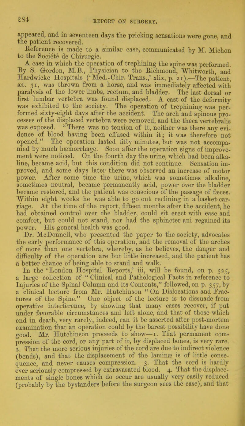 2 Si appeared, and in seventeen days the pricking sensations were gone, and the patient recovered. Reference is made to a similar case, communicated by M. Michon to the Societe de Chirurgie. A case in which the operation of trephining the spine was performed. By S. Gordon, M.B., Physician to the Richmond, Whitworth, and Hardwicke Hospitals ('Med.-Chir. Trans.,' xlix, p. 21).—The patient, ®t. 31, was thrown from a horse, and was immediately affected with paralysis of the lower limbs, rectum, and bladder. The last dorsal or first lumbar vertebra was found displaced. A cast of the deformity was exhibited to the society. The operation of trephining was per- formed sixty-eight days after the accident. The arch and spinous pro- cesses of the displaced vertebra were removed, and the theca vertebralis was exposed.  There was no tension of it, neither was there any evi- dence of blood having been effused within it; it was therefore not opened. The operation lasted fifty minutes, but was not accompa- nied by much haemorrhage. Soon after the operation signs of improve- ment were noticed. On the fourth day the urine, which had been alka- line, became acid, but this condition did not continue. Sensation im- proved, and some days later there was observed an increase of motor power. After some time the urine, which was sometimes alkaline, sometimes neutral, became permanently acid, power over the bladder became restored, and the patient was conscious of the passage of fa?ces. Within eight weeks he was able to go out reclining in a basket-car- riage. At the time of the report, fifteen months after the accident, he had obtained control over the bladder, could sit erect with ease and comfort, but could not stand, nor had the sphincter ani regained its power. His general health was good. Dr. McDonnell, who presented the paper to the society, advocates the early performance of this operation, and the removal of the arches of more than one vertebra, whereby, as he believes, the danger and difficulty of the operation are but little increased, and the patient has a better chance of being able to stand and walk. In the 'London Hospital Reports,' iii, will be found, on p. 325, a large collection of  Clinical and Pathological Facts in reference to Injuries of the Spinal Column and its Contents, followed, on p. 357, by a clinical lecture from Mr. Hutchinson  On Dislocations and Frac- tures of the Spine. One object of the lecture is to dissuade from operative interference, by showing that many cases recover, if put under favorable circumstances and left alone, and that of those which end in death, very rarely, indeed, can it be asserted after post-mortem examination that an operation could by the barest possibility have done good. Mr. Hutchinson proceeds to show—1. That permanent com- pression of the cord, or any part of it, by displaced bones, is very rare. 2. That the more serious injuries of the cord are due to indirect violence (bends), and that the displacement of the lamina? is of little conse- quence, and never causes compression. 3. That the cord is hardly ever seriously compressed by extravasated blood. 4. That the displace- ments of single bones which do occur are usually very easily reduced (probably by the bystanders before the surgeon sees the case), and that