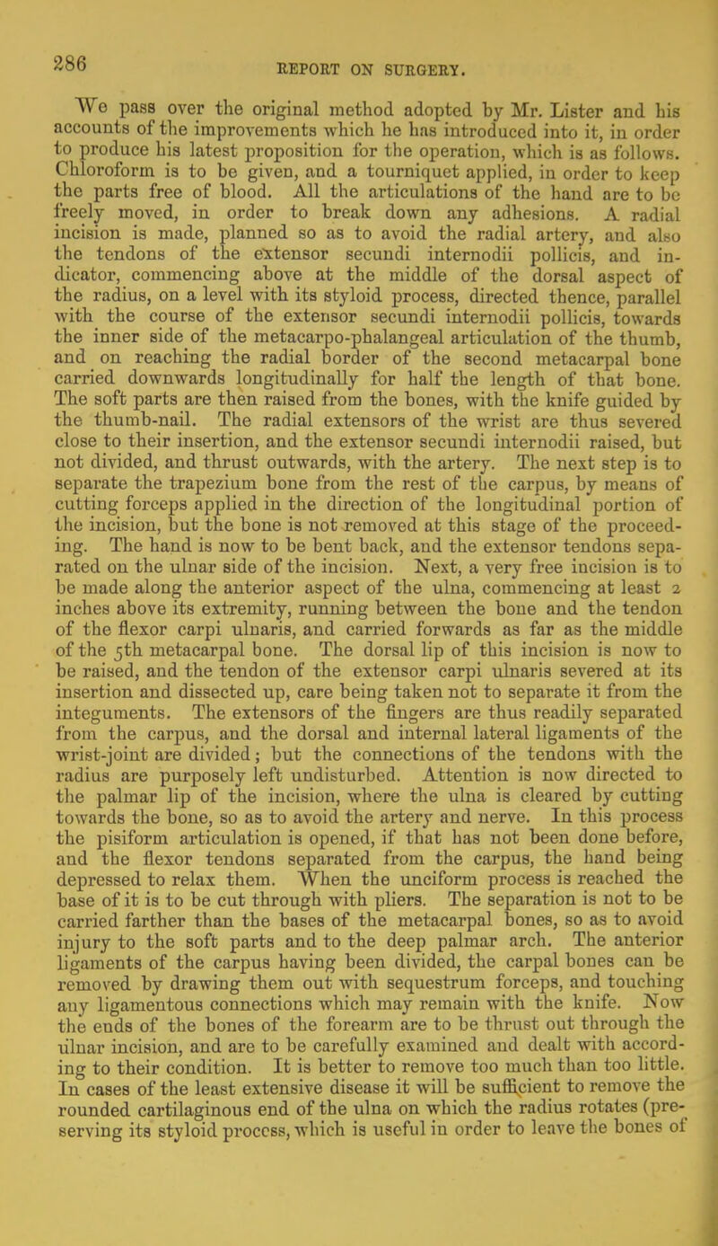 We pass over the original method adopted by Mr. Lister and his accounts of the improvements which he has introduced into it, in order to produce his latest proposition for the operation, which is as follows. Chloroform is to be given, and a tourniquet applied, in order to keep the parts free of blood. All the articulations of the hand are to be freely moved, in order to break down any adhesions. A radial incision is made, planned so as to avoid the radial artery, and also the tendons of the extensor secundi internodii pollicis, and in- dicator, commencing above at the middle of the dorsal aspect of the radius, on a level with its styloid process, directed thence, parallel with the course of the extensor secundi internodii pollicis, towards the inner side of the metacarpo-phalangeal articulation of the thumb, and on reaching the radial border of the second metacarpal bone carried downwards longitudinally for half the length of that bone. The soft parts are then raised from the bones, with the knife guided by the thumb-nail. The radial extensors of the wrist are thus severed close to their insertion, and the extensor secundi internodii raised, but not divided, and thrust outwards, with the artery. The next step is to separate the trapezium bone from the rest of the carpus, by means of cutting forceps applied in the direction of the longitudinal portion of the incision, but the bone is not removed at this stage of the proceed- ing. The hand is now to be bent back, and the extensor tendons sepa- rated on the ulnar side of the incision. Next, a very free incision is to be made along the anterior aspect of the ulna, commencing at least 2 inches above its extremity, running between the bone and the tendon of the flexor carpi ulnaris, and carried forwards as far as the middle of the 5th metacarpal bone. The dorsal lip of this incision is now to be raised, and the tendon of the extensor carpi ulnaris severed at its insertion and dissected up, care being taken not to separate it from the integuments. The extensors of the fingers are thus readily separated from the carpus, and the dorsal and internal lateral ligaments of the wrist-joint are divided; but the connections of the tendons with the radius are purposely left undisturbed. Attention is now directed to the palmar lip of the incision, where the ulna is cleared by cutting towards the bone, so as to avoid the artery and nerve. In this process the pisiform articulation is opened, if that has not been done before, and the flexor tendons separated from the carpus, the hand being depressed to relax them. When the unciform process is reached the base of it is to be cut through with pliers. The separation is not to be carried farther than the bases of the metacarpal bones, so as to avoid injury to the soft parts and to the deep palmar arch. The anterior ligaments of the carpus having been divided, the carpal bones can be removed by drawing them out with sequestrum forceps, and touching any ligamentous connections which may remain with the knife. Now the ends of the bones of the forearm are to be thrust out through the ulnar incision, and are to be carefully examined and dealt with accord- ing to their condition. It is better to remove too much than too little. In cases of the least extensive disease it will be sufficient to remove the rounded cartilaginous end of the ulna on which the radius rotates (pre- serving its styloid process, which is useful in order to leave the bones of