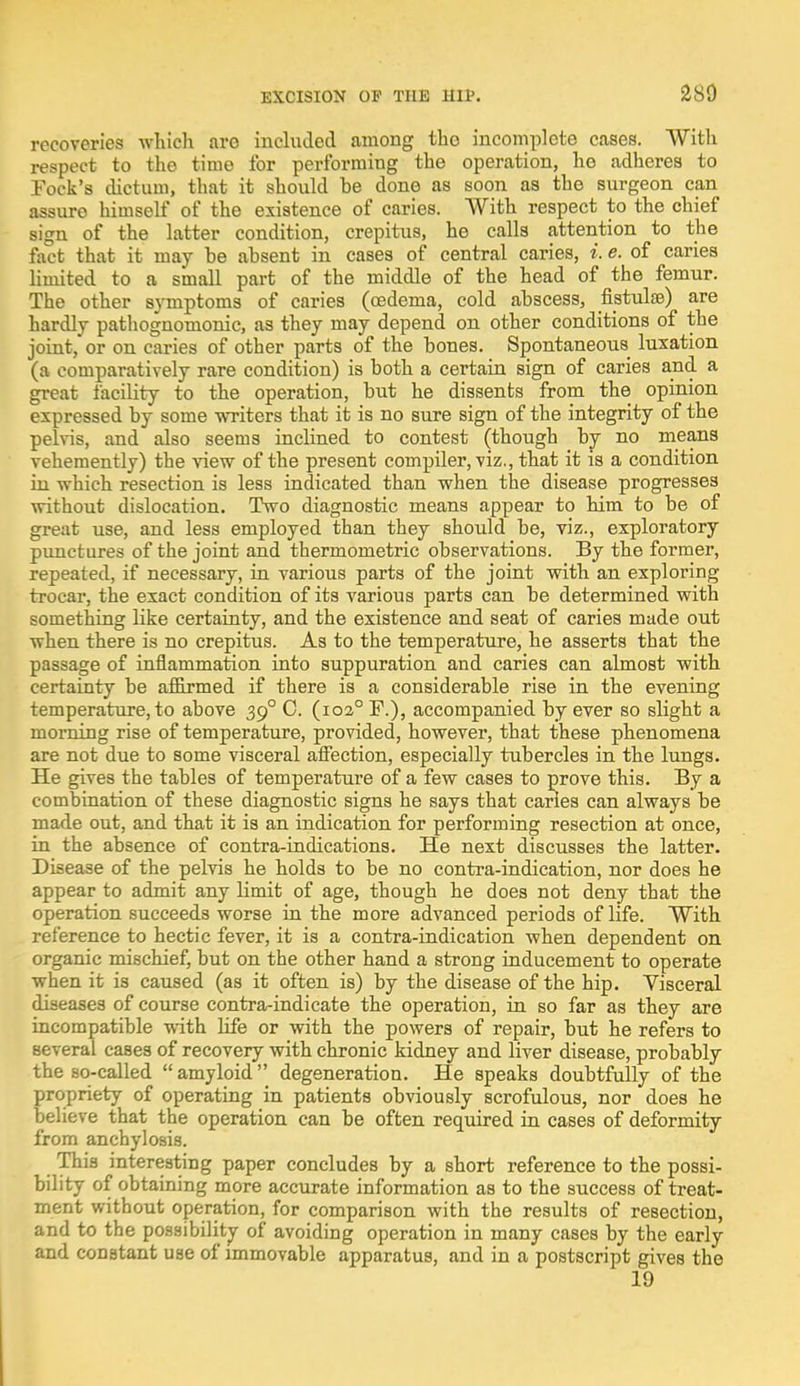 recoveries which are included among tho incomplete cases. With respect to the time for performing the operation, ho adheres to Tock's dictum, that it should he done as soon as the surgeon can assure himself of the existence of caries. With respect to the chief sign of the latter condition, crepitus, he calls attention to the fact that it may he absent in cases of central caries, i. e. of caries limited to a small part of the middle of the head of the femur. The other symptoms of caries (oedema, cold ahscess, fistula?) are hardly pathognomonic, as they may depend on other conditions of the joint, or on caries of other parts of the hones. Spontaneous luxation (a comparatively rare condition) is both a certain sign of caries and a great facility to the operation, hut he dissents from the opinion expressed by some writers that it is no sure sign of the integrity of the pelvis, and also seems inclined to contest (though hy no means vehemently) the view of the present compiler, viz., that it is a condition in which resection is less indicated than when the disease progresses without dislocation. Two diagnostic means appear to him to he of great use, and less employed than they should he, viz., exploratory punctures of the joint and thermometric observations. By the former, repeated, if necessary, in various parts of the joint with an exploring trocar, the exact condition of its various parts can he determined with something like certainty, and the existence and seat of caries made out when there is no crepitus. As to the temperature, he asserts that the passage of inflammation into suppuration and caries can almost with certainty be affirmed if there is a considerable rise in the evening temperature, to above 390 C. (1020 F.), accompanied by ever so slight a morning rise of temperature, provided, however, that these phenomena are not due to some visceral affection, especially tubercles in the lungs- He gives the tables of temperature of a few cases to prove this. By a combination of these diagnostic signs he says that carles can always be made out, and that it is an indication for performing resection at once, in the absence of contra-indications. He next discusses the latter. Disease of the pelvis he holds to be no contra-indication, nor does he appear to admit any limit of age, though he does not deny that the operation succeeds worse in the more advanced periods of life. With reference to hectic fever, it is a contra-indication when dependent on organic mischief, but on the other hand a strong inducement to operate when it is caused (as it often is) by the disease of the hip. Visceral diseases of course contra-indicate the operation, in so far as they are incompatible with life or with the powers of repair, but he refers to several cases of recovery with chronic kidney and liver disease, probably the so-called  amyloid  degeneration. He speaks doubtfully of the propriety of operating in patients obviously scrofulous, nor does he believe that the operation can be often required in cases of deformity from anchylosis. This interesting paper concludes by a short reference to the possi- bility of obtaining more accurate information as to the success of treat- ment without operation, for comparison with the results of resection, and to the possibility of avoiding operation in many cases by the early and constant use of immovable apparatus, and in a postscript gives the 19