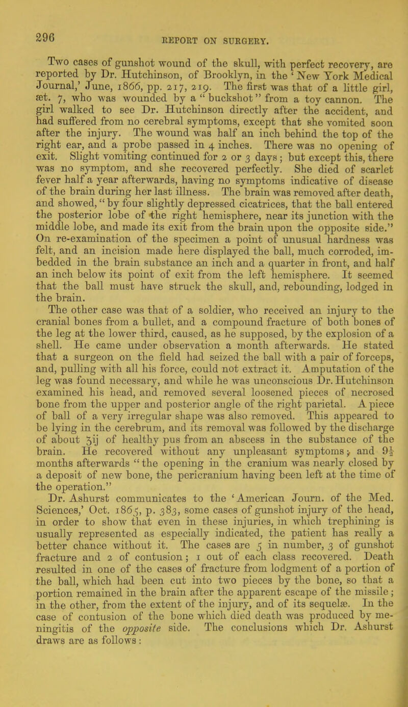 Two cases of gunshot wound of the skull, with perfect recovery, are reported hy Dr. Hutchinson, of Brooklyn, in the ' New York Medical Journal,' June, 1866, pp. 217, 219. The first was that of a little girl, set. 7, who was wounded by a  buckshot from a toy cannon. The girl walked to see Dr. Hutchinson directly after the accident, and had suffered from no cerebral symptoms, except that she vomited soon after the injury. The wound was half an inch behind the top of the right ear, and a probe passed in 4 inches. There was no opening of exit. Slight vomiting continued for 2 or 3 days ; but except this, there was no symptom, and she recovered perfectly. She died of scarlet fever half a year afterwards, having no symptoms indicative of disease of the brain during her last illness. The brain was removed after death, and showed, by four slightly depressed cicatrices, that the ball entered the posterior lobe of the right hemisphere, near its junction with the middle lobe, and made its exit from the brain upon the opposite side. On re-examination of the specimen a point of unusual hardness was felt, and an incision made here displayed the ball, much corroded, im- bedded in the brain substance an inch and a quarter in front, and half an inch below its point of exit from the left hemisphere. It seemed that the ball must have struck the skull, and, rebounding, lodged in the brain. The other case was that of a soldier, who received an injury to the cranial bones from a bullet, and a compound fracture of both bones of the leg at the lower third, caused, as he supposed, by the explosion of a shell. He came under observation a month afterwards. He stated that a surgeon on the field had seized the ball with a pair of forceps, and, pulling with all his force, could not extract it. Amputation of the leg was found necessary, and while he was unconscious Dr. Hutchinson examined his head, and removed several loosened pieces of necrosed bone from the upper and posterior angle of the right parietal. A piece of ball of a very irregular shape was also removed. This appeared to be lying in the cerebrum, and its removal was followed by the discharge of about 5ij of healthy pus from an abscess in the substance of the brain. He recovered without any unpleasant symptoms > and 91 months afterwards  the opening in the cranium was nearly closed by a deposit of new bone, the pericranium having been left at the time of the operation. Dr. Ashurst communicates to the ' American Journ. of the Med. Sciences,' Oct. 1865, p. 383, some cases of gunshot injury of the head, in order to show that even in these injuries, in which trephining is usually represented as especially indicated, the patient has really a better chance without it. The cases are 5 in number, 3 of gunshot fracture and 2 of contusion; 1 out of each class recovered. Death resulted in one of the cases of fracture from lodgment of a portion of the ball, which had been cut into two pieces by the bone, so that a portion remained in the brain after the apparent escape of the missile; in the other, from the extent of the injury, and of its sequela?. In the case of contusion of the bone which died death was produced by me- ningitis of the opposite side. The conclusions which Dr. Ashurst draws are as follows :