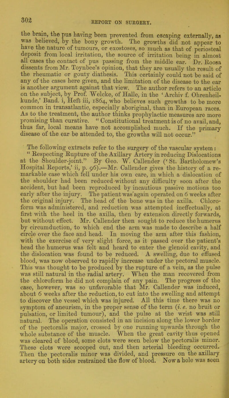 the brain, the pus having been prevented from escaping externally, as was believed, by the bony growth. The growths did not appear to have the nature of tumours, or exostoses, so much as that of periosteal deposit from local irritation, the source of irritation being in almost all cases the contact of pus passing from the middle ear. Dr. Roosa dissents from Mr. Toynbee's opinion, that they are usually the reBult of the rheumatic or gouty diathesis. This certainly could not be said of any of the cases here given, and the limitation of the disease to the ear is another argument against that view. The author refers to an article on the subject, by Prof. Welcke, of Halle, in the ' Archiv f. Ohrenheil- kunde,' Band, i, Heft iii, 1864, who believes such growths to be more common in transatlantic, especially aboriginal, than in European races. As to the treatment, the author thinks prophylactic measures arc more promising than curative.  Constitutional treatment is of no avail, and, thus far, local means have not accomplished much. If the primary disease of the ear be attended to, the growths will not occur. The following extracts refer to the surgery of the vascular system:  Eespecting Rupture of the Axillary Artery in reducing Dislocations at the Shoulder-joint. By Geo. W. Callender (' St. Bartholomew's Hospital Reports,' ii, p. 96).—Mr. Callender gives the history of a re- markable case which fell under his own care, in which a dislocation of the shoulder had been reduced without any difficulty soon after the accident, but had been reproduced by incautious passive motions too early after the injury. The patient was'again operated on 6 weeks after the original injury. The head of the bone was in the axilla. Chloro- form was administered, and reduction was attempted ineffectually, at first with the heel in the axilla, then by extension directly forwards, but without effect. Mr. Callender then sought to reduce the humerus by circumduction, to which end the arm was made to describe a half circle over the face and head. In moving the arm after this fashion, with the exercise of very slight force, as it passed over the patient's head the humerus was felt and heard to enter the glenoid cavity, and the dislocation was found to be reduced. A swelling, due to effused blood, was now observed to rapidly increase under the pectoral muscle. This was thought to be produced by the rupture of a vein, as the pulse was still natural in the radial artery. When the man recovered from the chloroform he did not complain of any pain. The progress of the case, however, was so unfavorable that Mr. Callender was induced, about 6 weeks after the reduction, to cut into the swelling and attempt to discover the vessel which was injured. All this time there was no symptom of aneurism, in the proper sense of the term (i. e. no bruit or pulsation, or limited tumour), and the pulse at the wrist was still natural. The operation consisted in an incision along the lower border of the pectoralis major, crossed by one running upwards through the whole substance of the muscle. When the great cavity thus opened was cleared of blood, some clots were seen below the pectoralis minor. These clots were scooped out, and then arterial bleeding occurred. Then the pectoralis minor was divided, and pressure on the axillary artery on both sides restrained the flow of blood. Now a hole was seen