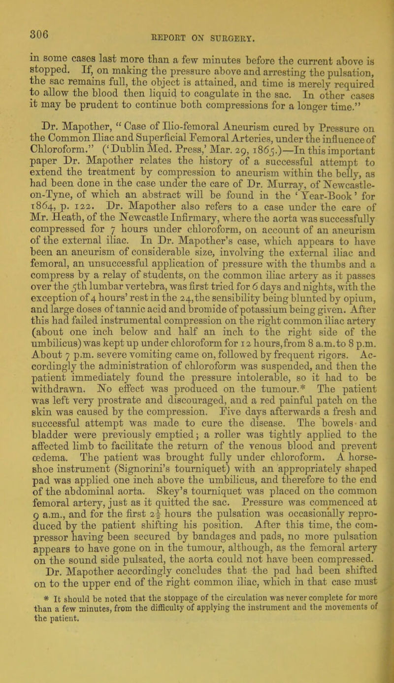 in some cases last more than a few minutes before the current above is stopped. If, on making the pressure above and arresting the pulsation, the sac remains full, the object is attained, and time is merely required to allow the blood then liquid to coagulate in the sac. In other cases it may be prudent to continue both compressions for a longer time. Dr. Mapother,  Case of Ilio-femoral Aneurism cured by Pressure on the Common Iliac and Superficial Femoral Arteries, under the influence of Chloroform. (' Dublin Med. Press,' Mar. 29, 1865.)—In this important paper Dr. Mapother relates the history of a successful attempt to extend the treatment by compression to aneurism within the belly, as had been done in the case under the care of Dr. Murray, of Newcastle- on-Tyne, of which an abstract will be found in the ' Tear-Book' for 1864, p. 122. Dr. Mapother also refers to a case under the care of Mr. Heath, of the Newcastle Infirmary, where the aorta was successfully compressed for 7 hours under chloroform, on account of an aneurism of the external iliac. In Dr. Mapother's case, which appears to have been an aneurism of considerable size, involving the external iliac and femoral, an unsuccessful application of pressure with the thumbs and a compress by a relay of students, on the common iliac artery as it passes over the 5th lumbar vertebra, was first tried for 6 days and nights, with the exception of 4 hours' rest in the 24,the sensibility being blunted by opium, and large doses of tannic acid and bromide of potassium being given. After this had failed instrumental compression on the right common iliac artery (about one inch below and half an inch to the right side of the umbilicus) was kept up under chloroform for 12 hours,from 8 a.m. to 8 p.m. About 7 p.m. severe vomiting came on, followed by frequent rigors. Ac- cordingly the administration of chloroform was suspended, and then the patient immediately found the pressure intolerable, so it had to be withdrawn. No effect was produced on the tumour.* The patient was left very prostrate and discouraged, and a red painful patch on the skin was caused by the compression. Pive days afterwards a fresh and successful attempt was made to cure the disease. The bowels and bladder were previously emptied; a roller was tightly applied to the affected limb to facilitate the return of the venous blood and prevent oedema. The patient was brought fully under chloroform. A horse- shoe instrument (Signorini's tourniquet) with an appropriately shaped pad was applied one inch above the umbilicus, and therefore to the end of the abdominal aorta. Skey's tourniquet was placed on the common femoral artery, just as it quitted the sac. Pressure was commenced at 9 a.m., and for the first 2^ hours the pulsation was occasionally repro- duced by the patient shifting his position. After this time, the com- pressor having been secured by bandages and pads, no more pulsation appears to have gone on in the tumour, although, as the femoral artery on the sound side pulsated, the aorta could not have been compressed. Dr. Mapother accordingly concludes that the pad had been shifted on to the upper end of the right common iliac, which in that case must * It should be noted that the stoppage of the circulation was never complete for more than a few minutes, from the difficulty of applying the instrument and the movements of the patient.