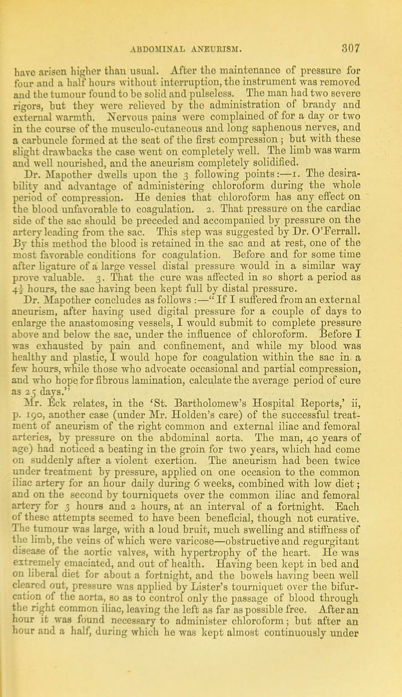 have arisen higher than usual. After the maintenance of pressure for four and a half hours without interruption, the instrument was removed aiid the tumour found to be solid and pulseless. _ The man had two severe rigors, but they were relieved by the administration of brandy and external warmth. Norvous pains were complained of for a day or two in the course of the musculocutaneous and long saphenous nerves, and a carbuncle formed at the seat of the first compression; but with these slight drawbacks the case went on completely well. The limb was warm and well nourished, and the aneurism completely solidified. Dr. Mapother dwells upon the 3 following points:—1. The desira- bility and advantage of administering chloroform during the whole period of compression. He denies that chloroform has any effect on the blood unfavorable to coagulation. 2. That pressure on the cardiac side of the sac should be preceded and accompanied by pressure on the artery leading from the sac. This step was suggested by Dr. O'Ferrall. By this method the blood is retained in the sac and at rest, one of the most favorable conditions for coagulation. Before and for some time after ligature of a large vessel distal pressure would in a similar way prove valuable. 3. That the cure was affected in so short a period as 4^ hours, the sac having been kept full by distal pressure. Dr. Mapother concludes as follows :— If I suffered from an external aneurism, after having used digital pressure for a couple of days to enlarge the anastomosing vessels, I would submit to complete pressure above and below the sac, under the influence of chloroform. Before I was exhausted by pain and confinement, and while my blood was healthy and plastic, I would hope for coagulation within the sac in a few hours, while those who advocate occasional and partial compression, and who hope for fibrous lamination, calculate the average period of cure as 25 days. Mr. Eck relates, in the 'St. Bartholomew's Hospital Beports,' ii, p. 190, another case (under Mr. Holden's care) of the successful treat- ment of aneurism of the right common and external iliac and femoral arteries, by pressure on the abdominal aorta. The man, 40 years of age) had noticed a beating in the groin for two years, which had come on suddenly after a violent exertion. The aneurism had been twice under treatment by pressure, applied on one occasion to the common iliac artery for an hour daily during 6 weeks, combined with low diet; and on the second by tourniquets over the common iliac and femoral artery for 3 hours and 2 hours, at an interval of a fortnight. Each of these attempts seemed to have been beneficial, though not curative. The tumour was large, with a loud bruit, much swelling and stiffness of the limb, the veins of which were varicose—obstructive and regurgitant disease of the aortic valves, with hypertrophy of the heart. He was extremely emaciated, and out of health. Having been kept in bed and on liberal diet for about a fortnight, and the bowels having been well cleared out, pressure was applied by Lister's tourniquet over the bifur- cation of the aorta, so as to control only the passage of blood through the right common iliac, leaving the left as far as possible free. After an hour it was found necessary to administer chloroform; but after an hour and a half, during which he was kept almost continuously under