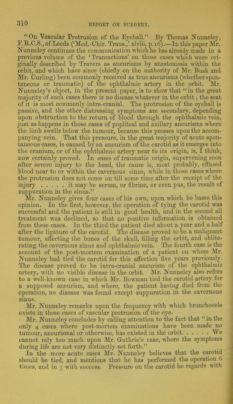  On Vascular Protrusion of the Eyeball. By Thomas Nunneley, P.R.C.S., of Leeds ('Med.-Chir. Trans.,' xlviii, p.16).—In this paper Mr. Nunneley continues the communication which he has already made in a previous volume of the ' Transactions' on those cases which were ori- ginally described by Travers as aneurisms by anastomosis within the orbit, and which have since (chiefly on the authority of Mr. Busk and Mr. Curling) been commonly received as true aneurisms (whether spon- taneous or traumatic) of the ophthalmic artery in the orbit. Mr. Nunneley's object, in the present paper, is to show that in the great majority of such cases there is no disease whatever in the orbit; the seat of it is most commonly intra-cranial. The protrusion of the eyeball is passive, and the other distressing symptoms are secondary, depending upon obstruction to the return of blood through the ophthalmic vein, just as happens in those cases of popliteal and axillary aneurisms where the limb swells below the tumour, because this presses upon the accom- panying vein. That this pressure, in the great majority of acute spon- taneous cases, is caused by an aneurism of the carotid as it emerges into the cranium, or of the ophthalmic artery near to its origin, is, I think, now certainly proved. In cases of traumatic origin, supervening soon after severe injury to the head, the cause is, most probably, effused blood near to or within the cavernous sinus, while in those cases where the protrusion does not come on till some time after the receipt of the injury it may be serum, or fibrine, or even pus, the result of suppuration in the sinus. Mr. Nunneley gives four cases of his own, upon which he bases this opinion. In the first, however, the operation of tying the carotid was successful and the patient is still in good health, and in the second all treatment was declined, so that no positive information is obtained from these cases. In the third the patient died about a year and a half after the ligature of the carotid. The disease proved to be a malignant tumour, affecting the bones of the skull, filling the orbit, and oblite- rating the cavernous sinus and ophthalmic vein. The fourth case is the account of the post-mortem examination of a patient on whom l\Ir. Nunneley had tied the carotid for this affection five years previously. The disease proved to be intra-cranial aneurism of the ophthalmic artery, with no visible disease in the orbit. Mr. Nunneley also refers to a well-known case in which Mr. Bowman tied the carotid artery for a supposed aneurism, and where, the patient having died from the operation, no disease was found except suppuration in the cavernous sinus. Mr. Nunneley remarks upon the frequency with which bronchocele exists in these cases of vascular protrusion of the eye. Mr. Nunneley concludes by calling attention to the fact that  in the only 4 cases where post-mortem examinations have been made no tumour, aneurismal or otherwise, has existed in the orbit We cannot rely too much upon Mr. Guthrie's case, where the symptoms during life are not very distinctly set forth. In the more acute cases Mr. Nunneley believes that the carotid should be tied, and mentions that he has performed the operation 6 times, and in 5 with success. Pressure on the carotid he regards with