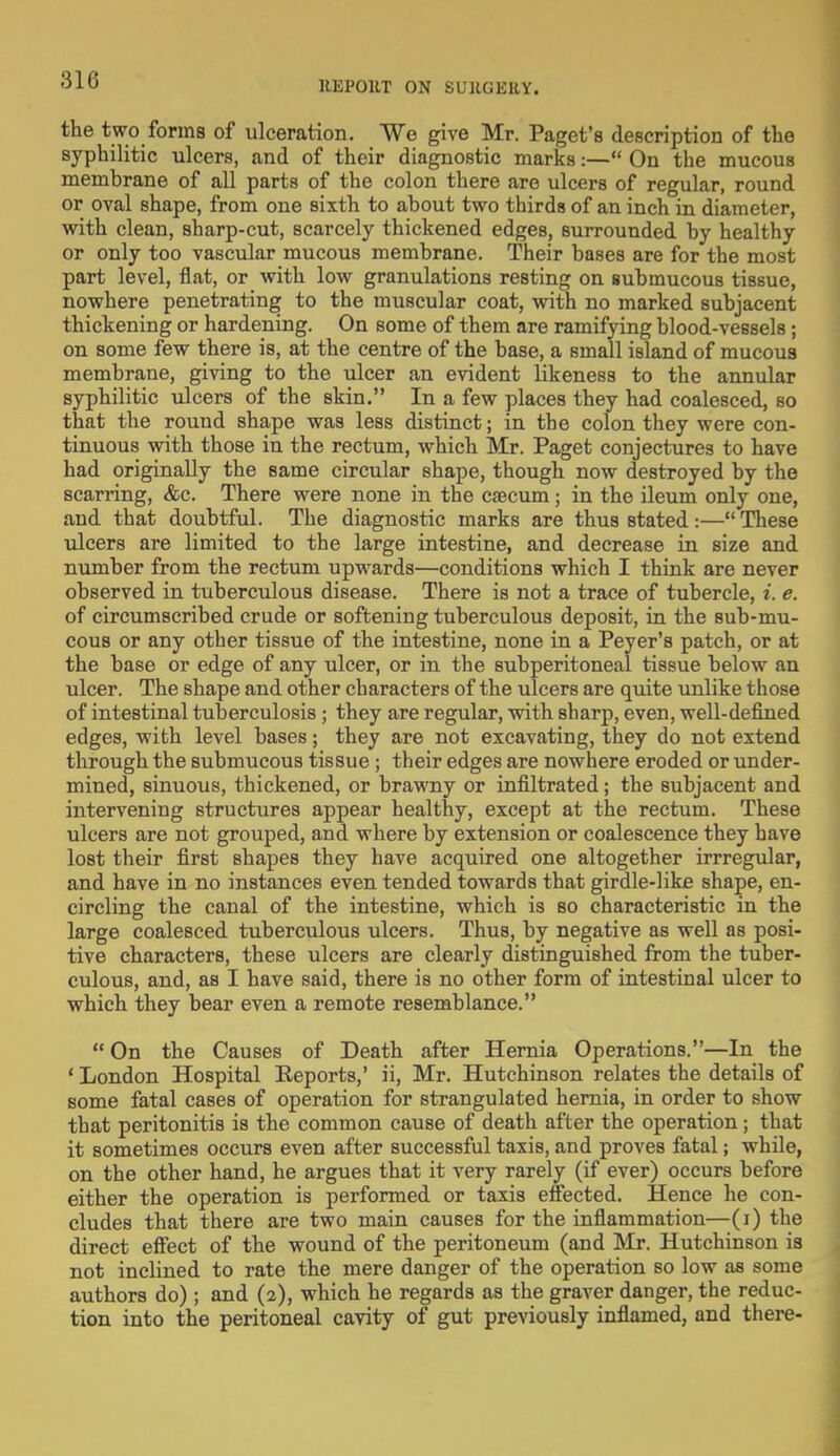 the two forms of ulceration. We give Mr. Paget's description of the syphilitic ulcers, and of their diagnostic marks:— On the mucous membrane of all parts of the colon there are ulcers of regular, round or oval shape, from one sixth to about two thirds of an inch in diameter, with clean, sharp-cut, scarcely thickened edges, surrounded by healthy or only too vascular mucous membrane. Their bases are for the most part level, flat, or with low granulations resting on submucous tissue, nowhere penetrating to the muscular coat, with no marked subjacent thickening or hardening. On some of them are ramifying blood-vessels; on some few there is, at the centre of the base, a small island of mucous membrane, giving to the ulcer an evident likeness to the annular syphilitic ulcers of the skin. In a few places they had coalesced, so that the round shape was less distinct; in the colon they were con- tinuous with those in the rectum, which Mr. Paget conjectures to have had originally the same circular shape, though now destroyed by the scarring, &c. There were none in the caecum; in the ileum only one, and that doubtful. The diagnostic marks are thus stated :— These ulcers are limited to the large intestine, and decrease in size and number from the rectum upwards—conditions which I think are never observed in tuberculous disease. There is not a trace of tubercle, i. e. of circumscribed crude or softening tuberculous deposit, in the sub-mu- cous or any other tissue of the intestine, none in a Peyer's patch, or at the base or edge of any ulcer, or in the subperitoneal tissue below an ulcer. The shape and other characters of the ulcers are quite unlike those of intestinal tuberculosis ; they are regular, with sharp, even, well-defined edges, with level bases; they are not excavating, they do not extend through the submucous tissue; their edges are nowhere eroded or under- mined, sinuous, thickened, or brawny or infiltrated; the subjacent and intervening structures appear healthy, except at the rectum. These ulcers are not grouped, and where by extension or coalescence they have lost their first shapes they have acquired one altogether irrregular, and have in no instances even tended towards that girdle-like shape, en- circling the canal of the intestine, which is so characteristic in the large coalesced tuberculous ulcers. Thus, by negative as well as posi- tive characters, these ulcers are clearly distinguished from the tuber- culous, and, as I have said, there is no other form of intestinal ulcer to which they bear even a remote resemblance. On the Causes of Death after Hernia Operations.—In the ' London Hospital Eeports,' ii, Mr. Hutchinson relates the details of some fatal cases of operation for strangulated hernia, in order to show that peritonitis is the common cause of death after the operation; that it sometimes occurs even after successful taxis, and proves fatal; while, on the other hand, he argues that it very rarely (if ever) occurs before either the operation is performed or taxis effected. Hence he con- cludes that there are two main causes for the inflammation—(i) the direct effect of the wound of the peritoneum (and Mr. Hutchinson is not inclined to rate the mere danger of the operation so low as some authors do) ; and (2), which he regards as the graver danger, the reduc- tion into the peritoneal cavity of gut previously inflamed, and there-