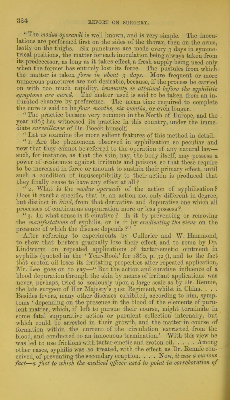  The modus operandi is well known, and is very simple. Tiie inocu- lations are performed first on the sides of the thorax, then on the arms, lastly on the thighs. Six punctures are made every 3 days in symme- trical positions, the matter for eacli inoculation being always taken from its predecessor, as long as it takes effect, a fresh supply being used only when the former has entirely lost its force. The pustules from which the matter is taken form in about 3 days. More frequent or more numerous punctures are not desirable, because, if the process be carried on with too much rapidity, immunity is attained before the syphilitic symptoms are cured. The matter used is said to be taken from an in- durated chancre by preference. The mean time required to complete the cure is said to be four months, six months, or even longer.  The practice became very common in the North of Europe, and the year 1865 has witnessed its practice in this country, under the imme- diate surveillance of Dr. Boeck himself.  Let us examine the more salient features of this method in detail.  1. Are the phenomena observed in syphilisation so peculiar and new that they cannot be referred to the operation of any natural law— such, for instance, as that the skin, nay, the body itself^ may possess a power of resistance against irritants and poisons, so that these require to be increased in force or amount to sustain their primary effect, until such a condition of insusceptibility to their action is produced that they finally cease to have any effect at all? 2. What is the modus operandi of the action of syphilisation? Does it exert a specific, that is, an action not only different in degree, but distinct in kind, from that derivative and depurative one which all processes of continuous suppuration more or less possess ? 3. In what sense is it curative ? Is it by preventing or removing the manifestations of syphilis, or is it by eradicatiny the virus on the presence of which the disease depends ? After referring to experiments by Cullerier and W. Hammond, to show that blisters gradually lose their effect, and to some by Dr. Lindwurm on repeated applications of tartar-emetic ointment in syphilis (quoted in the ' Year-Book' for i860, p. 325), and to the fact that croton oil loses its irritating properties after repeated application, Mr. Lee goes on to say— But the action and curative influence of a blood depuration through the skin by means of irritant applications was never, perhaps, tried so zealously uj)on a large scale as by Dr. Bennie, the late surgeon of Her Majesty's 31st Eegiment, whilst in China. . . . Besides fevers, many other diseases exhibited, according to him, symp- toms ' depending on the presence in the blood of the elements of puru- lent matter, which, if left to pursue their course, might terminate in some fatal suppurative action or purulent collection internally, but which could be arrested in their growth, and the matter in course of formation within the current of the circulation extracted from the blood, and conducted to an innocuous termination.' With this view he was led to use frictions with tartar emetic and croton oil Among other cases, syphilis was so treated, with the effect, as Dr. Eennie con- ceived, of preventing the secondary eruption. . . . Now, it teas a curious fact—a fact to tvhich the medical officer used to point in corroboration of