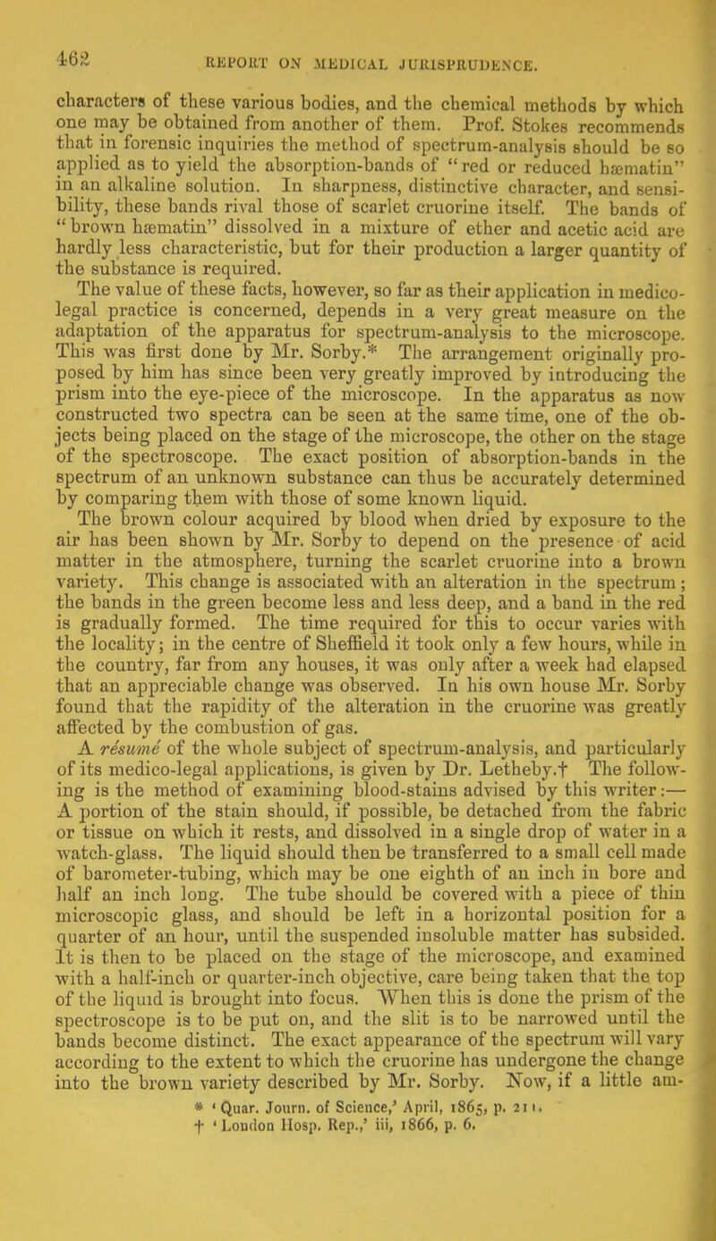 468 characters of these various bodies, and the chemical methods by which one may be obtained from another of them. Prof. Stokes recommends that in forensic inquiries the method of spectrum-analysis should be so applied as to yield the absorption-bands of  red or reduced hsematin in an alkaline solution. In sharpness, distinctive character, and sensi- bility, these bands rival those of scarlet cruorine itself. The bands of  brown ha-matin dissolved in a mixture of ether and acetic acid are hardly less characteristic, but for their production a larger quantity of the substance is required. The value of these facts, however, so far as their application in medico- legal practice is concerned, depends in a very great measure on the adaptation of the apparatus for spectrum-analysis to the microscope. This was first done by Mr. Sorby.* The arrangement originally pro- posed by him has since been very greatly improved by introducing the prism into the eye-piece of the microscope. In the apparatus as now constructed two spectra can be seen at the same time, one of the ob- jects being placed on the stage of the microscope, the other on the stage of the spectroscope. The exact position of absorption-bands in the spectrum of an unknown substance can thus be accurately determined by comparing them with those of some known liquid. The brown colour acquired by blood when dried by exposure to the air has been shown by Mr. Sorby to depend on the presence of acid matter in the atmosphere, turning the scarlet cruorine into a brown variet}r. This change is associated with an alteration in the spectrum ; the bands in the green become less and less deep, and a band in the red is gradually formed. The time required for this to occur varies with the locality; in the centre of Sheffield it took only a few hours, while in the country, far from any houses, it was only after a week had elapsed that an appreciable change was observed. In his own house Mr. Sorby found that the rapidity of the alteration in the cruorine was greatly affected by the combustion of gas. A resume of the whole subject of spectrum-analysis, and particularly of its medico-legal applications, is given by Dr. Letheby.f The follow- ing is the method of examining blood-stains advised by this writer:— A portion of the stain should, if possible, be detached from the fabric or tissue on which it rests, and dissolved in a single drop of water in a watch-glass. The liquid should then be transferred to a small cell made of barometer-tubing, which may be one eighth of an inch in bore and half an inch long. The tube should be covered with a piece of thin microscopic glass, and should be left in a horizontal position for a quarter of an hour, until the suspended insoluble matter has subsided. It is then to be placed on the stage of the microscope, and examined with a half-inch or quarter-inch objective, care being taken that the top of the liquid is brought into focus. When this is done the prism of the spectroscope is to be put on, and the slit is to be narrowed until the bands become distinct. The exact appearance of the spectrum will vary according to the extent to which the cruorine has undergone the change into the brown variety described by Mr. Sorby. Now, if a little am- * ' Quar. Journ. of Science,' April, 1865, p. 211. f 'London Hosp. Rep.,' iii, 1866, p. 6.