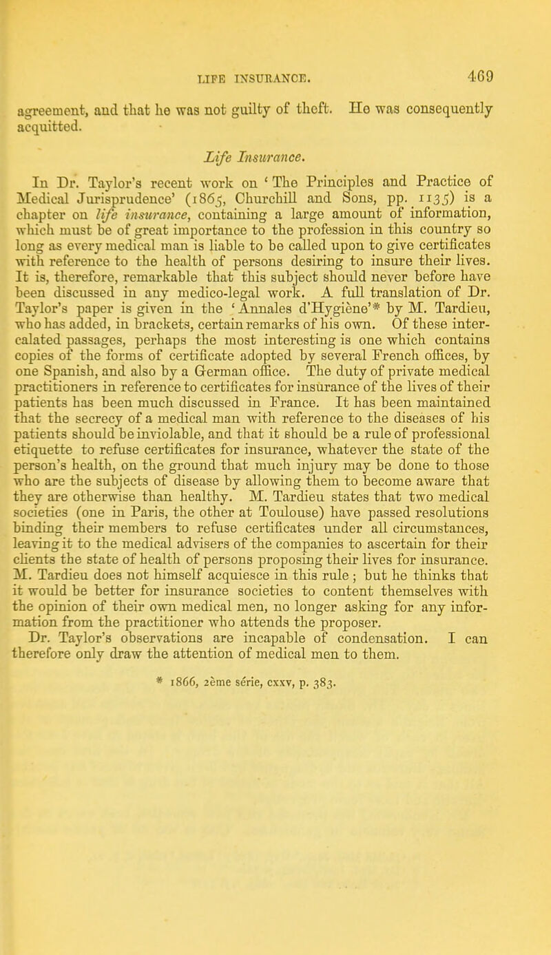 agreement, and that he was not guilty of theft. He was consequently acquitted. Life Insurance. In Dr. Taylor's recent work on £ The Principles and Practice of Medical Jurisprudence' (1865, Churchill and Sons, pp. 1135) is a chapter on life insurance, containing a large amount of information, which must he of great importance to the profession in this country so long as every medical man is liable to be called upon to give certificates with reference to the health of persons desiring to insure their lives. It is, therefore, remarkable that this subject should never before have been discussed in any medico-legal work. A full translation of Dr. Taylor's paper is given in the 'Annales d'Hygiene'* by M. Tardieu, who has added, in brackets, certain remarks of his own. Of these inter- calated passages, perhaps the most interesting is one which contains copies of the forms of certificate adopted by several French offices, by one Spanish, and also by a German office. The duty of private medical practitioners in reference to certificates for insurance of the lives of their patients has been much discussed in France. It has been maintained that the secrecy of a medical man with reference to the diseases of his patients should be inviolable, and that it Bhould be a rule of professional etiquette to refuse certificates for insurance, whatever the state of the person's health, on the ground that much injury may be done to those who are the subjects of disease by allowing them to become aware that they are otherwise than healthy. M. Tardieu states that two medical societies (one in Paris, the other at Toulouse) have passed resolutions binding their members to refuse certificates under all circumstances, leaving it to the medical advisers of the companies to ascertain for their clients the state of health of persons proposing their lives for insurance. M. Tardieu does not himself acquiesce in this rule ; but he thinks that it would be better for insurance societies to content themselves with the opinion of their own medical men, no longer asking for any infor- mation from the practitioner who attends the proposer. Dr. Taylor's observations are incapable of condensation. I can therefore only draw the attention of medical men to them. * 1866, 2eme serie, cxxv, p. 383.