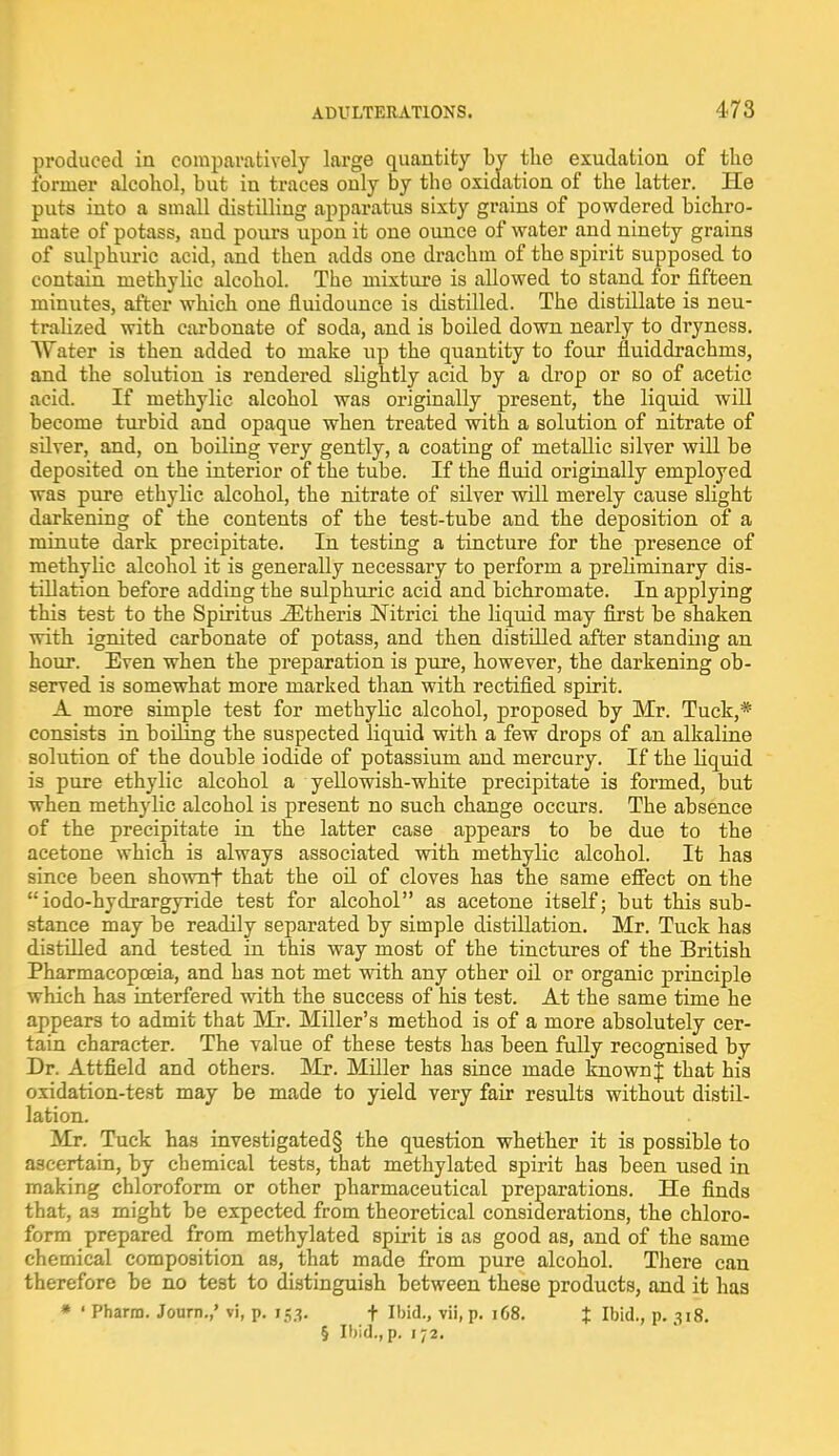 produced in comparatively large quantity by the exudation of the former alcohol, but in traces only by tho oxidation of the latter. He puts into a small distilling apparatus sixty grains of powdered bichro- mate of potass, and pours upon it one ounce of water and ninety grains of sulphuric acid, and then adds one drachm of the spirit supposed to contain methylic alcohol. The mixture is allowed to stand for fifteen minutes, after which one fluidounce is distilled. The distillate is neu- tralized with carbonate of soda, and is boiled down nearly to dryness. Water is then added to make up the quantity to four fluiddrachms, and the solution is rendered slightly acid by a drop or so of acetic acid. If methylic alcohol was originally present, the liquid will become turbid and opaque when treated with a solution of nitrate of silver, and, on boiling very gently, a coating of metallic silver will be deposited on the interior of the tube. If the fluid originally employed was pure ethylic alcohol, the nitrate of silver will merely cause slight darkening of the contents of the test-tube and the deposition of a minute dark precipitate. In testing a tincture for the presence of methylic alcohol it is generally necessary to perform a preliminary dis- tillation before adding the sulphuric acid and bichromate. In applying this test to the Spiritus iEtheria Nitrici the liquid may first be shaken with ignited carbonate of potass, and then distilled after standing an hour. Even when the preparation is pure, however, the darkening ob- served is somewhat more marked than with rectified spirit. A more simple test for methylic alcohol, proposed by Mr. Tuck,* consists in boiling the suspected liquid with a few drops of an alkaline solution of the double iodide of potassium and mercury. If the liquid is pure ethylic alcohol a yellowish-white precipitate is formed, but when methylic alcohol is present no such change occurs. The absence of the precipitate in the latter case appears to be due to the acetone which is always associated with methylic alcohol. It has since been shownf that the oil of cloves has the same effect on the  iodo-hydrargyride test for alcohol as acetone itself; but this sub- stance may be readily separated by simple distillation. Mr. Tuck has distilled and tested in this way most of the tinctures of the British Pharmacopoeia, and has not met with any other oil or organic principle which has interfered with the success of his test. At the same time he appears to admit that Mr. Miller's method is of a more absolutely cer- tain character. The value of these tests has been fully recognised by Dr. Attfield and others. Mr. Miller has since made known J that his oxidation-test may be made to yield very fair results without distil- lation. Mr. Tuck has investigated§ the question whether it is possible to ascertain, by chemical tests, that methylated spirit has been used in making chloroform or other pharmaceutical preparations. He finds that, as might be expected from theoretical considerations, the chloro- form prepared from methylated spirit is as good as, and of the same chemical composition as, that made from pure alcohol. There can therefore be no test to distinguish between these products, and it has * ' Pharra. Journ.,' vi, p. 153. f Ibid., vii, p. 168. % Ibid., p. 318. § Ibid., p. 172.