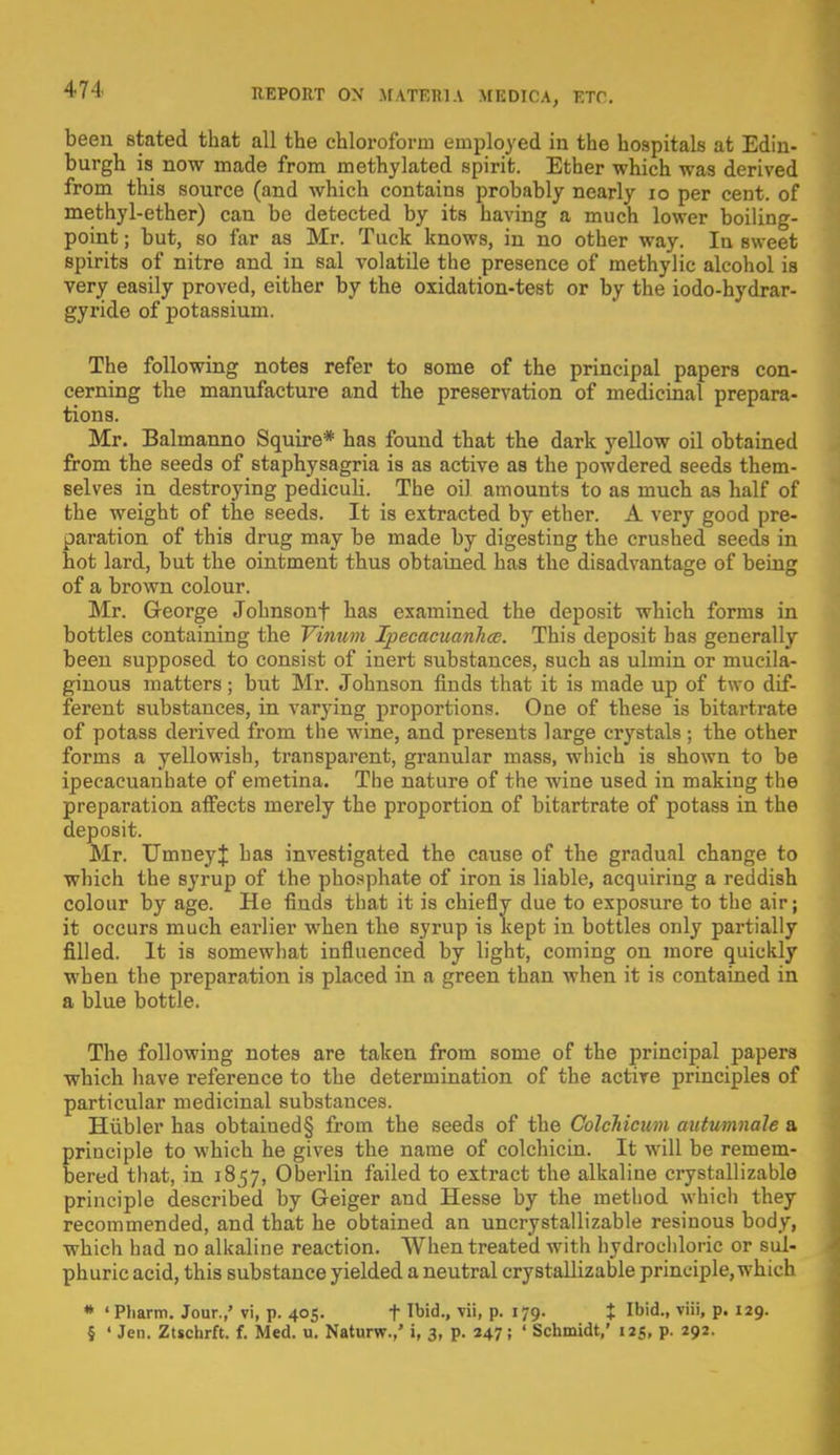 been stated that all the chloroform employed in the hospitals at Edin- burgh is now made from methylated spirit. Ether which was derived from this source (and which contains probably nearly ro per cent, of methyl-ether) can be detected by its having a much lower boiling- point ; but, so far as Mr. Tuck knows, in no other way. In sweet spirits of nitre and in sal volatile the presence of methylic alcohol is very easily proved, either by the oxidation-test or by the iodo-hydrar- gyride of potassium. The following notes refer to some of the principal papers con- cerning the manufacture and the preservation of medicinal prepara- tions. Mr. Balmanno Squire* has found that the dark yellow oil obtained from the seeds of staphysagria is as active as the powdered seeds them- selves in destroying pediculi. The oil amounts to as much as half of the weight of the seeds. It is extracted by ether. A very good pre- paration of this drug may be made by digesting the crushed seeds in hot lard, but the ointment thus obtained has the disadvantage of being of a brown colour. Mr. George Johnsonf has examined the deposit which forms in bottles containing the Vinum Ipecacuanha;. This deposit has generally been supposed to consist of inert substances, such as ulmin or mucila- ginous matters; but Mr. Johnson finds that it is made up of two dif- ferent substances, in varying proportions. One of these is bitartrate of potass derived from the wine, and presents large crystals; the other forms a yellowish, transparent, granular mass, which is shown to be ipecacuanbate of emetina. The nature of the wine used in making the preparation affects merely the proportion of bitartrate of potass in the deposit. Mr. TJmneyJ has investigated the cause of the gradual change to which the syrup of the phosphate of iron is liable, acquiring a reddish colour by age. He finds that it is chiefly due to exposure to the air; it occurs much earlier when the syrup is kept in bottles only partially filled. It is somewhat influenced by light, coming on more quickly when the preparation is placed in a green than when it is contained in a blue bottle. The following notes are taken from some of the principal papers which have reference to the determination of the active principles of particular medicinal substances. Hubler has obtained§ from the seeds of the Colchicum autumnale a principle to which he gives the name of colchicin. It will be remem- bered that, in 1857, Oberlin failed to extract the alkaline crystallizable principle described by Geiger and Hesse by the method which they recommended, and that he obtained an uncrystallizable resinous body, which had no alkaline reaction. When treated with hydrochloric or sul- phuric acid, this substance yielded a neutral crystallizable principle, which * ' Pharm. Jour.,' vi, p. 405. f Tbid-. vii> P- l19- t I,)id-> viii' P* I29- § ' Jen. Ztschrft. f. Med. u. Naturw.,' i, 3, p. 247; ' Schmidt,' 125, p. 292.