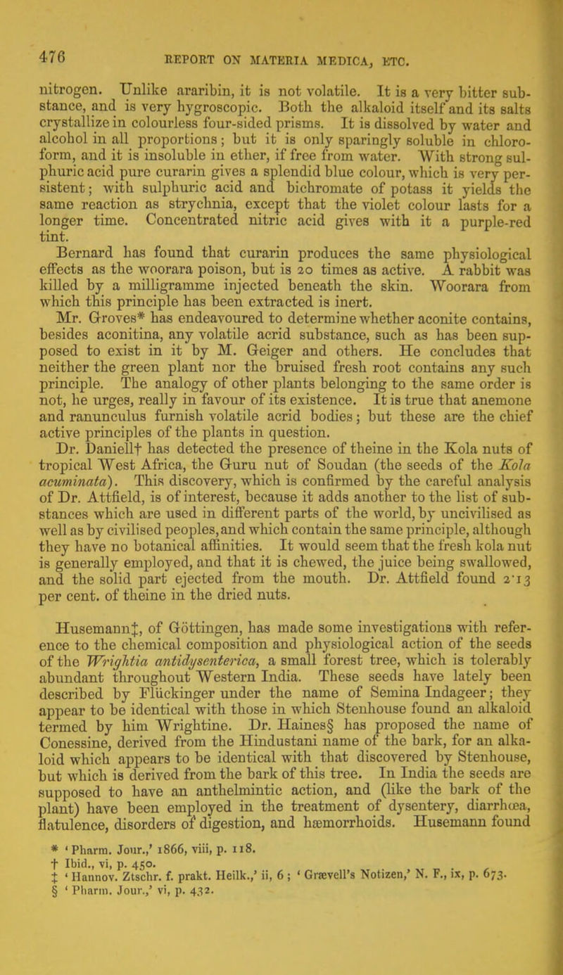 nitrogen. Unlike araribin, it is not volatile. It is a very bitter sub- stance, and is very hygroscopic. Both the alkaloid itself and its salts crystallize in colourless four-sided prisms. It is dissolved by water and alcohol in all proportions; but it is only sparingly soluble in chloro- form, and it is insoluble in ether, if free from water. With strong sul- phuric acid pure curarin gives a splendid blue colour, which is very per- sistent ; with sulphuric acid and bichromate of potass it yields the same reaction as strychnia, except that the violet colour lasts for a longer time. Concentrated nitric acid gives with it a purple-red tint. Bernard has found that curarin produces the same physiological effects as the woorara poison, but is 20 times as active. A rabbit was killed by a milligramme injected beneath the skin. Woorara from which this principle has been extracted is inert. Mr. Groves* has endeavoured to determine whether aconite contains, besides aconitina, any volatile acrid substance, such as has been sup- posed to exist in it by M. Geiger and others. He concludes that neither the green plant nor the bruised fresh root contains any such principle. The analogy of other plants belonging to the same order is not, he urges, really in favour of its existence. It is true that anemone and ranunculus furnish volatile acrid bodies; but these are the chief active principles of the plants in question. Dr. Daniellf has detected the presence of theine in the Kola nuts of tropical West Africa, the Guru nut of Soudan (the seeds of the Kola acuminata). This discovery, which is confirmed by the careful analysis of Dr. Attfield, is of interest, because it adds another to the list of sub- stances which are used in different parts of the world, by uncivilised as well as by civilised peoples,and which contain the same principle, although they have no botanical affinities. It would seem that the fresh kola nut is generally employed, and that it is chewed, the juice being swallowed, and the solid part ejected from the mouth. Dr. Attfield found 2-i3 per cent, of theine in the dried nuts. HusemaunJ, of Gottingen, has made some investigations with refer- ence to the chemical composition and physiological action of the seeds of the Wriglitia antidysenterica, a small forest tree, which is tolerably abundant throughout Western India. These seeds have lately been described by Fliickinger under the name of Semina Indageer; they appear to be identical with those in which Stenhouse found an alkaloid termed by him Wrightine. Dr. Haines§ has proposed the name of Conessine, derived from the Hindustani name of the bark, for an alka- loid which appears to be identical with that discovered by Stenhouse, but which is derived from the bark of this tree. In India the seeds are supposed to have an anthelmintic action, and (like the bark of the plant) have been employed in the treatment of dysentery, diarrhoea, flatulence, disorders of digestion, and haemorrhoids. Husemann found * ' Pharra. Jour.,' 1866, viii, p. 118. t Ibid., vi, p. 450. % ' Hannov. Ztschr. f. prakt. Heilk.,' ii, 6; ' Graevell's Notizen,' N. F., ix, p. 673. § ' Phann. Jour.,' vi, p. 432.