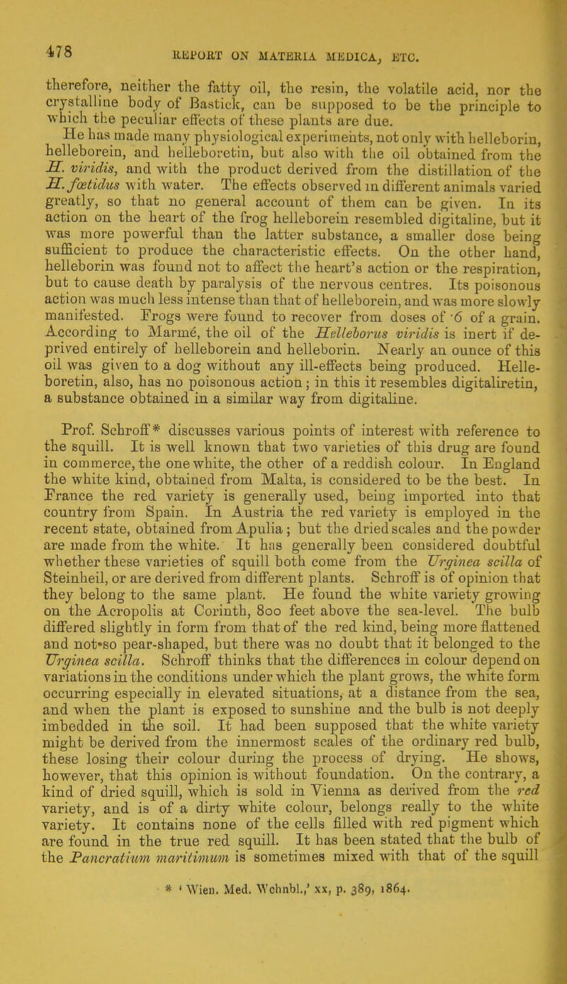 HJSfOUT ON MATJ21UA .M I-.DIla , KTC. therefore, neither the fatty oil, the resin, the volatile acid, nor the crystalline body of Bastick, can be supposed to be the principle to which the peculiar effects of these plants are due. He has made many physiological experiments, not only with helleborin, helleborein, and helleborctin, but also with the oil obtained from the H. viridis, and with the product derived from the distillation of the H.foetidus with water. The effects observed in different animals varied greatly, so that no peneral account of them can be given. In its action on the heart of the frog helleborein resembled digitaline, but it was more powerful than the latter substance, a smaller dose being sufficient to produce the characteristic effects. On the other hand, helleborin was found not to affect the heart's action or the respiration, but to cause death by paralysis of the nervous centres. Its poisonous action was much less intense than that of helleborein, and was more slowly manifested. Frogs were found to recover from doses of 6 of a grain. According to Marine, the oil of the Htdleborus viridis is inert if de- prived entirely of helleborein and helleborin. Nearly an ounce of this oil was given to a dog without any ill-effects being produced. Helle- boretin, also, has no poisonous action; in this it resembles digitaliretin, a substance obtained in a similar way from digitaline. Prof. Schroff * discusses various points of interest with reference to the squill. It is well known that two varieties of this drug are found in commerce, the one white, the other of a reddish colour. In England the white kind, obtained from Malta, is considered to be the best. In France the red variety is generally used, being imported into that country from Spain. In Austria the red variety is employed in the recent state, obtained from Apulia; but the dried scales and the powder are made from the white. It has generally been considered doubtful whether these varieties of squill both come from the Urginea scilla of Steinheil, or are derived from different plants. Schroff is of opinion that they belong to the same plant. He found the white variety growing on the Acropolis at Corinth, 800 feet above the sea-level. The bulb differed slightly in form from that of the red kind, being more flattened and not*so pear-shaped, but there was no doubt that it belonged to the Urginea scilla. Schroff thinks that the differences in colour depend on variations in the conditions under which the plant grows, the white form occurring especially in elevated situations, at a distance from the sea, and when the plant is exposed to sunshine and the bulb is not deeply imbedded in the soil. It had been supposed that the white variety might be derived from the innermost scales of the ordinary red bulb, these losing their colour during the process of drying. He shows, however, that this opinion is without foundation. On the contrary, a kind of dried squill, which is sold in Vienna as derived from the red variety, and is of a dirty white colour, belongs really to the white variety. It contains none of the cells filled with red pigment which are found in the true red squill. It has been stated that the bulb of the Pancratium maritimum is sometimes mixed with that of the squill # ' Wien. Med. Wchnbl.,' xx, p. 389, 1864.