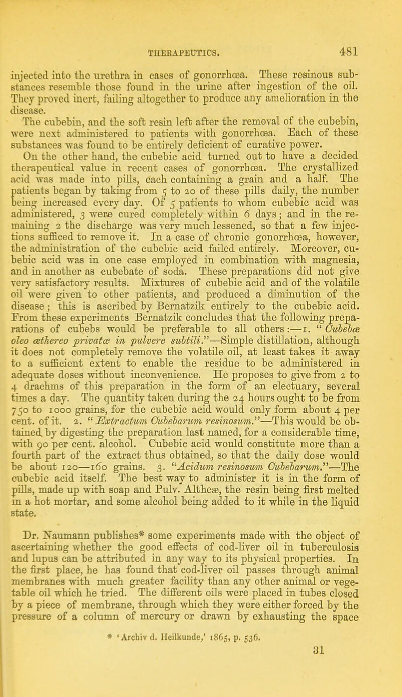 injected into the urethra in cases of gonorrhoea. These resinous sub- stances resemble those found in the urine after ingestion of the oil. They proved inert, failing altogether to produce any amelioration in the disease. The cubebin, and the soft resin left after the removal of the cubebin, were next administered to patients with gonorrhoea. Each of these substances was found to be entirely deficient of curative power. On the other hand, the cubebic acid turned out to have a decided therapeutical value in recent cases of gonorrhoea. The crystallized acid was made into pills, each containing a grain and a half. The patients began by taking from K to 20 of these pills daily, the number being increased every day. Of 5 patients to whom cubebic acid was administered, 3 were cured completely within 6 days; and in the re- maining 2 the discharge was very much lessened, so that a few injec- tions sufficed to remove it. In a case of chronic gonorrhoea, however, the administration of the cubebic acid failed entirely. Moreover, cu- bebic acid was in one case employed in combination with magnesia, and in another as cubebate of soda. These preparations did not give very satisfactory results. Mixtures of cubebic acid and of the volatile oil were given to other patients, and produced a diminution of the disease ; this is ascribed by Bernatzik entirely to the cubebic acid. From these experiments Bernatzik concludes that the following prepa- rations of cubebs would be preferable to all others:—1.  Cubebce oho cethereo privates in pulvere subtili.—Simple distillation, although it does not completely remove the volatile oil, at least takes it away to a sufficient extent to enable the residue to be administered in adequate doses without inconvenience. He proposes to give from 2 to 4 drachms of this preparation in the form of an electuary, several times a day. The quantity taken during the 24 hours ought to be from 750 to 1000 grains, for the cubebic acid would only form about 4 per cent, of it. 2.  Extractum Gubebarum resinosum.—This would be ob- tained by digesting the preparation last named, for a considerable time, with 90 per cent, alcohol. Cubebic acid would constitute more than a fourth part of the extract thus obtained, so that the daily dose would be about 120—160 grains. 3. Acidum resinosum Oubebarum.—The cubebic acid itself. The best way to administer it is in the form of pills, made up with soap and Pulv. Althese, the resin being first melted in a hot mortar, and some alcohol being added to it while in the liquid state. Dr. Naumann publishes* some experiments made with the object of ascertaining whether the good effects of cod-liver oil in tuberculosis and lupus can be attributed in any way to its physical properties. In the first place, he has found that cod-liver oil passes through animal membranes with much greater facility than any other animal or vege- table oil which he tried. The different oils were placed in tubes closed by a piece of membrane, through which they were either forced by the pressure of a column of mercury or drawn by exhausting the space * ' Archiv d. Hcilkunde,' 1865, p. 536. 31