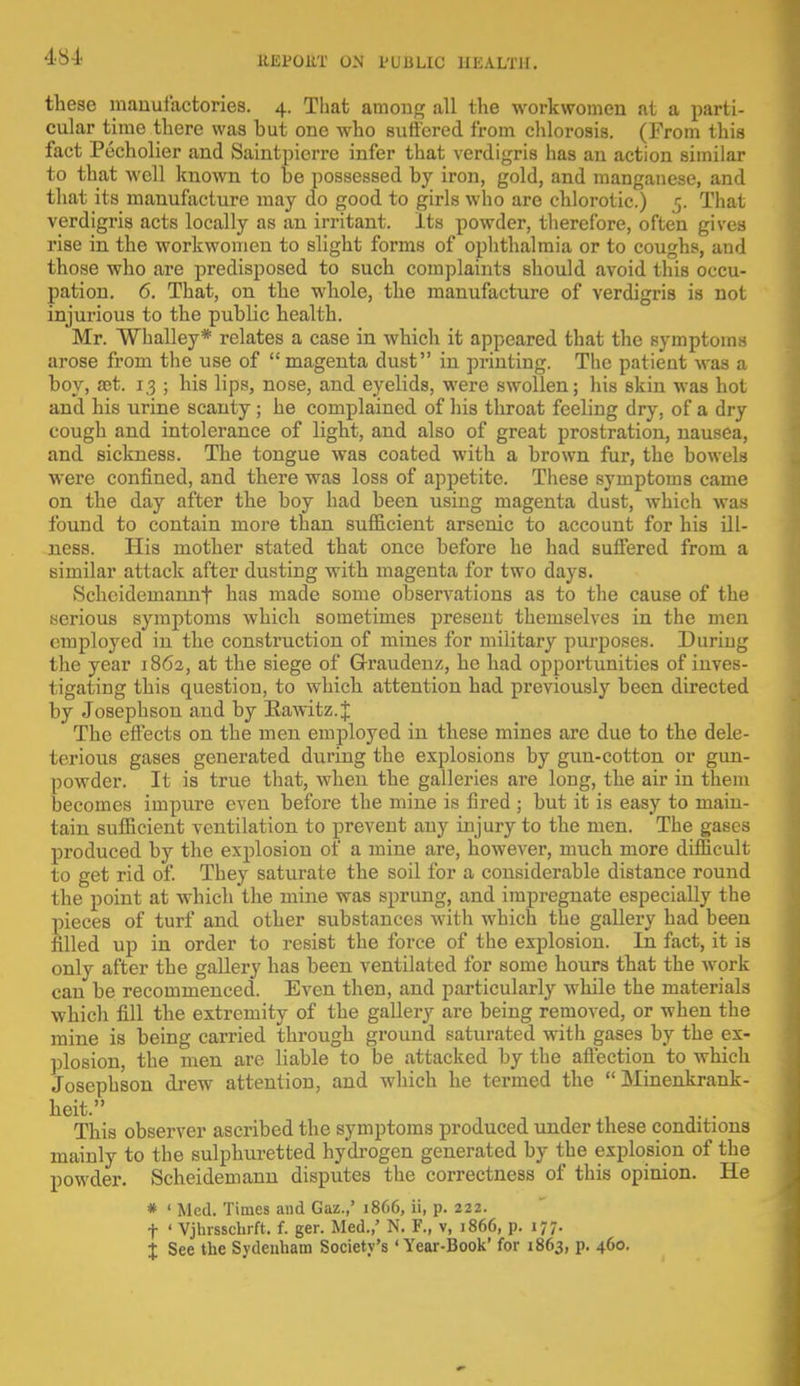 these manufactories. 4. That among all the workwomen at a parti- cular time there was but one who suffered from chlorosis. (From this fact Pecholier and Saintpicrre infer that verdigris has an action similar to that well known to he possessed by iron, gold, and manganese, and that its manufacture may do good to girls who are chlorotic.) 5. That verdigris acts locally as an irritant. Its powder, therefore, often gives rise in the workwomen to slight forms of ophthalmia or to coughs, and those who are predisposed to such complaints should avoid this occu- pation. 6. That, on the whole, the manufacture of verdigris is not injurious to the public health. Mr. Whalley* relates a case in which it appeared that the symptoms arose from the use of magenta dust in printing. The patient was a boy, set. 1.3 ; his lips, nose, and eyelids, were swollen; his skin was hot and his urine scanty; he complained of his throat feeling dry, of a dry cough and intolerance of light, and also of great prostration, nausea, and sickness. The tongue was coated with a brown fur, the bowels were confined, and there was loss of appetite. These symptoms came on the day after the boy had been using magenta dust, which was found to contain more than sufficient arsenic to account for his ill- ness. His mother stated that once before he had suffered from a similar attack after dusting with magenta for two days. Scheideinannt has made some observations as to the cause of the serious symptoms which sometimes present themselves in the men employed in the construction of mines for military purposes. During the year 1862, at the siege of G-raudenz, he had opportunities of inves- tigating this question, to which attention had previously been directed by Josephson and by Kawitz.J The effects on the men employed in these mines are due to the dele- terious gases generated during the explosions by gun-cotton or gun- powder. It is true that, when the galleries are long, the air in them becomes impure even before the mine is fired ; but it is easy to main- tain sufficient ventilation to prevent any injury to the men. The gases produced by the explosion of a mine are, however, much more difficult to get rid of. They saturate the soil for a considerable distance round the point at wdiich'the mine was sprung, and impregnate especially the pieces of turf and other substances with which the gallery had been filled up in order to resist the force of the explosion. In fact, it is only after the gallery has been ventilated for some hours that the work can be recommenced. Even then, and particularly while the materials which fill the extremity of the gallery are being removed, or when the mine is being carried through ground saturated with gases by the ex- plosion, the men are liable to be attacked by the affection to which Josephson drew attention, and which he termed the  Minenkrank- heit. ' This observer ascribed the symptoms produced under these conditions mainly to the sulphuretted hydrogen generated by the explosion of the powder. Scheidemann disputes the correctness of this opinion. He * ' Med. Times and Gaz.,' 1866, ii, p. 222. f ' Vjhrsschrft. f. ger. Med.,' N. F., v, 1866, p. 177. J See the Sydenham Society's 'Year-Book' for 1863, p. 460.