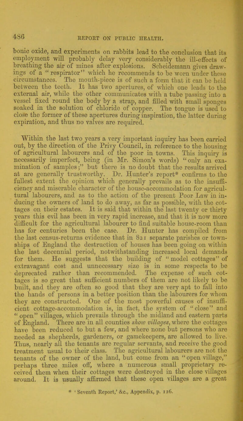 480 bonic oxide, and experiments on rabbits lead to the conclusion that its employment will probably delay very considerably the ill-effects of breathing the air of mines after explosions. Scheidemann gives draw- ings of a  respirator which he recommends to be worn under these circumstances. The mouth-piece is of such a form that it can be held between the teeth. It has two apertures, of which one leads to the external air, while the other commuuicates with a tube passing into a vessel fixed round the body by a strap, and filled with small sponges soaked in the solution of chloride of copper. The tongue is used°to close the former of these apertures during inspiration, the latter during expiration, and thus no valves are required. Within the last two years a very important inquiry has been carried out, by the direction of the Privy Council, in reference to the housing of agricultural labourers and of the poor in towns. This inquiry is necessarily imperfect, being (in Mr. Simon's words) only an exa- mination of samples; but there is no doubt that the results arrived at are generally trustworthy. Dr. Hunter's report* confirms to the fullest extent the opinion which generally prevails as to the insuffi- ciency and miserable character of the house-accommodation for agricul- tural labourers, and as to the action of the present Poor Law in in- ducing the owners of land to do away, as far as possible, with the cot- tages on their estates. It is said that within the last twenty or thirty years this evil has been in very rapid increase, and that it is now more difficult for the agricultural labourer to find suitable house-room than has for centuries been the case. Dr. Hunter has compiled from the last census-returns evidence that in 821 separate parishes or town- ships of England the destruction of houses has been going on within the last decennial period, notwithstanding increased local demands for them. He suggests that the biiilding of  model cottages of extravagant cost and unnecessary size is in some respects to be deprecated rather than recommended. The expense of such cot- tages is so great that sufficient numbers of them are not likely to be built, and they are often so good that they are very apt to fall into the hands of persons in a better position than the labourers for whom they are constructed. One of the most powerful causes of insuffi- cient cottage-accommodation is, in fact, the system of close and  open villages, which prevails through the midland and eastern parts of England. There are in all counties show villages, where the cottages have been reduced to but a few, and where none but persons who are needed as shepherds, gardeners, or gamekeepers, are allowed to live. Thus, nearly all the tenants are regular servants, and receive the good treatment usual to their class. The agricultural labourers are not the tenants of the owner of the land, but come from an  open village, perhaps three miles off, where a numerous small proprietary re- ceived them when their cottages were destroyed in the close villages around. It is usually affirmed that these open villages are a great