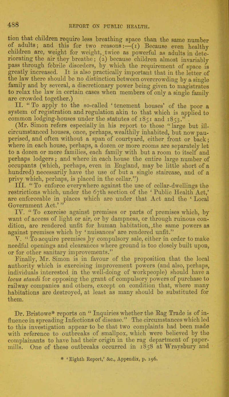 4s8 tion that children require less breathing space than the same number of adults; and this for two reasons:—(i) Because even healthy children are, weight for weight,.twice as powerful as adults in dete- riorating the air they breathe; (2) because children almost invariably pass through febrile disorders, by which the requirement of Bpace is greatly increased. It is also practically important that in the letter of the law there should be no distinction between overcrowding by a Bingle family and by several, a discretionary power being given to magistrates to relax the law in certain cases when members of only a single family are crowded together.) II. To apply to the so-called 'tenement houses' of the poor a system of registration and regulation akin to that which is applied to common lodging-houses under the statutes of 1851 and 1853. (Mr. Simon refers especially in his report to those  large but ill- circumstanced houses, once, perhaps, wealthily inhabited, but now pau- perised, and often without a span of courtyard, either front or back; where in each house, perhaps, a dozen or more rooms are separately let to a dozen or more families, each family with but a room to itself and perhaps lodgers ; and where in each house the entire large number of occupants (which, perhaps, even in England, may be little short of a hundred) necessarily have the use of but a single staircase, and of a privy which, perhaps, is placed in the cellar.) III.  To enforce everywhere against the use of cellar-dwellings the restrictions which, under the 67th section of the ' Public Health Act,' are enforceable in places which are under that Act and the ' Local Government Act.' IV.  To exercise against premises or parts of premises which, by want of access of light or air, or by dampness, or through ruinous con- dition, are rendered unfit for human habitation,. the same powers as against premises which by 'nuisances' are rendered unfit. V.  To acquire premises by compulsory sale, either in order to make needful openings and clearances where ground is too closely built upon, or for other sanitary improvements. Finally, Mr. Simon is in favour of the proposition that the local authority which is exercising improvement powers (and also, perhaps, individuals interested in the well-doing of workpeople) should have a locus standi for opposing the grant of compulsory powers of purchase to railway companies and others, except on condition that, where many habitations are destroyed, at least as many should be substituted for them. Dr. Bristowe* reports on  Inquiries whether the Bag Trade is of in- fluence in spreading Infections of disease. The circumstances which led to this investigation appear to be that two complaints had been made with reference to outbreaks of smallpox, which were believed by the complainants to have had their origin in the rag department of paper- mills. One of these outbreaks occurred in 1858 at Wraysbury and