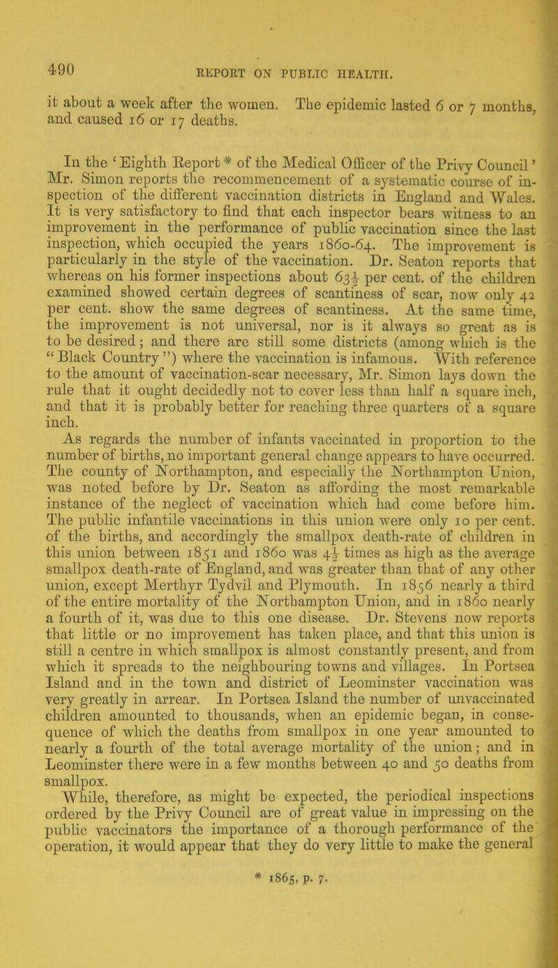 it about a week after the women. The epidemic lasted 6 or 7 months, and caused 16 or 17 deaths. In the ' Eighth Eeport * of the Medical Officer of the Privy Council' Mr. Simon reports the recommencement of a systematic course of in- spection of the different vaccination districts in England and Wales. It is very satisfactory to find that each inspector bears witness to an improvement in the performance of public vaccination since the last inspection, which occupied the years 1860-64. The improvement is particularly in the style of the vaccination. Dr. Seaton reports that whereas on his former inspections about 63-^ per cent, of the children examined showed certain degrees of scantiness of scar, now only 42 per cent, show the same degrees of scantiness. At the same time, the improvement is not universal, nor is it always so great as is to be desired; and there are still some districts (among which is the  Black Country ) where the vaccination is infamous. With reference to the amount of vaccination-scar necessary, Mr. Simon lays down the rule that it ought decidedly not to cover less than half a square inch, and that it is probably better for reaching three quarters of a square inch. As regards the number of infants vaccinated in proportion to the number of births, no important general change appears to have occurred. The county of Northampton, and especially the Northampton Union, was noted before by Dr. Seaton as affording the most remarkable instance of the neglect of vaccination which had come before him. The public infantile vaccinations in this union were only 10 per cent, of the births, and accordingly the smallpox death-rate of children in this union between 1851 and i860 was 4-^ times as high as the average smallpox death-rate of England, and was greater than that of any other union, except Merthyr Tydvil and Plymouth. In 1856 nearly a third of the entire mortality of the Northampton Union, and in i860 nearly a fourth of it, was due to this one disease. Dr. Stevens now reports that little or no improvement has taken place, and that this union is still a centre in which smallpox is almost constantly present, and from which it spreads to the neighbouring towns and villages. In Portsea Island and in the town and district of Leominster vaccination was very greatly in arrear. In Portsea Island the number of unvaccinated children amounted to thousands, when an epidemic began, in conse- quence of which the deaths from smallpox in one year amounted to nearly a fourth of the total average mortality of the union; and in Leominster there were in a few months between 40 and 50 deaths from smallpox. While, therefore, as might be expected, the periodical inspections ordered by the Privy Council are of great value in impressing on the public vaccinators the importance of a thorough performance of the operation, it would appear that they do very little to make the general * 1865, p. 7-