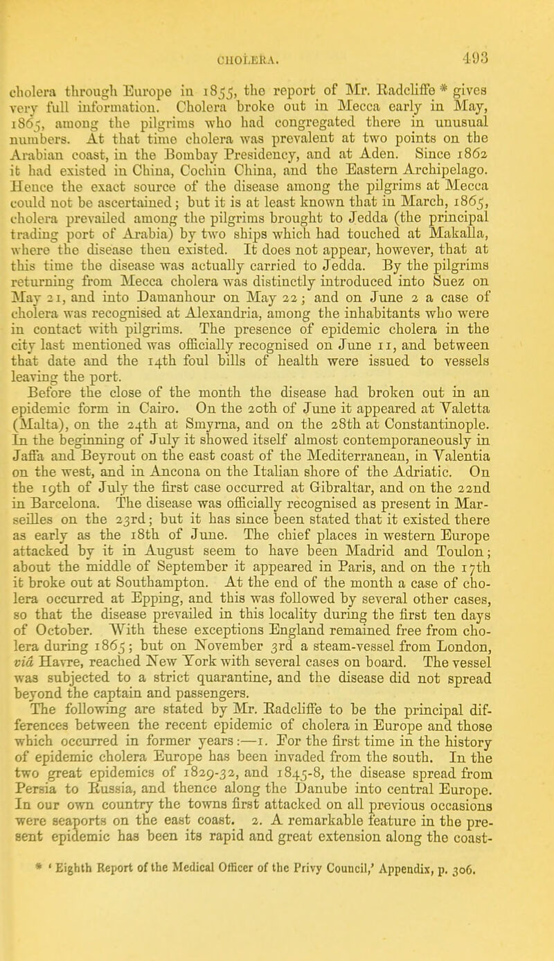 CllOt.KKA. 193 cholera through Europe iu 1855, the report of Mr. Radcliffe * gives very full information. Cholera hroke out in Mecca early in May, 1865, among the pilgrims who had congregated there in unusual numbers. At that time cholera was prevalent at two points on the Arabian coast, in the Bombay Presidency, and at Aden. Since 1862 it had existed in China, Cochin China, and the Eastern Archipelago. Hence the exact source of the disease among the pilgrims at Mecca could not be ascertained; but it is at least known that in March, 1865, cholera prevailed among the pilgrims brought to Jedda (the principal trading port of Arabia) by two ships which had touched at Makalla, where the disease theu existed. It does not appear, however, that at this time the disease was actually carried to Jedda. By the pilgrims returning from Mecca cholera was distinctly introduced into Suez on May 21, and into Damanhour on May 22; and on June 2 a case of cholera was recognised at Alexandria, among the inhabitants who were in contact with pilgrims. The presence of epidemic cholera in the city last mentioned was officially recognised on June 11, and between that date and the 14th foul bills of health were issued to vessels leaving the port. Before the close of the month the disease had broken out in an epidemic form in Cairo. On the 20th of June it appeared at Valetta (Malta), on the 24th at Smyrna, and on the 28th at Constantinople. In the beginning of July it showed itself almost contemporaneously in Jafia and Beyrout on the east coast of the Mediterranean, in Valentia on the west, and in Ancona on the Italian shore of the Adriatic. On the 19th of July the first case occurred at Gibraltar, and on the 22nd in Barcelona. The disease was officially recognised as present in Mar- seilles on the 23rd; but it has since been stated that it existed there as early as the 18th of June. The chief places in western Europe attacked by it in August seem to have been Madrid and Toulon; about the middle of September it appeared in Paris, and on the 17th it broke out at Southampton. At the end of the month a case of cho- lera occurred at Epping, and this was followed by several other cases, so that the disease prevailed in this locality during the first ten days of October. With these exceptions England remained free from cho- lera during 1865; but on November 3rd a steam-vessel from London, via Havre, reached New York with several cases on board. The vessel was subjected to a strict quarantine, and the disease did not spread beyond the captain and passengers. The following are stated by Mr. Badcliffe to be the principal dif- ferences between the recent epidemic of cholera in Europe and those which occurred in former years:—1. Eor the first time in the history of epidemic cholera Europe has been invaded from the south. In the two great epidemics of 1829-32, and 1845-8, the disease spread from Persia to Russia, and thence along the Danube into central Europe. In our own country the towns first attacked on all previous occasions were seaports on the east coast. 2. A remarkable feature in the pre- sent epidemic has been its rapid and great extension along the coast- * ' Eighth Report of the Medical Officer of the Privy Council,' Appendix, p. 306.