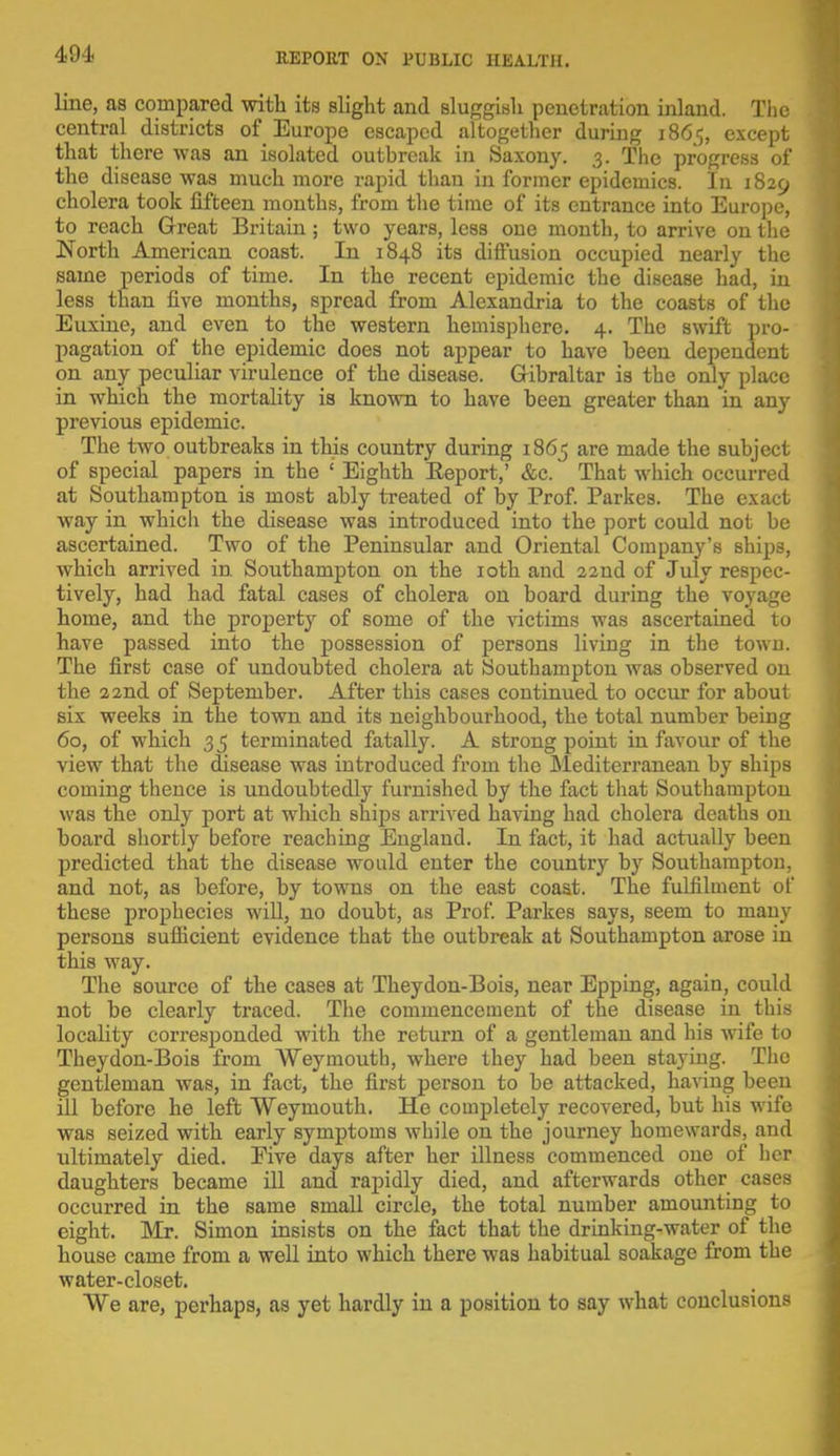 line, as compared with its slight and sluggish penetration inland. The central districts of Europe escaped altogether during 1865, except that there was an isolated outbreak in Saxony. 3. The progress of the disease was much more rapid than in former epidemics. In 1829 cholera took fifteen months, from the time of its entrance into Europe, to reach Great Britain; two years, less one month, to arrive on the North American coast. In 1848 its diffusion occupied nearly the same periods of time. In the recent epidemic the disease had, in less than five months, spread from Alexandria to the coasts of the Euxine, and even to the western hemisphere. 4. The swift pro- pagation of the epidemic does not appear to have been dependent on any peculiar virulence of the disease. Gibraltar is the only place in which the mortality is known to have been greater than in any previous epidemic. The two outbreaks in this country during 1865 are made the subject of special papers in the ' Eighth Eeport,' &c. That which occurred at Southampton is most ably treated of by Prof. Parkes. The exact way in which the disease was introduced into the port could not be ascertained. Two of the Peninsular and Oriental Company's ships, which arrived in Southampton on the 10th and 22nd of July respec- tively, had had fatal cases of cholera on board during the voyage home, and the property of some of the victims was ascertained to have passed into the possession of persons living in the town. The first case of undoubted cholera at Southampton was observed on the 22nd of September. After this cases continued to occur for about six weeks in the town and its neighbourhood, the total number being 60, of which 35 terminated fatally. A strong point in favour of the view that the disease was introduced from the Mediterranean by ships coming thence is undoubtedly furnished by the fact that Southampton was the only port at which ships arrived having had cholera deaths on board shortly before reaching England. In fact, it had actually been predicted that the disease would enter the country by Southampton, and not, as before, by towns on the east coast. The fulfilment of these prophecies will, no doubt, as Prof. Parkes says, seem to many persons sufficient evidence that the outbreak at Southampton arose in this way. The source of the cases at Theydon-Bois, near Epping, again, could not be clearly traced. The commencement of the disease in this locality corresponded with the return of a gentleman and his wife to Theydon-Bois from Weymouth, where they had been staying. The gentleman was, in fact, the first person to be attacked, having been ill before he left Weymouth. He completely recovered, but his wife was seized with early symptoms while on the journey homewards, and ultimately died. Eive days after her illness commenced one of her daughters became ill and rapidly died, and afterwards other cases occurred in the same small circle, the total number amounting to eight. Mr. Simon insists on the fact that the drinking-water of the house came from a well into which there was habitual soakage from the water-closet. We are, perhaps, as yet hardly in a position to say what conclusions