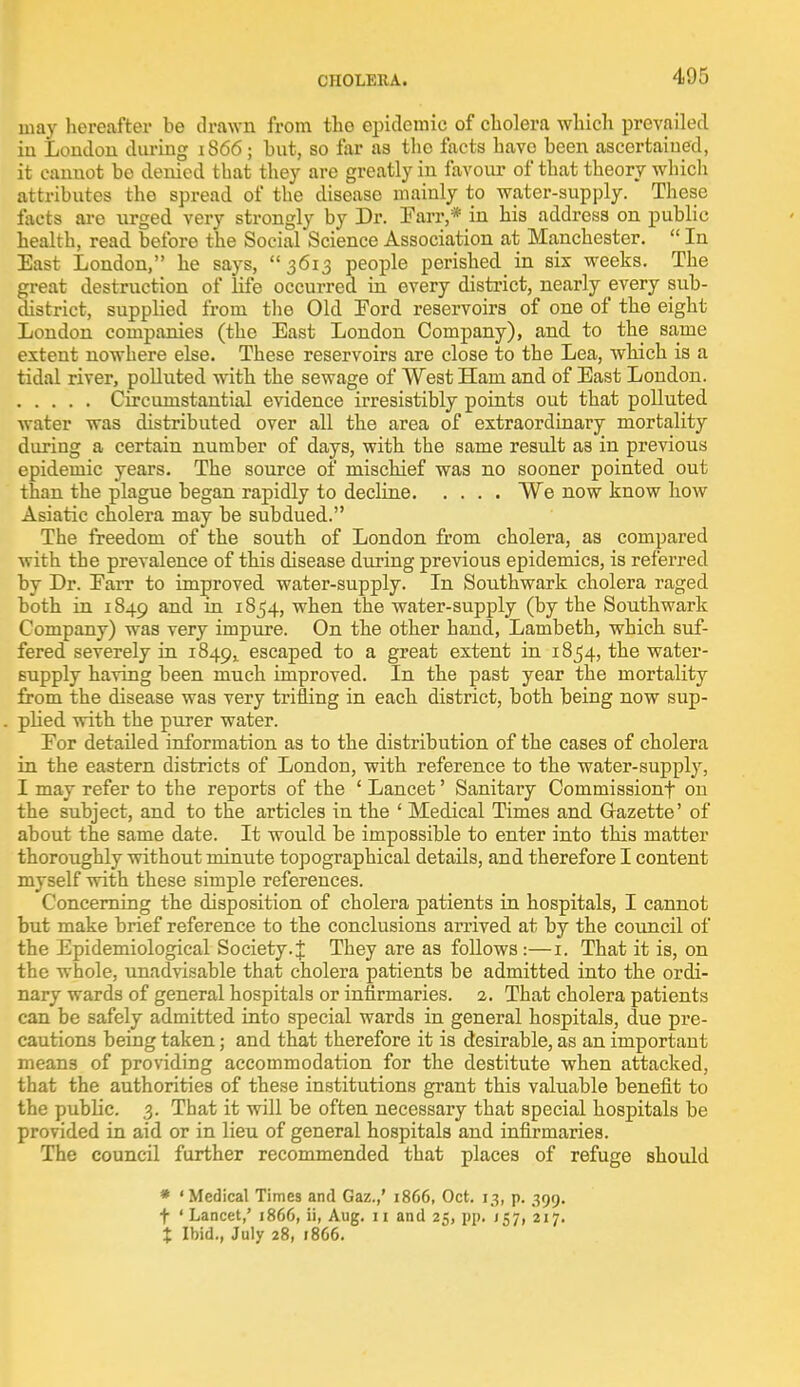 CHOLERA. may hereafter be drawn from the epidemic of cholera which prevailed iu Loudon during 1866; hut, so far as tho facts have been ascertained, it cannot be denied that they are greatly in favour of that theory which attributes the spread of the disease mainly to water-supply. These facts are urged very strongly by Dr. Parr,* in his address on public health, read before the Social Science Association at Manchester.  In East London, he says, 3613 people perished in six weeks. The great destruction of life occurred in every district, nearly every sub- district, supplied from the Old Ford reservoirs of one of the eight London companies (the East London Company), and to the same extent nowhere else. These reservoirs are close to the Lea, which is a tidal river, polluted with the sewage of West Ham and of East Loudon. Circumstantial evidence irresistibly points out that polluted water was distributed over all the area of extraordinary mortality during a certain number of days, with the same result as in previous epidemic years. The source of mischief was no sooner pointed out than the plague began rapidly to decline We now know how Asiatic cholera may be subdued. The freedom of the south of London from cholera, as compared with the prevalence of this disease during previous epidemics, is referred by Dr. Earr to improved water-supply. In Southwark cholera raged both in 1849 and ^ I^^4> when the water-supply (by the Southwark Company) was very impure. On the other hand, Lambeth, which suf- fered severely in 1849! escaped to a great extent in 1854, the water- supply having been much improved. In the past year the mortality from the disease was very trifling in each district, both being now sup- plied with the purer water. Eor detailed information as to the distribution of the cases of cholera in the eastern districts of London, with reference to the water-supply, I may refer to the reports of the ' Lancet' Sanitary Commissionf on the subject, and to the articles in the ' Medical Times and Gazette' of about the same date. It would be impossible to enter into this matter thoroughly without minute topographical details, and therefore I content myself with these simple references. Concerning the disposition of cholera patients in hospitals, I cannot but make brief reference to the conclusions arrived at by the council of the Epidemiological Society. J They are as follows :—1. That it is, on the whole, unadvisable that cholera patients be admitted into the ordi- nary wards of general hospitals or infirmaries. 2. That cholera patients can be safely admitted into special wards in general hospitals, due pre- cautions being taken; and that therefore it is desirable, as an important means of providing accommodation for the destitute when attacked, that the authorities of these institutions grant this valuable benefit to the public. 3. That it will be often necessary that special hospitals be provided in aid or in lieu of general hospitals and infirmaries. The council further recommended that places of refuge should * 'Medical Times and Gaz.,' 1866, Oct. 13, p. 399. t 'Lancet,' 1866, ii, Aug. 11 and 25, pp. 157, 217. % Ibid., July 28, 1866.