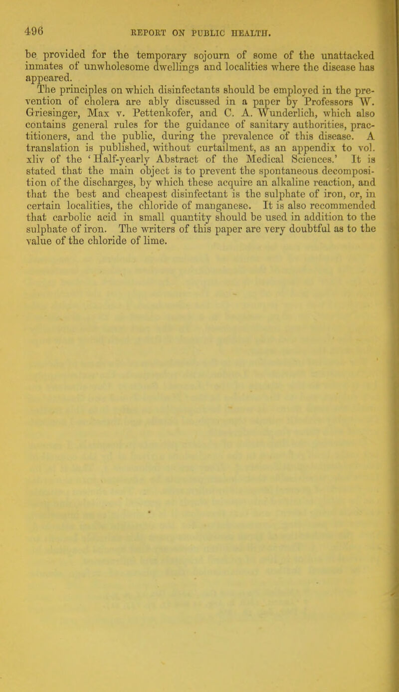 be provided for the temporary sojourn of some of the unattacked inmates of unwholesome dwellings and localities where the disease has appeared. The principles on which disinfectants should be employed in the pre- vention of cholera are ably discussed in a paper by Professors W. Griesinger, Max v. Pettenkofer, and C. A. AVunderlich, which also contains general rules for the guidance of sanitary authorities, prac- titioners, and the public, during the prevalence of this disease. A translation is published, without curtailment, as an appendix to vol. xliv of the ' Half-yearly Abstract of the Medical Sciences.' It is Btated that the main object is to prevent the spontaneous decomposi- tion of the discharges, by which these acquire an alkaline reaction, and that the best and cheapest disinfectant is the sulphate of iron, or, in certain localities, the chloride of manganese. It is also recommended that carbolic acid in small quantity should be used in addition to the sulphate of iron. The writers of this paper arc very doubtful as to the value of the chloride of lime.