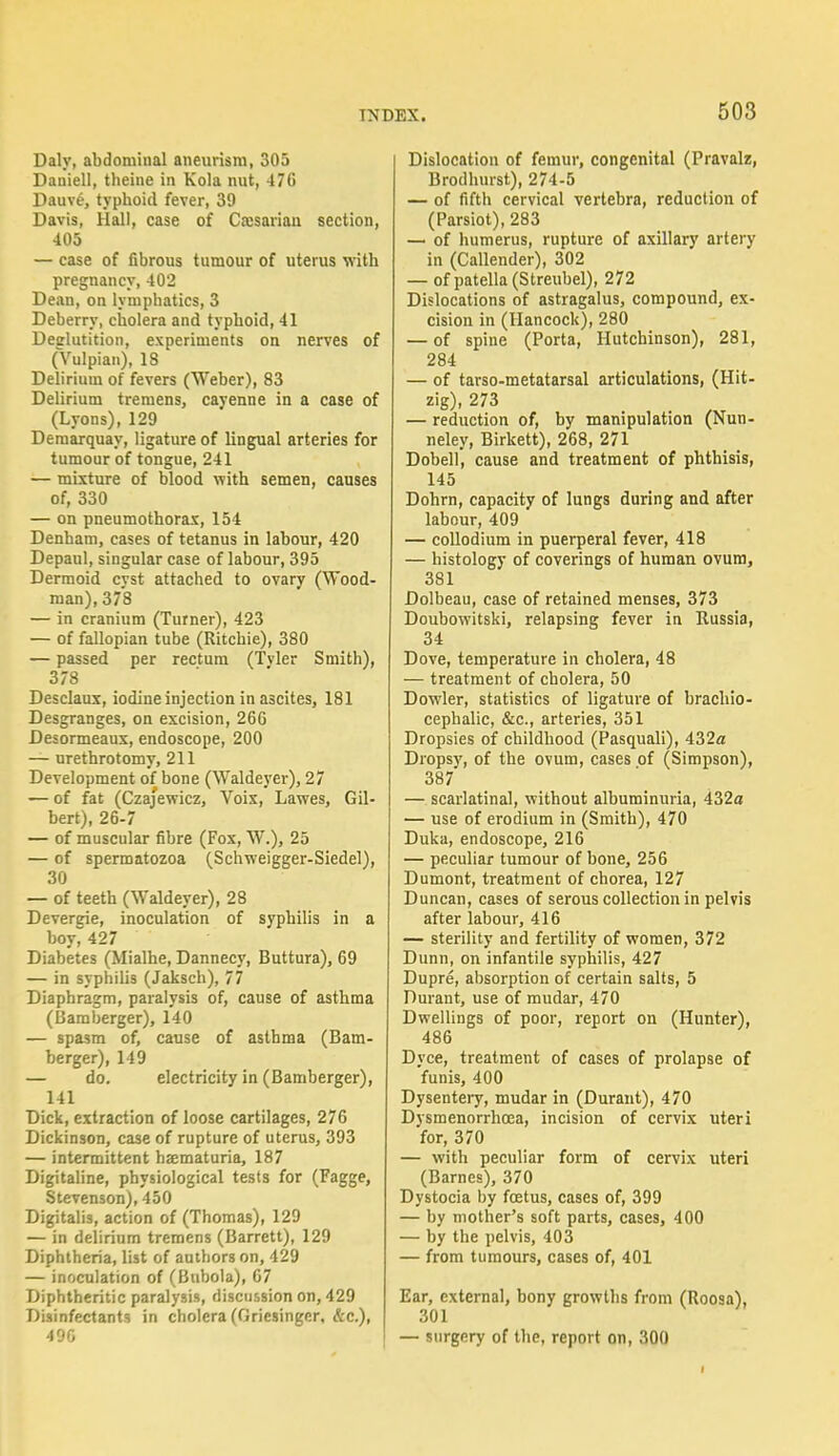 Daly, abdominal aneurism, 305 Dauiell, theine in Kola nut, 476 Dauve, typhoid fever, 39 Davis, Hall, case of Caesarian section, 405 — case of fibrous tumour of uterus with pregnancy, 402 Dean, on lymphatics, 3 Deberry, cholera and typhoid, 41 Deglutition, experiments on nerves of (Vulpian), 18 Delirium of fevers (Weber), 83 Delirium tremens, cayenne in a case of (Lyons), 129 Demarquay, ligature of lingual arteries for tumour of tongue, 241 — mixture of blood with semen, causes of, 330 — on pneumothorax, 154 Denham, cases of tetanus in labour, 420 Depaul, singular case of labour, 395 Dermoid cyst attached to ovary (Wood- man), 378 — in cranium (Turner), 423 — of fallopian tube (Ritchie), 380 — passed per rectum (Tvler Smith), 378 Desclaux, iodine injection in ascites, 181 Desgranges, on excision, 266 Desormeaux, endoscope, 200 — urethrotomy, 211 Development of bone (Waldeyer), 27 — of fat (Czajewicz, Voix, Lawes, Gil- bert), 26-7 — of muscular fibre (Fox, W.), 25 — of spermatozoa (Schweigger-Siedel), 30 — of teeth (Waldeyer), 28 Deveririe, inoculation of syphilis in a boy, 427 Diabetes (Mialhe, Dannecy, Buttura), 69 — in syphilis (Jaksch), 77 Diaphragm, paralysis of, cause of asthma (Bamberger), 140 — spasm of, cause of asthma (Bam- berger), 149 — do. electricity in (Bamberger), 141 Dick, extraction of loose cartilages, 276 Dickinson, case of rupture of uterus, 393 — intermittent haematuria, 187 Digitaline, physiological tests for (Fagge, Stevenson), 450 Digitalis, action of (Thomas), 129 — in delirium tremens (Barrett), 129 Diphtheria, list of authors on, 429 — inoculation of (Bubola), 67 Diphtheritic paralysis, discussion on, 429 Disinfectants in cholera (Griesinger, &c), 496 Dislocation of femur, congenital (Pravalz, Brodhurst), 274-5 — of fifth cervical vertebra, reduction of (Parsiot), 283 — of humerus, rupture of axillary artery in (Callender), 302 — of patella (Streubel), 272 Dislocations of astragalus, compound, ex- cision in (Hancock), 280 — of spine (Porta, Hutchinson), 281, 284 — of tarso-metatarsal articulations, (Hit- zig), 273 — reduction of, by manipulation (Nun- neley, Birkett), 268, 271 Dobell, cause and treatment of phthisis, 145 Dohrn, capacity of lungs during and after labour, 409 — collodium in puerperal fever, 418 — histology of coverings of human ovum, 381 Dolbeau, case of retained menses, 373 Doubowitski, relapsing fever in Russia, 34 Dove, temperature in cholera, 48 — treatment of cholera, 50 Dowler, statistics of ligature of brachio- cephalic, &c, arteries, 351 Dropsies of childhood (Pasquali), 432a Dropsy, of the ovum, cases of (Simpson), 387 — scarlatinal, without albuminuria, 432a — use of erodium in (Smith), 470 Duka, endoscope, 216 — peculiar tumour of bone, 256 Dumont, treatment of chorea, 127 Duncan, cases of serous collection in pelvis after labour, 416 — sterility and fertility of women, 372 Dunn, on infantile syphilis, 427 Dupre, absorption of certain salts, 5 Durant, use of mudar, 470 Dwellings of poor, report on (Hunter), 486 Dyce, treatment of cases of prolapse of 'funis, 400 Dysentery, mudar in (Durant), 470 Dysmenorrhcea, incision of cervix uteri for, 370 — with peculiar form of cervix uteri (Barnes), 370 Dystocia by foetus, cases of, 399 — by mother's soft parts, cases, 400 — by the pelvis, 403 — from tumours, cases of, 401 Ear, external, bony growths from (Roosa), 301 — surgery of the, report on, 300 i