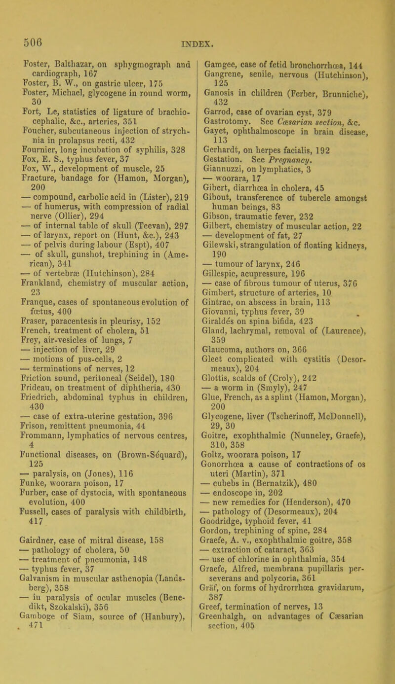 Foster, Balthazar, on sphygmograph and cardiograph, 1G7 Foster, B. W., on gastric ulcer, 175 Foster, Michael, glycogene in round worm, 30 Fort, Le, statistics of ligature of brachio- cephalic, &c, arteries, 351 Foucher, subcutaneous injection of strych- nia in prolapsus recti, 432 Fournier, long incubation of syphilis, 328 Fox, E. S., typhus fever, 37 Fox, W., development of muscle, 25 Fracture, bandage for (Hamon, Morgan), 200 — compound, carbolic acid in (Lister), 219 — of humerus, with compression of radial nerve (Oilier), 294 — of internal table of skull (Teevan), 297 — of larynx, report on (Hunt, &c), 243 — of pelvis during labour (Espt), 407 — of skull, gunshot, trephining in (Ame- rican), 341 — of vertebra; (Hutchinson), 284 Frankland, chemistry of muscular action, 23 Franque, cases of spontaneous evolution of foetus, 400 Eraser, paracentesis in pleurisy, 152 French, treatment of cholera, 51 Frey, air-vesicles of lungs, 7 — injection of liver, 29 — motions of pus-cells, 2 — terminations of nerves, 12 Friction sound, peritoneal (Seidel), 180 Frideau, on treatment of diphtheria, 430 Friedrich, abdominal tvphus in children, 430 — case of extra-uterine gestation, 396 Frison, remittent pneumonia, 44 Frommann, lymphatics of nervous centres, 4 Functional diseases, on (Brown-Sequard), 125 — paralysis, on (Jones), 116 Funke, woorara poison, 17 Furber, case of dystocia, with spontaneous evolution, 400 Fussell, cases of paralysis with childbirth, 417 Gairdner, case of mitral disease, 158 — pathology of cholera, 50 — treatment of pneumonia, 148 — typhus fever, 37 Galvanism in muscular asthenopia (Lands- berg), 358 — iu paralysis of ocular muscles (Bene- dikt, Szokalski), 356 Gamboge of Siam, source of (Ilanburv), . 471 Gamgec, case of fetid bronchorrhcca, 144 Gangrene, senile, nervous (Hutchinson), 1 !•> Ganosis in children (Ferber, Brunniche), 432 Garrod, case of ovarian cyst, 379 Gastrotomy. See Cmtarian section, &c. Gayet, ophthalmoscope in brain disease, 113 Gerhardt, on herpes facialis, 192 Gestation. See Pregnancy. Giannuzzi, on lymphatics, 3 — woorara, 17 Gibert, diarrhoea in cholera, 45 Gibout, transference of tubercle amongst human beings, 83 Gibson, traumatic fever, 232 Gilbert, chemistry of muscular action, 22 — development of fat, 27 Gilewski, strangulation of floating kidnevs, 190 — tumour of larynx, 246 Gillespie, acupressure, 196 — case of fibrous tumour of litems, 376 Gimbert, structure of arteries, 10 Gintrac, on abscess in brain, 113 Giovanni, typhus fever, 39 Giraldes on spina bifida, 423 Gland, lachrymal, removal of (Laurence), 359 Glaucoma, authors on, 366 Gleet complicated with cystitis (Desor- meaux), 204 Glottis, scalds of (Croly), 212 — a worm in (Smyly), 247 Glue, French, as a splint (Hamon, Morgan), 200 Glvcogene, liver (TscherinofT, McDonnell), 29, 30 Goitre, exophthalmic (Nunnelev, Graefe), 310, 358 Goltz, woorara poison, 17 Gonorrhoea a cause of contractions of os uteri (Martin), 371 — cubebs in (Bernatzik), 480 — endoscope in, 202 — new remedies for (Henderson), 470 — pathology of (Desormeaux), 204 Goodridge, typhoid fever, 41 Gordon, trephining of spine, 284 Graefe, A. v., exophthalmic goitre, 358 — extraction of cataract, 363 — use of chlorine in ophthalmia, 354 Graefe, Alfred, membrana pupillaris per- severans and polycoria, 361 Graf, on forms of hvdrorrhoea gravidarum, 387 Greef, termination of nerves, 13 Greenhalgh, on advantages of Cresarian section, 405