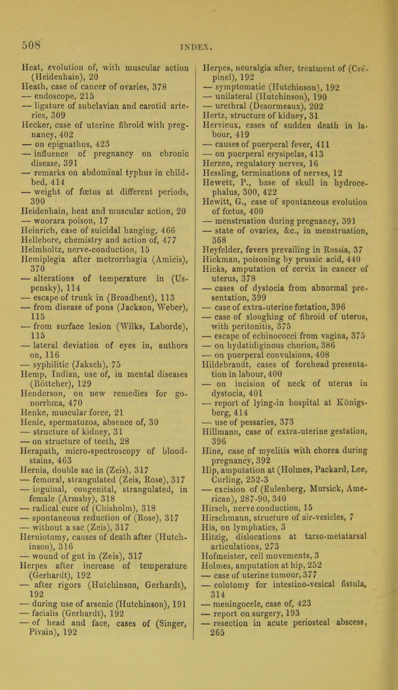 50S 1NDKX. Heat, evolution of, with muscular action (Heidenhain), 20 Heath, case of cancer of ovaries, 378 — endoscope, 215 — ligature of subclavian and carotid arte- ries, 309 llecker, case of uterine fibroid with preg- nancy, 402 — on epignathus, 423 — influence of pregnancy on chronic disease, 391 — remarks on abdominal tvphus in child- bed, 414 — weight of foetus at different periods, 390 Heidenhain, heat and muscular action, 20 — woorara poison, 17 Heinrich, case of suicidal hanging, 466 Hellebore, chemistry and action of, 177 Ilelmholtz, nerve-conduction, 15 Hemiplegia after metrorrhagia (Amicis), 370 — alterations of temperature in (Us- pensky), 114 — escape of trunk in (Broadbent), 113 — from disease of pons (Jackson, Weber), 115 — from surface lesion (Wilks, Laborde), 115 — lateral deviation of eyes in, authors on, 116 — syphilitic (Jaksch), 75 Hemp, Indian, use of, in mental diseases (Bottcher), 129 Henderson, on new remedies for go- norrhoea, 470 Henke, muscular force, 21 Henle, spermatozoa, absence of, 30 — structure of kidney, 31 — on structure of teeth, 28 Herapath, micro-spectroscopy of blood- stains, 463 Hernia, double sac in (Zeis), 317 — femoral, strangulated (Zeis, Rose), 317 — inguinal, congenital, strangulated, in female (Armsby), 318 — radical cure of (Chisholra), 318 — spontaneous reduction of (Rose), 317 — without a sac (Zeis), 317 Herniotomy, causes of death after (Hutch- inson), 316 — wound of gut in (Zeis), 317 Herpes after increase of temperature (Gerhardt), 192 — after rigors (Hutchinson, Gerhardt), 192 — during use of arsenic (Hutchinson), 191 — facialis (Gerhardt), 192 — of head and face, cases of (Singer, Pivain), 192 Herpes, neuralgia after, treatment of (Cn-- pinel), 192 — symptomatic (Hutchinson), 192 — unilateral (Hutchinson), 190 — urethral (Desormeaux), 202 Hertz, structure of kidney, 31 Hervieux, cases of sudden death in la- bour, 419 — causes of puerperal fever, 411 — on puerperal erysipelas, 413 Herzen, regulatory nerves, 16 Hessling, terminations of nerves, 12 Hewett, P., base of skull in hydroce- phalus, 300, 422 Hewitt, G., case of spontaneous evolution of foetus, 400 — menstruation during pregnancy, 391 — state of ovaries, &c, in menstruation, 368 Heyfelder, fevers prevailing in Russia, 37 Hickman, poisoning by prussic acid, 440 Hicks, amputation of cervix in cancer of uterus, 378 — cases of dystocia from abnormal pre- sentation, 399 — case of extra-uterine foetation, 396 — case of sloughing of fibroid of uterus, with peritonitis, 375 — escape of echinococci from vagina, 375 — on hydatidiginous chorion, 386 — on puerperal convulsions, 408 Hildebrandt, cases of forehead presenta- tion in labour, 400 — on incision of neck of uterus in dystocia, 401 — report of lying-in hospital at Konigs- berg, 414 — use of pessaries, 373 Hillmann, case of extra-uterine gestation, 396 Hine, case of myelitis with chorea during pregnancy, 392 Hip, amputation at (Holmes, Packard, Lee, Curling, 252-3 — excision of (Eulenberg, Mursick, Ame- rican), 287-90, 340 Hirsch, nerve conduction, 15 Hirschmann, structure of air-vesicles, 7 His, on lymphatics, 3 Ilitzig, dislocations at tarso-metalarsal articulations, 273 Hofmeister, cell movements, 3 Holme3, amputation at hip, 252 — case of uterine tumour, 377 — colotomy for intestino-vesical fistula, 314 — meningocele, case of, 423 — report on surgery, 193 — resection in acute periosteal abscess, 265