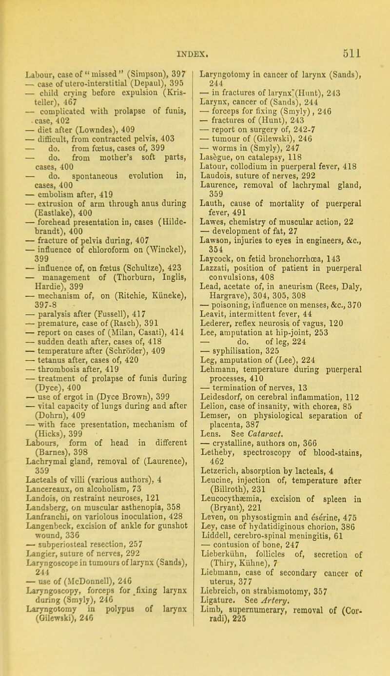 Labour, case of missed  (Simpson), 397 ! — case of utero-iuterstitial (Depaul), 395 — child crving before expulsion (Kris- teller), 467 — complicated with prolapse of funis, case, 402 — diet after (Lowndes), 409 — difficult, from contracted pelvis, 403 — do. from foetus, cases of, 399 — do. from mother's soft parts, cases, 400 — do. spontaneous evolution in, cases, 400 — embolism after, 419 — extrusion of arm through anus during (Eastlake), 400 — forehead presentation in, cases (Hilde- brandt), 400 — fracture of pelvis during, 407 — influence of chloroform on (Winckel), 399 — influence of, on foetus (Schultze), 423 — management of (Thorburn, Inglis, Hardie), 399 — mechanism of, on (Ritchie, Kiineke), 397-8 — paralysis after (Fussell), 417 — premature, case of (Rasch), 391 — report on cases of (Milan, Casati), 414 — sudden death after, cases of, 418 — temperature after (Schroder), 409 — tetanus after, cases of, 420 — thrombosis after, 419 — treatment of prolapse of funis during (Dyce), 400 — use of ergot in (Dyce Brown), 399 — vital capacitv of lungs during and after (Dohrn), 409' — with face presentation, mechanism of (Hicks), 399 Labours, form of head in different (Barnes), 398 Lachrymal gland, removal of (Laurenee), 359 Lacteals of villi (various authors), 4 Lancereaux, on alcoholism, 73 Landois, on restraint neuroses, 121 Landsberg, on muscular asthenopia, 358 Lanfranchi, on variolous inoculation, 428 Langenbeck, excision of ankle for gunshot wound, 336 — subperiosteal resection, 257 Langier, suture of nerves, 292 Laryngoscope in tumours of larynx (Sands), 244 — use of (McDonnell), 246 Laryngoscopy, forceps for fixing larynx during (Smyly), 246 Laryngotomy in polypus of larynx (Oilewski), 246 Larvngotomy in cancer of larynx (Sands), 244 — in fractures of larynx*(Hunt), 213 Larynx, cancer of (Sands), 244 — forceps for fixing (Smyly), 246 — fractures of (Hunt), 243 — report on surgery of, 242-7 — tumour of (Gilewski), 246 — worms in (Smyly), 247 Lasegue, on catalepsy, 118 Latour, collodium in puerperal fever, 418 Laudois, suture of nerves, 292 Laurence, removal of lachrymal gland, 359 Lauth, cause of mortality of puerperal fever, 491 Lawes, chemistry of muscular action, 22 — development of fat, 27 Lawson, injuries to eyes in engineers, &c, 354 Laycock, on fetid bronchorrhcea, 143 Lazzati, position of patient in puerperal convulsions, 408 Lead, acetate of, in aneurism (Rees, Daly, Hargrave), 304, 305, 308 — poisoning, influence on menses, &c, 370 Leavit, intermittent fever, 44 Lederer, reflex neurosis of vagus, 120 Lee, amputation at hip-joint, 253 — do. of leg, 224 — syphilisation, 325 Leg, amputation of (Lee), 224 Lehmann, temperature during puerperal processes, 410 — termination of nerves, 13 Leidesdorf, on cerebral inflammation, 112 Lelion, case of insanity, with chorea, 85 Lemser, on physiological separation of placenta, 387 Lens. See Cataract. — crystalline, authors on, 366 Letheby, spectroscopy of blood-stains, 462 Letzerich, absorption by lacteals, 4 Leucine, injection of, temperature after (Billroth), 231 Leucocythaemia, excision of spleen in (Bryant), 221 Leven, on physostigmin and eserine, 475 Ley, case of hydatidiginous chorion, 386 Liddell, cerebro-spinal meningitis, 61 — contusion of hone, 247 Lieberkuhn, follicles of, secretion of (Thiry, Kuhne), 7 Liebmann, case of secondary cancer of uterus, 377 Liebreicb, on strabismotomy, 357 Ligature. See Artery. Limb, supernumerary, removal of (Cor- radi), 225