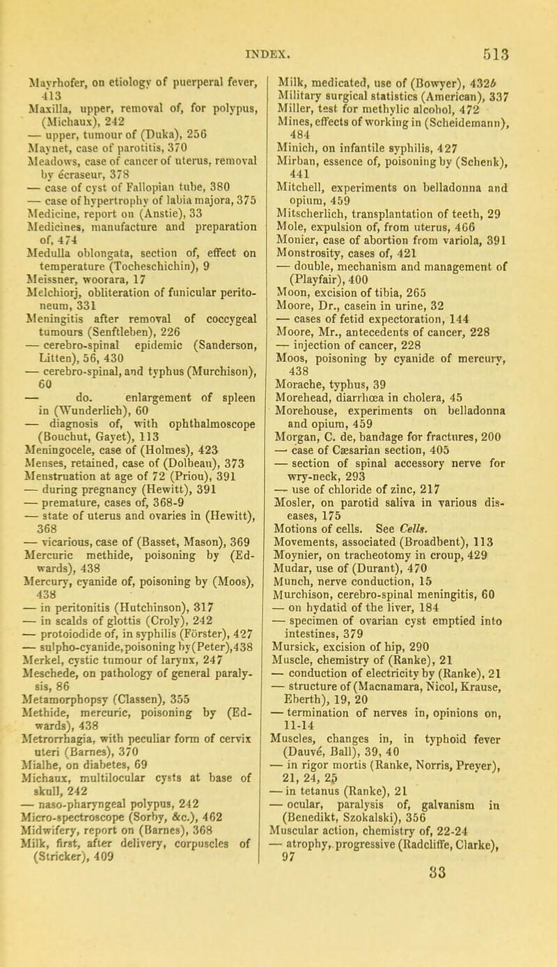Mavrhofer, on etiology of puerperal fever, 413 Maxilla, upper, removal of, for polypus, (Michaux), 2-12 — upper, tumour of (Duka), 250 Maynet, case of parotitis, 370 Meadows, case of cancer of uterus, removal by ecraseur, 378 — case of cyst of Fallopian tube, 380 — case of hypertrophy of labia majora, 375 Medicine, report on (Anstie), 33 Medicines, manufacture and preparation of, 4 74 Medulla oblongata, section of, effect on temperature (Tocheschichin), 9 Meissner, woorara, 17 Melchiorj, obliteration of funicular perito- neum, 331 Meningitis after removal of coccygeal tumours (Senftleben), 226 — cerebro-spinal epidemic (Sanderson, Litten), 56, 430 — cerebro-spinal, and tvphus (Murchison), 60 — do. enlargement of spleen in (Wunderlich), 60 — diagnosis of, with ophthalmoscope (Bouchut, Gayet), 113 Meningocele, case of (Holmes), 423 Menses, retained, case of (Dolbean), 373 Menstruation at age of 72 (Priou), 391 — during pregnancy (Hewitt), 391 — premature, cases of, 368-9 — state of uterus and ovaries in (Hewitt), 368 — vicarious, case of (Basset, Mason), 369 Mercuric methide, poisoning by (Ed- wards), 438 Mercury, cyanide of, poisoning by (Moos), 438 — in peritonitis (Hutchinson), 317 — in scalds of glottis (Croly), 242 — protoiodide of, in syphilis (Forster), 427 — sulpho-cyanide,poisoning by(Peter),438 Merkel, cystic tumour of larynx, 247 Meschede, on pathology of general paraly- sis, 86 Metamorphopsy (Classen), 355 Methide, mercuric, poisoning by (Ed- wards), 438 Metrorrhagia, with peculiar form of cervix uteri (Barnes), 370 Mialhe, on diabetes, 69 Michaux, multilocular cysts at base of skull, 242 — naso-pharyngeal polypus, 242 Micro-spectroscope (Sorby, &c), 462 Midwifery, report on (Barnes), 368 Milk, first, after delivery, corpuscles of (Strieker), 409 Milk, medicated, use of (Bowyer), 4326 Military surgical statistics (American), 337 Miller, test for methylic alcohol, 472 Mines, effects of working in (Scheideraann), 484 Minich, on infantile syphilis, 427 Mirban, essence of, poisoning by (Schenk), 441 Mitchell, experiments on belladonna and opium, 459 Mitscherlich, transplantation of teeth, 29 Mole, expulsion of, from uterus, 466 Monier, case of abortion from variola, 391 Monstrosity, cases of, 421 — double, mechanism and management of (Playfair),400 Moon, excision of tibia, 265 Moore, Dr., casein in urine, 32 — cases of fetid expectoration, 144 Moore, Mr., antecedents of cancer, 228 — injection of cancer, 228 Moos, poisoning bv cyanide of mercurv, 438 Morache, typhus, 39 Morehead, diarrhoea in cholera, 45 Morehouse, experiments on belladonna and opium, 459 Morgan, C. de, bandage for fractures, 200 — case of Caesarian section, 405 — section of spinal accessory nerve for wry-neck, 293 — use of chloride of zinc, 217 Mosler, on parotid saliva in various dis- eases, 175 Motions of cells. See Cells. Movements, associated (Broadbent), 113 Moynier, on tracheotomy in croup, 429 Mudar, use of (Durant), 470 Munch, nerve conduction, 15 Murchison, cerebro-spinal meningitis, 60 — on hydatid of the liver, 184 — specimen of ovarian cyst emptied into intestines, 379 Mursick, excision of hip, 290 Muscle, chemistry of (Ranke), 21 — conduction of electricity by (Ranke), 21 — structure of (Macnamara, Nicol, Krause, Eberth), 19, 20 — termination of nerves in, opinions on, 11-14 Muscles, changes in, in typhoid fever (Dauve, Ball), 39, 40 — in rigor mortis (Ranke, Norris, Preyer), 21, 24, 2^ — in tetanus (Ranke), 21 — ocular, paralysis of, galvanism in (Benedikt, Szokalski), 356 Muscular action, chemistry of, 22-24 — atrophy, progressive (Radcliffe, Clarke), 97 33