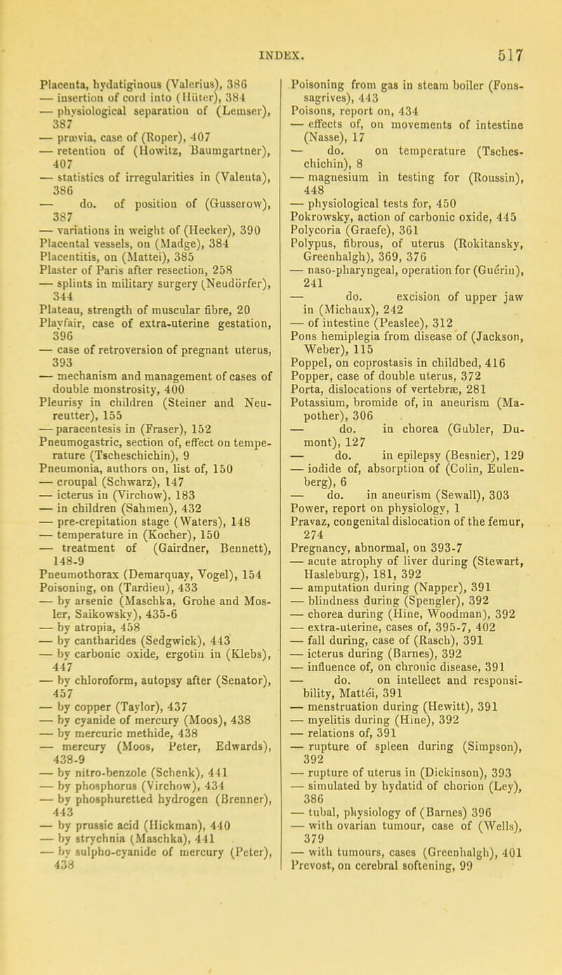 Placenta, hydatiginous (Valerius), 386 — insertion of cord into (Iliiter), 384 — phvsiological separation of (Lemser), 387 — prmvia, case of (Roper), 407 — retention of (Howitz, Bauuigartner), 407 — statistics of irregularities in (Valenta), 386 — do. of position of (Gusserow), 387 — variations in weight of (Hecker), 390 Placental vessels, on (Madge), 384 Placentitis, on (Mattei), 385 Plaster of Paris after resection, 258 — splints in military surgery (Neudtirfer), 344 Plateau, strength of muscular fibre, 20 Plavfair, case of extra-uterine gestation, 396 — case of retroversion of pregnant uterus, 393 — mechanism and management of cases of double monstrosity, 400 Pleurisy in children (Steiner and Neu- reutter), 155 — paracentesis in (Fraser), 152 Pneumogastric, section of, effect on tempe- rature (Tscheschichin), 9 Pneumonia, authors on, list of, 150 — croupal (Schwarz), 147 — icterus in (Virchow), 183 — in children (Sahmen), 432 — pre-crepitation stage (Waters), 148 — temperature in (Kocher), 150 — treatment of (Gairdner, Bennett), 148-9 Pneumothorax (Deraarquay, Vogel), 154 Poisoning, on (Tardieu), 433 — by arsenic (Maschka, Grohe and Mos- ler, Saikowsky), 435-6 — by atropia, 458 — by cantharides (Sedgwick), 443 — by carbonic oxide, ergotiu in (Klebs), 447 — by chloroform, autopsy after (Senator), 457 — by copper (Taylor), 437 — by cyanide of mercury (Moos), 438 — by mercuric methide, 438 — mercury (Moos, Peter, Edwards), 438-9 — by nitro-benzole (Schenk), 411 — by phosphorus (Virchow), 434 — by phosphuretled hydrogen (Brenner), 443 — by prussic acid (Hickman), 440 — by strychnia (Maschka), 441 — bv sulpho-cyanide of mercury (Peter), 433 Poisoning from gas in steam boiler (Fons- sagrives), 443 Poisons, report on, 434 — effects of, on movements of intestine (Nasse), 17 — do. on temperature (Tsches- chichin), 8 — magnesium in testing for (Roussin), 448 — physiological tests for, 450 Pokrowsky, action of carbonic oxide, 445 Polycoria (Graefe), 361 Polypus, fibrous, of uterus (Rokitansky, Greenhalgh), 369, 376 — naso-pharyngeal, operation for (Gueriu), 241 — do. excision of upper jaw in (Michaux), 242 — of intestine (Peaslee), 312 Pons hemiplegia from disease of (Jackson, Weber), 115 Poppel, on coprostasis in childbed, 416 Popper, case of double uterus, 372 Porta, dislocations of vertebrae, 281 Potassium, bromide of, in aneurism (Ma- pother), 306 — do. in chorea (Gubler, Du- mont), 127 — do. in epilepsy (Besnier), 129 — iodide of, absorption of (Colin, Eulen- berg), 6 — do. in aneurism (Sewall), 303 Power, report on physiology, 1 Pravaz, congenital dislocation of the femur, 274 Pregnancy, abnormal, on 393-7 — acute atrophy of liver during (Stewart, Hasleburg), 181, 392 — amputation during (Napper), 391 — blindness during (Spengler), 392 — chorea during (Hine, Woodman), 392 — extra-uterine, cases of, 395-7, 402 — fall during, case of (Rasch), 391 — icterus during (Barnes), 392 — influence of, on chronic disease, 391 — do. on intellect and responsi- bility, Mattei, 391 — menstruation during (Hewitt), 391 — myelitis during (Hine), 392 — relations of, 391 — rupture of spleen during (Simpson), 392 — rupture of uterus in (Dickinson), 393 — simulated by hydatid of chorion (Ley), 386 — tubal, physiology of (Barnes) 396 — with ovarian tumour, case of (Wells), 379 — with tumours, cases (Greenhalgh), 401 Prcvost, on cerebral softening, 99